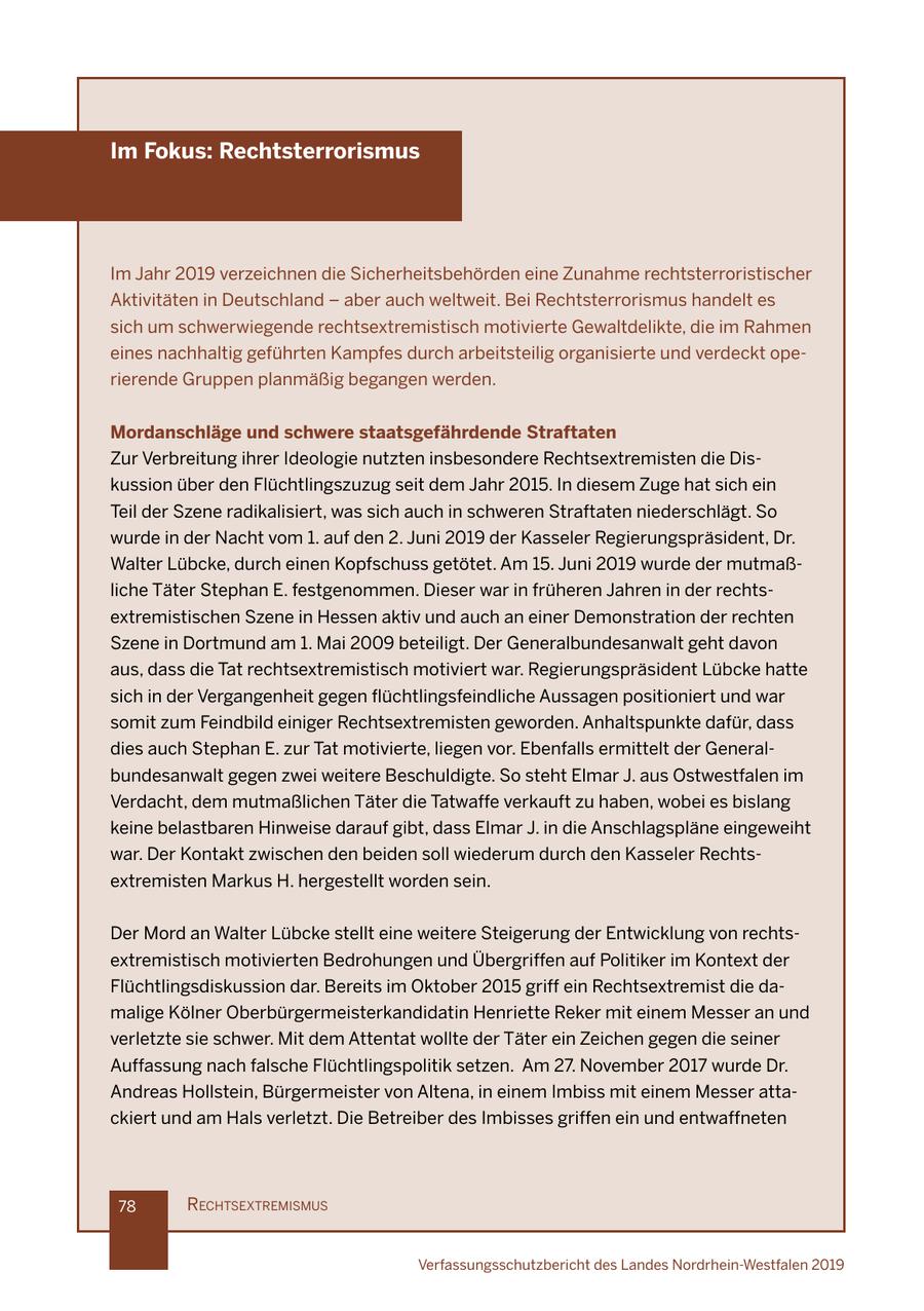 Im Fokus: Rechtsterrorismus Im Jahr 2019 verzeichnen die Sicherheitsbehörden eine Zunahme rechtsterroristischer Aktivitäten in Deutschland - aber auch weltweit. Bei Rechtsterrorismus handelt es sich um schwerwiegende rechtsextremistisch motivierte Gewaltdelikte, die im Rahmen eines nachhaltig geführten Kampfes durch arbeitsteilig organisierte und verdeckt operierende Gruppen planmäßig begangen werden. Mordanschläge und schwere staatsgefährdende Straftaten Zur Verbreitung ihrer Ideologie nutzten insbesondere Rechtsextremisten die Diskussion über den Flüchtlingszuzug seit dem Jahr 2015. In diesem Zuge hat sich ein Teil der Szene radikalisiert, was sich auch in schweren Straftaten niederschlägt. So wurde in der Nacht vom 1. auf den 2. Juni 2019 der Kasseler Regierungspräsident, Dr. Walter Lübcke, durch einen Kopfschuss getötet. Am 15. Juni 2019 wurde der mutmaßliche Täter Stephan E. festgenommen. Dieser war in früheren Jahren in der rechtsextremistischen Szene in Hessen aktiv und auch an einer Demonstration der rechten Szene in Dortmund am 1. Mai 2009 beteiligt. Der Generalbundesanwalt geht davon aus, dass die Tat rechtsextremistisch motiviert war. Regierungspräsident Lübcke hatte sich in der Vergangenheit gegen flüchtlingsfeindliche Aussagen positioniert und war somit zum Feindbild einiger Rechtsextremisten geworden. Anhaltspunkte dafür, dass dies auch Stephan E. zur Tat motivierte, liegen vor. Ebenfalls ermittelt der Generalbundesanwalt gegen zwei weitere Beschuldigte. So steht Elmar J. aus Ostwestfalen im Verdacht, dem mutmaßlichen Täter die Tatwaffe verkauft zu haben, wobei es bislang keine belastbaren Hinweise darauf gibt, dass Elmar J. in die Anschlagspläne eingeweiht war. Der Kontakt zwischen den beiden soll wiederum durch den Kasseler Rechtsextremisten Markus H. hergestellt worden sein. Der Mord an Walter Lübcke stellt eine weitere Steigerung der Entwicklung von rechtsextremistisch motivierten Bedrohungen und Übergriffen auf Politiker im Kontext der Flüchtlingsdiskussion dar. Bereits im Oktober 2015 griff ein Rechtsextremist die damalige Kölner Oberbürgermeisterkandidatin Henriette Reker mit einem Messer an und verletzte sie schwer. Mit dem Attentat wollte der Täter ein Zeichen gegen die seiner Auffassung nach falsche Flüchtlingspolitik setzen. Am 27. November 2017 wurde Dr. Andreas Hollstein, Bürgermeister von Altena, in einem Imbiss mit einem Messer attackiert und am Hals verletzt. Die Betreiber des Imbisses griffen ein und entwaffneten 78 rechtsextremIsmus Verfassungsschutzbericht des Landes Nordrhein-Westfalen 2019