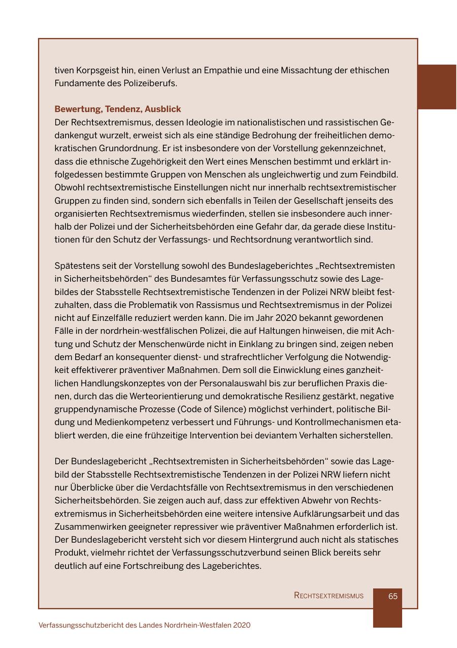 tiven Korpsgeist hin, einen Verlust an Empathie und eine Missachtung der ethischen Fundamente des Polizeiberufs. Bewertung, Tendenz, Ausblick Der Rechtsextremismus, dessen Ideologie im nationalistischen und rassistischen Gedankengut wurzelt, erweist sich als eine ständige Bedrohung der freiheitlichen demokratischen Grundordnung. Er ist insbesondere von der Vorstellung gekennzeichnet, dass die ethnische Zugehörigkeit den Wert eines Menschen bestimmt und erklärt infolgedessen bestimmte Gruppen von Menschen als ungleichwertig und zum Feindbild. Obwohl rechtsextremistische Einstellungen nicht nur innerhalb rechtsextremistischer Gruppen zu finden sind, sondern sich ebenfalls in Teilen der Gesellschaft jenseits des organisierten Rechtsextremismus wiederfinden, stellen sie insbesondere auch innerhalb der Polizei und der Sicherheitsbehörden eine Gefahr dar, da gerade diese Institutionen für den Schutz der Verfassungsund Rechtsordnung verantwortlich sind. Spätestens seit der Vorstellung sowohl des Bundeslageberichtes "Rechtsextremisten in Sicherheitsbehörden" des Bundesamtes für Verfassungsschutz sowie des Lagebildes der Stabsstelle Rechtsextremistische Tendenzen in der Polizei NRW bleibt festzuhalten, dass die Problematik von Rassismus und Rechtsextremismus in der Polizei nicht auf Einzelfälle reduziert werden kann. Die im Jahr 2020 bekannt gewordenen Fälle in der nordrhein-westfälischen Polizei, die auf Haltungen hinweisen, die mit Achtung und Schutz der Menschenwürde nicht in Einklang zu bringen sind, zeigen neben dem Bedarf an konsequenter dienstund strafrechtlicher Verfolgung die Notwendigkeit effektiverer präventiver Maßnahmen. Dem soll die Einwicklung eines ganzheitlichen Handlungskonzeptes von der Personalauswahl bis zur beruflichen Praxis dienen, durch das die Werteorientierung und demokratische Resilienz gestärkt, negative gruppendynamische Prozesse (Code of Silence) möglichst verhindert, politische Bildung und Medienkompetenz verbessert und Führungsund Kontrollmechanismen etabliert werden, die eine frühzeitige Intervention bei deviantem Verhalten sicherstellen. Der Bundeslagebericht "Rechtsextremisten in Sicherheitsbehörden" sowie das Lagebild der Stabsstelle Rechtsextremistische Tendenzen in der Polizei NRW liefern nicht nur Überblicke über die Verdachtsfälle von Rechtsextremismus in den verschiedenen Sicherheitsbehörden. Sie zeigen auch auf, dass zur effektiven Abwehr von Rechtsextremismus in Sicherheitsbehörden eine weitere intensive Aufklärungsarbeit und das Zusammenwirken geeigneter repressiver wie präventiver Maßnahmen erforderlich ist. Der Bundeslagebericht versteht sich vor diesem Hintergrund auch nicht als statisches Produkt, vielmehr richtet der Verfassungsschutzverbund seinen Blick bereits sehr deutlich auf eine Fortschreibung des Lageberichtes. rechtsextremIsmus 65 Verfassungsschutzbericht des Landes Nordrhein-Westfalen 2020