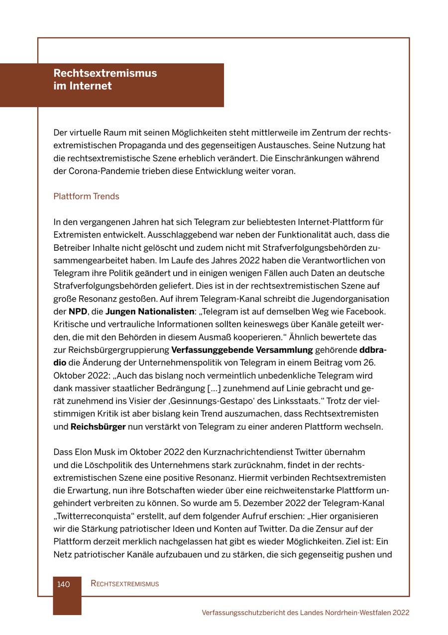Rechtsextremismus im Internet Der virtuelle Raum mit seinen Möglichkeiten steht mittlerweile im Zentrum der rechtsextremistischen Propaganda und des gegenseitigen Austausches. Seine Nutzung hat die rechtsextremistische Szene erheblich verändert. Die Einschränkungen während der Corona-Pandemie trieben diese Entwicklung weiter voran. Plattform Trends In den vergangenen Jahren hat sich Telegram zur beliebtesten Internet-Plattform für Extremisten entwickelt. Ausschlaggebend war neben der Funktionalität auch, dass die Betreiber Inhalte nicht gelöscht und zudem nicht mit Strafverfolgungsbehörden zusammengearbeitet haben. Im Laufe des Jahres 2022 haben die Verantwortlichen von Telegram ihre Politik geändert und in einigen wenigen Fällen auch Daten an deutsche Strafverfolgungsbehörden geliefert. Dies ist in der rechtsextremistischen Szene auf große Resonanz gestoßen. Auf ihrem Telegram-Kanal schreibt die Jugendorganisation der NPD, die Jungen Nationalisten: "Telegram ist auf demselben Weg wie Facebook. Kritische und vertrauliche Informationen sollten keineswegs über Kanäle geteilt werden, die mit den Behörden in diesem Ausmaß kooperieren." Ähnlich bewertete das zur Reichsbürgergruppierung Verfassunggebende Versammlung gehörende ddbradio die Änderung der Unternehmenspolitik von Telegram in einem Beitrag vom 26. Oktober 2022: "Auch das bislang noch vermeintlich unbedenkliche Telegram wird dank massiver staatlicher Bedrängung [...] zunehmend auf Linie gebracht und gerät zunehmend ins Visier der 'Gesinnungs-Gestapo' des Linksstaats." Trotz der vielstimmigen Kritik ist aber bislang kein Trend auszumachen, dass Rechtsextremisten und Reichsbürger nun verstärkt von Telegram zu einer anderen Plattform wechseln. Dass Elon Musk im Oktober 2022 den Kurznachrichtendienst Twitter übernahm und die Löschpolitik des Unternehmens stark zurücknahm, findet in der rechtsextremistischen Szene eine positive Resonanz. Hiermit verbinden Rechtsextremisten die Erwartung, nun ihre Botschaften wieder über eine reichweitenstarke Plattform ungehindert verbreiten zu können. So wurde am 5. Dezember 2022 der Telegram-Kanal "Twitterreconquista" erstellt, auf dem folgender Aufruf erschien: "Hier organisieren wir die Stärkung patriotischer Ideen und Konten auf Twitter. Da die Zensur auf der Plattform derzeit merklich nachgelassen hat gibt es wieder Möglichkeiten. Ziel ist: Ein Netz patriotischer Kanäle aufzubauen und zu stärken, die sich gegenseitig pushen und 140 rechtsextremIsmus Verfassungsschutzbericht des Landes Nordrhein-Westfalen 2022