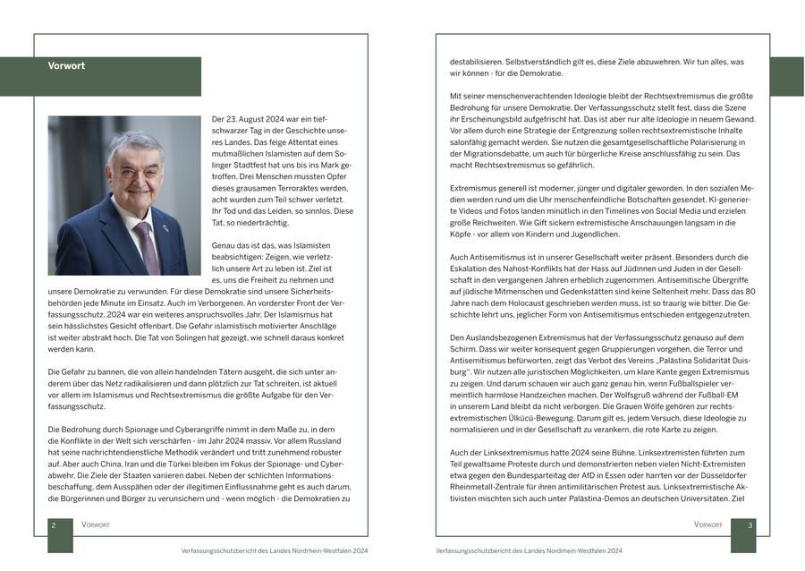 destabilisieren. Selbstverständlich gilt es, diese Ziele abzuwehren. Wir tun alles, was Vorwort wir können - für die Demokratie. Mit seiner menschenverachtenden Ideologie bleibt der Rechtsextremismus die größte Bedrohung für unsere Demokratie. Der Verfassungsschutz stellt fest, dass die Szene Der 23. August 2024 war ein tiefihr Erscheinungsbild aufgefrischt hat. Das ist aber nur alte Ideologie in neuem Gewand. schwarzer Tag in der Geschichte unseVor allem durch eine Strategie der Entgrenzung sollen rechtsextremistische Inhalte res Landes. Das feige Attentat eines salonfähig gemacht werden. Sie nutzen die gesamtgesellschaftliche Polarisierung in mutmaßlichen Islamisten auf dem Soder Migrationsdebatte, um auch für bürgerliche Kreise anschlussfähig zu sein. Das linger Stadtfest hat uns bis ins Mark gemacht Rechtsextremismus so gefährlich. troffen. Drei Menschen mussten Opfer dieses grausamen Terroraktes werden, Extremismus generell ist moderner, jünger und digitaler geworden. In den sozialen Meacht wurden zum Teil schwer verletzt. dien werden rund um die Uhr menschenfeindliche Botschaften gesendet. KI-generierIhr Tod und das Leiden, so sinnlos. Diese te Videos und Fotos landen minütlich in den Timelines von Social Media und erzielen Tat, so niederträchtig. große Reichweiten. Wie Gift sickern extremistische Anschauungen langsam in die Köpfe - vor allem von Kindern und Jugendlichen. Genau das ist das, was Islamisten beabsichtigen: Zeigen, wie verletzAuch Antisemitismus ist in unserer Gesellschaft weiter präsent. Besonders durch die lich unsere Art zu leben ist. Ziel ist Eskalation des Nahost-Konflikts hat der Hass auf Jüdinnen und Juden in der Geselles, uns die Freiheit zu nehmen und schaft in den vergangenen Jahren erheblich zugenommen. Antisemitische Übergriffe unsere Demokratie zu verwunden. Für diese Demokratie sind unsere Sicherheitsauf jüdische Mitmenschen und Gedenkstätten sind keine Seltenheit mehr. Dass das 80 behörden jede Minute im Einsatz. Auch im Verborgenen. An vorderster Front der VerJahre nach dem Holocaust geschrieben werden muss, ist so traurig wie bitter. Die Gefassungsschutz. 2024 war ein weiteres anspruchsvolles Jahr. Der Islamismus hat schichte lehrt uns, jeglicher Form von Antisemitismus entschieden entgegenzutreten. sein hässlichstes Gesicht offenbart. Die Gefahr islamistisch motivierter Anschläge ist weiter abstrakt hoch. Die Tat von Solingen hat gezeigt, wie schnell daraus konkret Den Auslandsbezogenen Extremismus hat der Verfassungsschutz genauso auf dem werden kann. Schirm. Dass wir weiter konsequent gegen Gruppierungen vorgehen, die Terror und Antisemitismus befürworten, zeigt das Verbot des Vereins "Palästina Solidarität DuisDie Gefahr zu bannen, die von allein handelnden Tätern ausgeht, die sich unter anburg". Wir nutzen alle juristischen Möglichkeiten, um klare Kante gegen Extremismus derem über das Netz radikalisieren und dann plötzlich zur Tat schreiten, ist aktuell zu zeigen. Und darum schauen wir auch ganz genau hin, wenn Fußballspieler vervor allem im Islamismus und Rechtsextremismus die größte Aufgabe für den Vermeintlich harmlose Handzeichen machen. Der Wolfsgruß während der Fußball-EM fassungsschutz. in unserem Land bleibt da nicht verborgen. Die Grauen Wölfe gehören zur rechtsextremistischen Ülkücü-Bewegung. Darum gilt es, jedem Versuch, diese Ideologie zu Die Bedrohung durch Spionage und Cyberangriffe nimmt in dem Maße zu, in dem normalisieren und in der Gesellschaft zu verankern, die rote Karte zu zeigen. die Konflikte in der Welt sich verschärfen - im Jahr 2024 massiv. Vor allem Russland hat seine nachrichtendienstliche Methodik verändert und tritt zunehmend robuster Auch der Linksextremismus hatte 2024 seine Bühne. Linksextremisten führten zum auf. Aber auch China, Iran und die Türkei bleiben im Fokus der Spionageund CyberTeil gewaltsame Proteste durch und demonstrierten neben vielen Nicht-Extremisten abwehr. Die Ziele der Staaten variieren dabei. Neben der schlichten Informationsetwa gegen den Bundesparteitag der AfD in Essen oder harrten vor der Düsseldorfer beschaffung, dem Ausspähen oder der illegitimen Einflussnahme geht es auch darum, Rheinmetall-Zentrale für ihren antimilitärischen Protest aus. Linksextremistische Akdie Bürgerinnen und Bürger zu verunsichern und - wenn möglich - die Demokratien zu tivisten mischten sich auch unter Palästina-Demos an deutschen Universitäten. Ziel 2 Vorwort Vorwort 3 Verfassungsschutzbericht des Landes Nordrhein-Westfalen 2024 Verfassungsschutzbericht des Landes Nordrhein-Westfalen 2024