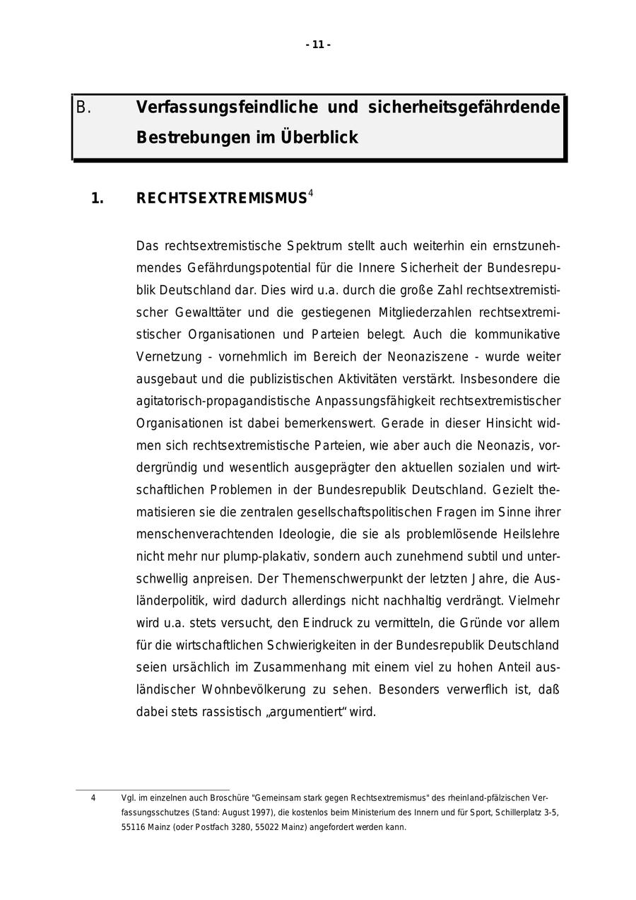 - 11 - B. Verfassungsfeindliche und sicherheitsgefährdende Bestrebungen im Überblick 1. RECHTSEXTREMISMUS4 Das rechtsextremistische Spektrum stellt auch weiterhin ein ernstzunehmendes Gefährdungspotential für die Innere Sicherheit der Bundesrepublik Deutschland dar. Dies wird u.a. durch die große Zahl rechtsextremistischer Gewalttäter und die gestiegenen Mitgliederzahlen rechtsextremistischer Organisationen und Parteien belegt. Auch die kommunikative Vernetzung - vornehmlich im Bereich der Neonaziszene - wurde weiter ausgebaut und die publizistischen Aktivitäten verstärkt. Insbesondere die agitatorisch-propagandistische Anpassungsfähigkeit rechtsextremistischer Organisationen ist dabei bemerkenswert. Gerade in dieser Hinsicht widmen sich rechtsextremistische Parteien, wie aber auch die Neonazis, vordergründig und wesentlich ausgeprägter den aktuellen sozialen und wirtschaftlichen Problemen in der Bundesrepublik Deutschland. Gezielt thematisieren sie die zentralen gesellschaftspolitischen Fragen im Sinne ihrer menschenverachtenden Ideologie, die sie als problemlösende Heilslehre nicht mehr nur plump-plakativ, sondern auch zunehmend subtil und unterschwellig anpreisen. Der Themenschwerpunkt der letzten Jahre, die Ausländerpolitik, wird dadurch allerdings nicht nachhaltig verdrängt. Vielmehr wird u.a. stets versucht, den Eindruck zu vermitteln, die Gründe vor allem für die wirtschaftlichen Schwierigkeiten in der Bundesrepublik Deutschland seien ursächlich im Zusammenhang mit einem viel zu hohen Anteil ausländischer Wohnbevölkerung zu sehen. Besonders verwerflich ist, daß dabei stets rassistisch "argumentiert" wird. 4 Vgl. im einzelnen auch Broschüre "Gemeinsam stark gegen Rechtsextremismus" des rheinland-pfälzischen Verfassungsschutzes (Stand: August 1997), die kostenlos beim Ministerium des Innern und für Sport, Schillerplatz 3-5, 55116 Mainz (oder Postfach 3280, 55022 Mainz) angefordert werden kann.