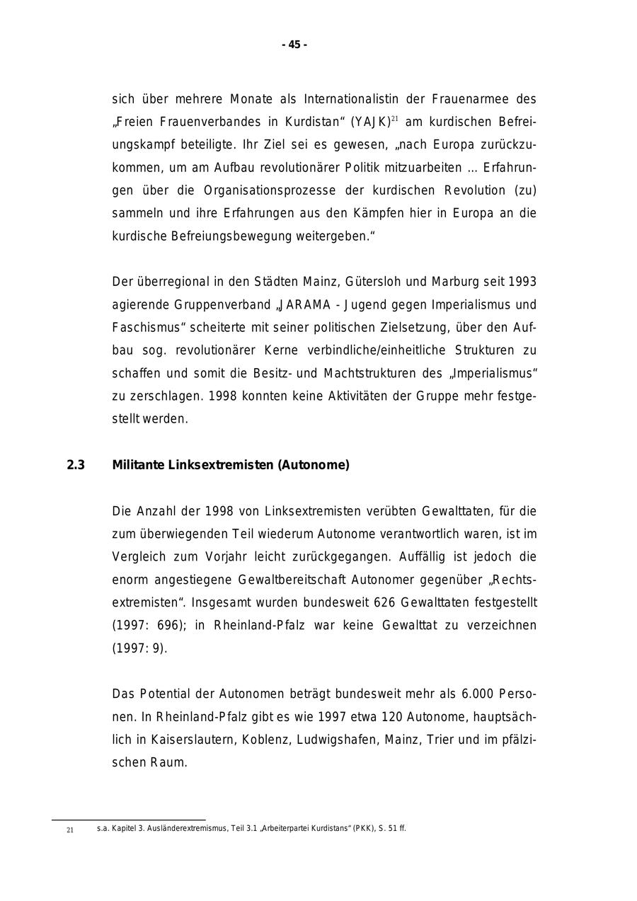 - 45 - sich über mehrere Monate als Internationalistin der Frauenarmee des "Freien Frauenverbandes in Kurdistan" (YAJK)21 am kurdischen Befreiungskampf beteiligte. Ihr Ziel sei es gewesen, "nach Europa zurückzukommen, um am Aufbau revolutionärer Politik mitzuarbeiten ... Erfahrungen über die Organisationsprozesse der kurdischen Revolution (zu) sammeln und ihre Erfahrungen aus den Kämpfen hier in Europa an die kurdische Befreiungsbewegung weitergeben." Der überregional in den Städten Mainz, Gütersloh und Marburg seit 1993 agierende Gruppenverband "JARAMA - Jugend gegen Imperialismus und Faschismus" scheiterte mit seiner politischen Zielsetzung, über den Aufbau sog. revolutionärer Kerne verbindliche/einheitliche Strukturen zu schaffen und somit die Besitzund Machtstrukturen des "Imperialismus" zu zerschlagen. 1998 konnten keine Aktivitäten der Gruppe mehr festgestellt werden. 2.3 Militante Linksextremisten (Autonome) Die Anzahl der 1998 von Linksextremisten verübten Gewalttaten, für die zum überwiegenden Teil wiederum Autonome verantwortlich waren, ist im Vergleich zum Vorjahr leicht zurückgegangen. Auffällig ist jedoch die enorm angestiegene Gewaltbereitschaft Autonomer gegenüber "Rechtsextremisten". Insgesamt wurden bundesweit 626 Gewalttaten festgestellt (1997: 696); in Rheinland-Pfalz war keine Gewalttat zu verzeichnen (1997: 9). Das Potential der Autonomen beträgt bundesweit mehr als 6.000 Personen. In Rheinland-Pfalz gibt es wie 1997 etwa 120 Autonome, hauptsächlich in Kaiserslautern, Koblenz, Ludwigshafen, Mainz, Trier und im pfälzischen Raum. 21 s.a. Kapitel 3. Ausländerextremismus, Teil 3.1 "Arbeiterpartei Kurdistans" (PKK), S. 51 ff.