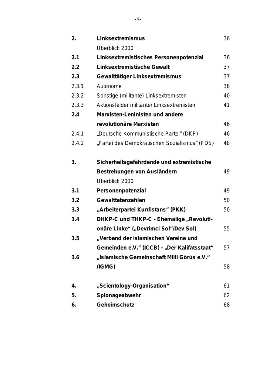 - 4- 2. Linksextremismus 36 Überblick 2000 2.1 Linksextremistisches Personenpotenzial 36 2.2 Linksextremistische Gewalt 37 2.3 Gewalttätiger Linksextremismus 37 2.3.1 Autonome 38 2.3.2 Sonstige (militante) Linksextremisten 40 2.3.3 Aktionsfelder militanter Linksextremisten 41 2.4 Marxisten-Leninisten und andere revolutionäre Marxisten 46 2.4.1 "Deutsche Kommunistische Partei" (DKP) 46 2.4.2 "Partei des Demokratischen Sozialismus" (PDS) 48 3. Sicherheitsgefährdende und extremistische Bestrebungen von Ausländern 49 Überblick 2000 3.1 Personenpotenzial 49 3.2 Gewalttatenzahlen 50 3.3 "Arbeiterpartei Kurdistans" (PKK) 50 3.4 DHKP-C und THKP-C - Ehemalige "Revolutionäre Linke" ("Devrimci Sol"/Dev Sol) 55 3.5 "Verband der islamischen Vereine und Gemeinden e.V." (ICCB) - "Der Kalifatsstaat" 57 3.6 "Islamische Gemeinschaft Milli Görüs e.V." (IGMG) 58 4. "Scientology-Organisation" 61 5. Spionageabwehr 62 6. Geheimschutz 68