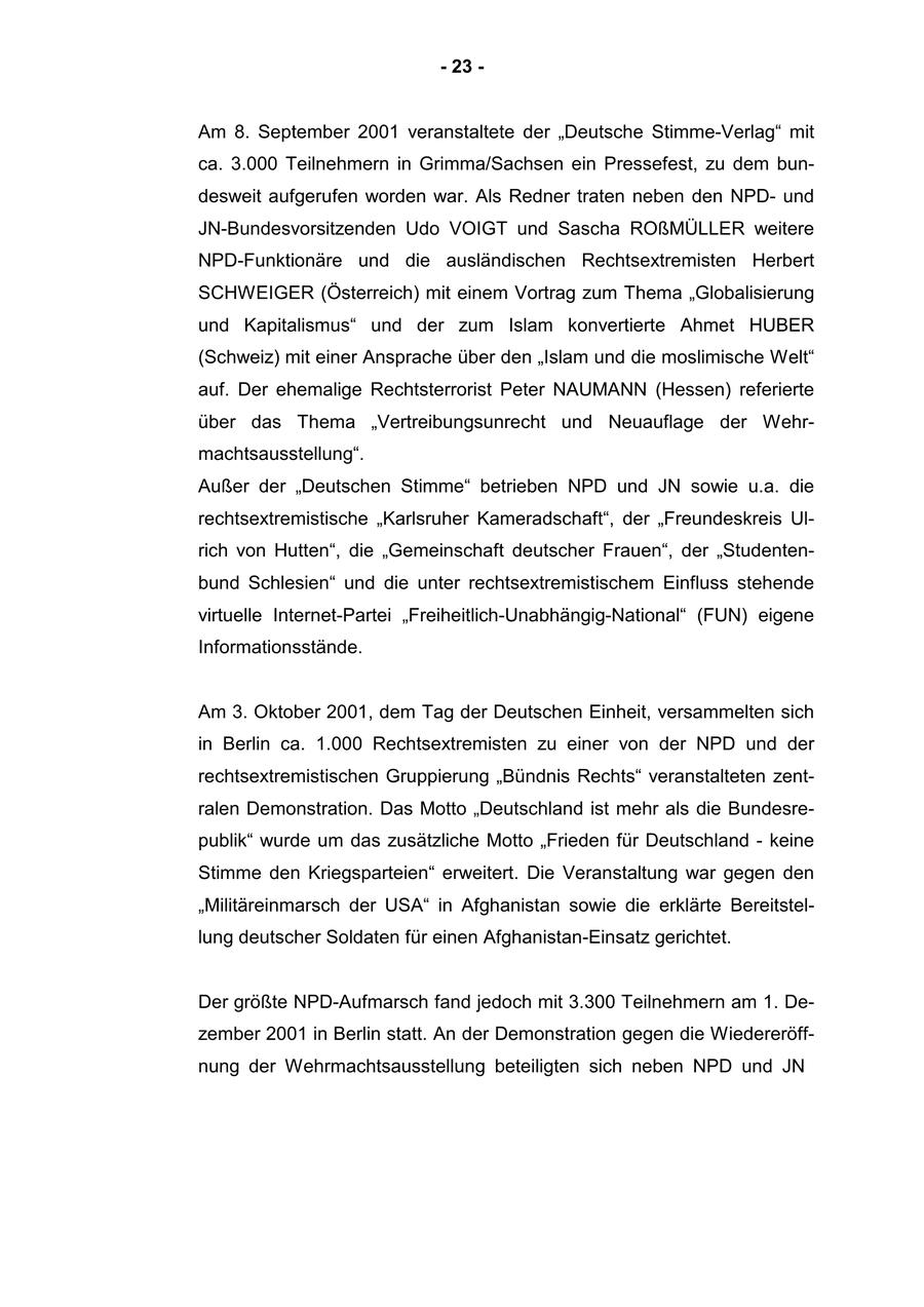 - 23 - Am 8. September 2001 veranstaltete der "Deutsche Stimme-Verlag" mit ca. 3.000 Teilnehmern in Grimma/Sachsen ein Pressefest, zu dem bundesweit aufgerufen worden war. Als Redner traten neben den NPDund JN-Bundesvorsitzenden Udo VOIGT und Sascha ROßMÜLLER weitere NPD-Funktionäre und die ausländischen Rechtsextremisten Herbert SCHWEIGER (Österreich) mit einem Vortrag zum Thema "Globalisierung und Kapitalismus" und der zum Islam konvertierte Ahmet HUBER (Schweiz) mit einer Ansprache über den "Islam und die moslimische Welt" auf. Der ehemalige Rechtsterrorist Peter NAUMANN (Hessen) referierte über das Thema "Vertreibungsunrecht und Neuauflage der Wehrmachtsausstellung". Außer der "Deutschen Stimme" betrieben NPD und JN sowie u.a. die rechtsextremistische "Karlsruher Kameradschaft", der "Freundeskreis Ulrich von Hutten", die "Gemeinschaft deutscher Frauen", der "Studentenbund Schlesien" und die unter rechtsextremistischem Einfluss stehende virtuelle Internet-Partei "Freiheitlich-Unabhängig-National" (FUN) eigene Informationsstände. Am 3. Oktober 2001, dem Tag der Deutschen Einheit, versammelten sich in Berlin ca. 1.000 Rechtsextremisten zu einer von der NPD und der rechtsextremistischen Gruppierung "Bündnis Rechts" veranstalteten zentralen Demonstration. Das Motto "Deutschland ist mehr als die Bundesrepublik" wurde um das zusätzliche Motto "Frieden für Deutschland - keine Stimme den Kriegsparteien" erweitert. Die Veranstaltung war gegen den "Militäreinmarsch der USA" in Afghanistan sowie die erklärte Bereitstellung deutscher Soldaten für einen Afghanistan-Einsatz gerichtet. Der größte NPD-Aufmarsch fand jedoch mit 3.300 Teilnehmern am 1. Dezember 2001 in Berlin statt. An der Demonstration gegen die Wiedereröffnung der Wehrmachtsausstellung beteiligten sich neben NPD und JN