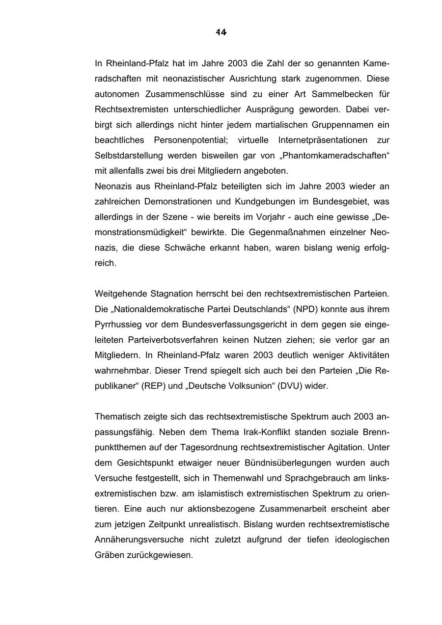 -14In Rheinland-Pfalz hat im Jahre 2003 die Zahl der so genannten Kameradschaften mit neonazistischer Ausrichtung stark zugenommen. Diese autonomen Zusammenschlüsse sind zu einer Art Sammelbecken für Rechtsextremisten unterschiedlicher Ausprägung geworden. Dabei verbirgt sich allerdings nicht hinter jedem martialischen Gruppennamen ein beachtliches Personenpotential; virtuelle Internetpräsentationen zur Selbstdarstellung werden bisweilen gar von "Phantomkameradschaften" mit allenfalls zwei bis drei Mitgliedern angeboten. Neonazis aus Rheinland-Pfalz beteiligten sich im Jahre 2003 wieder an zahlreichen Demonstrationen und Kundgebungen im Bundesgebiet, was allerdings in der Szene - wie bereits im Vorjahr - auch eine gewisse "Demonstrationsmüdigkeit" bewirkte. Die Gegenmaßnahmen einzelner Neonazis, die diese Schwäche erkannt haben, waren bislang wenig erfolgreich. Weitgehende Stagnation herrscht bei den rechtsextremistischen Parteien. Die "Nationaldemokratische Partei Deutschlands" (NPD) konnte aus ihrem Pyrrhussieg vor dem Bundesverfassungsgericht in dem gegen sie eingeleiteten Parteiverbotsverfahren keinen Nutzen ziehen; sie verlor gar an Mitgliedern. In Rheinland-Pfalz waren 2003 deutlich weniger Aktivitäten wahrnehmbar. Dieser Trend spiegelt sich auch bei den Parteien "Die Republikaner" (REP) und "Deutsche Volksunion" (DVU) wider. Thematisch zeigte sich das rechtsextremistische Spektrum auch 2003 anpassungsfähig. Neben dem Thema Irak-Konflikt standen soziale Brennpunktthemen auf der Tagesordnung rechtsextremistischer Agitation. Unter dem Gesichtspunkt etwaiger neuer Bündnisüberlegungen wurden auch Versuche festgestellt, sich in Themenwahl und Sprachgebrauch am linksextremistischen bzw. am islamistisch extremistischen Spektrum zu orientieren. Eine auch nur aktionsbezogene Zusammenarbeit erscheint aber zum jetzigen Zeitpunkt unrealistisch. Bislang wurden rechtsextremistische Annäherungsversuche nicht zuletzt aufgrund der tiefen ideologischen Gräben zurückgewiesen.