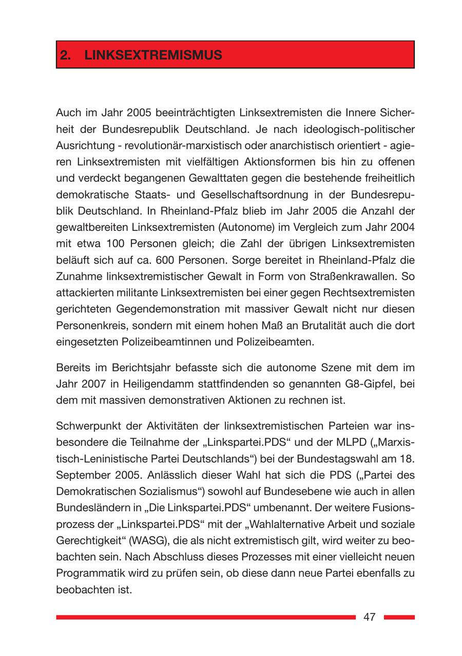 2. LINKSEXTREMISMUS Auch im Jahr 2005 beeinträchtigten Linksextremisten die Innere Sicherheit der Bundesrepublik Deutschland. Je nach ideologisch-politischer Ausrichtung - revolutionär-marxistisch oder anarchistisch orientiert - agieren Linksextremisten mit vielfältigen Aktionsformen bis hin zu offenen und verdeckt begangenen Gewalttaten gegen die bestehende freiheitlich demokratische Staatsund Gesellschaftsordnung in der Bundesrepublik Deutschland. In Rheinland-Pfalz blieb im Jahr 2005 die Anzahl der gewaltbereiten Linksextremisten (Autonome) im Vergleich zum Jahr 2004 mit etwa 100 Personen gleich; die Zahl der übrigen Linksextremisten beläuft sich auf ca. 600 Personen. Sorge bereitet in Rheinland-Pfalz die Zunahme linksextremistischer Gewalt in Form von Straßenkrawallen. So attackierten militante Linksextremisten bei einer gegen Rechtsextremisten gerichteten Gegendemonstration mit massiver Gewalt nicht nur diesen Personenkreis, sondern mit einem hohen Maß an Brutalität auch die dort eingesetzten Polizeibeamtinnen und Polizeibeamten. Bereits im Berichtsjahr befasste sich die autonome Szene mit dem im Jahr 2007 in Heiligendamm stattfindenden so genannten G8-Gipfel, bei dem mit massiven demonstrativen Aktionen zu rechnen ist. chwerpunkt der Aktivitäten der linksextremistischen Parteien war ins- S besondere die Teilnahme der "Linkspartei.PDS" und der MLPD ("Marxistisch-Leninistische Partei Deutschlands") bei der Bundestagswahl am 18. September 2005. Anlässlich dieser Wahl hat sich die PDS ("Partei des Demokratischen Sozialismus") sowohl auf Bundesebene wie auch in allen Bundesländern in "Die Linkspartei.PDS" umbenannt. Der weitere Fusionsprozess der "Linkspartei.PDS" mit der "Wahlalternative Arbeit und soziale Gerechtigkeit" (WASG), die als nicht extremistisch gilt, wird weiter zu beobachten sein. Nach Abschluss dieses Prozesses mit einer vielleicht neuen Programmatik wird zu prüfen sein, ob diese dann neue Partei ebenfalls zu beobachten ist. 47