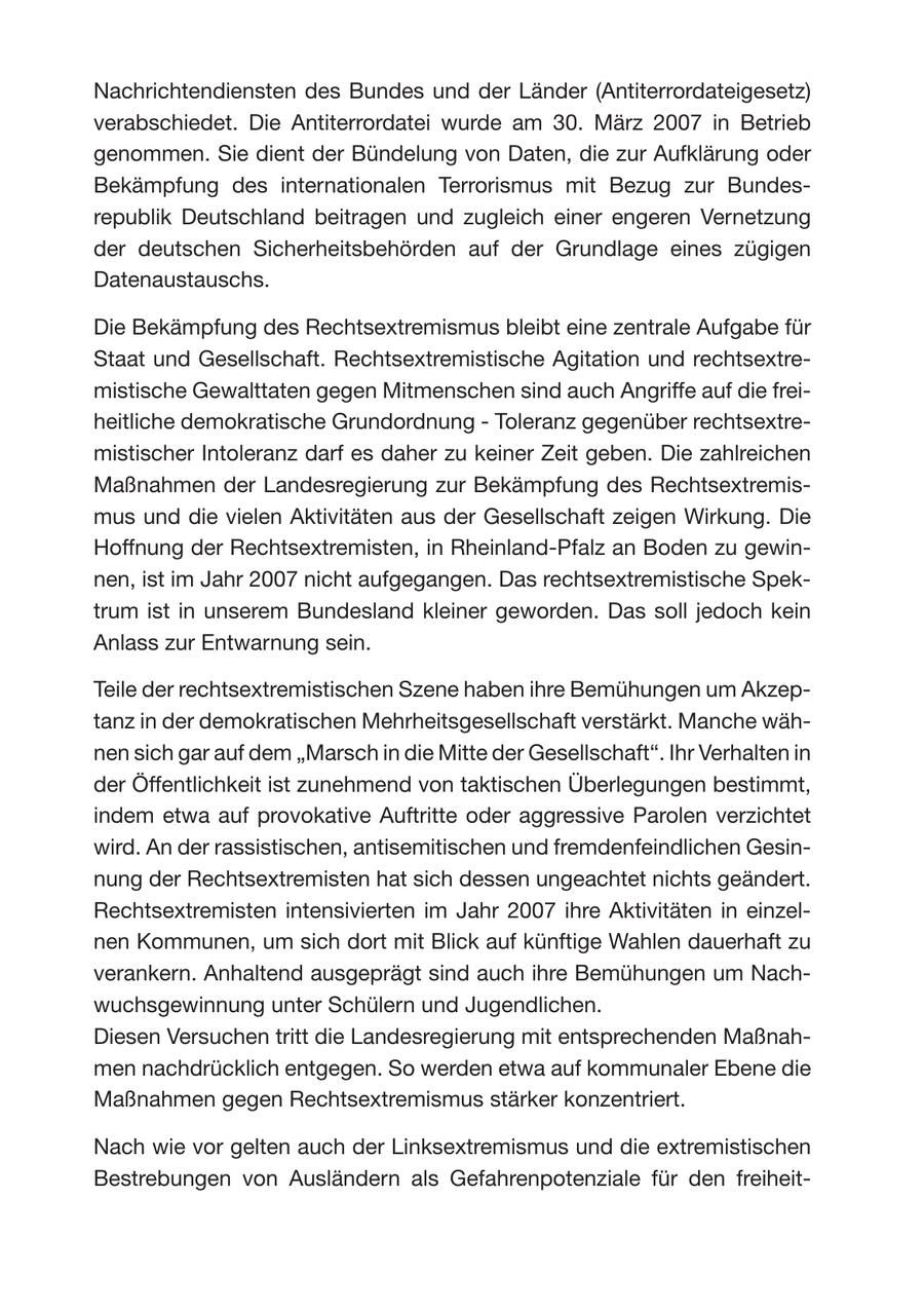 Nachrichtendiensten des Bundes und der Länder (Antiterrordateigesetz) verabschiedet. Die Antiterrordatei wurde am 30. März 2007 in Betrieb genommen. Sie dient der Bündelung von Daten, die zur Aufklärung oder Bekämpfung des internationalen Terrorismus mit Bezug zur Bundesrepublik Deutschland beitragen und zugleich einer engeren Vernetzung der deutschen Sicherheitsbehörden auf der Grundlage eines zügigen Datenaustauschs. Die Bekämpfung des Rechtsextremismus bleibt eine zentrale Aufgabe für Staat und Gesellschaft. Rechtsextremistische Agitation und rechtsextremistische Gewalttaten gegen Mitmenschen sind auch Angriffe auf die freiheitliche demokratische Grundordnung - Toleranz gegenüber rechtsextremistischer Intoleranz darf es daher zu keiner Zeit geben. Die zahlreichen Maßnahmen der Landesregierung zur Bekämpfung des Rechtsextremismus und die vielen Aktivitäten aus der Gesellschaft zeigen Wirkung. Die Hoffnung der Rechtsextremisten, in Rheinland-Pfalz an Boden zu gewinnen, ist im Jahr 2007 nicht aufgegangen. Das rechtsextremistische Spektrum ist in unserem Bundesland kleiner geworden. Das soll jedoch kein Anlass zur Entwarnung sein. Teile der rechtsextremistischen Szene haben ihre Bemühungen um Akzeptanz in der demokratischen Mehrheitsgesellschaft verstärkt. Manche wähnen sich gar auf dem "Marsch in die Mitte der Gesellschaft". Ihr Verhalten in der Öffentlichkeit ist zunehmend von taktischen Überlegungen bestimmt, indem etwa auf provokative Auftritte oder aggressive Parolen verzichtet wird. An der rassistischen, antisemitischen und fremdenfeindlichen Gesinnung der Rechtsextremisten hat sich dessen ungeachtet nichts geändert. Rechtsextremisten intensivierten im Jahr 2007 ihre Aktivitäten in einzelnen Kommunen, um sich dort mit Blick auf künftige Wahlen dauerhaft zu verankern. Anhaltend ausgeprägt sind auch ihre Bemühungen um Nachwuchsgewinnung unter Schülern und Jugendlichen. Diesen Versuchen tritt die Landesregierung mit entsprechenden Maßnahmen nachdrücklich entgegen. So werden etwa auf kommunaler Ebene die Maßnahmen gegen Rechtsextremismus stärker konzentriert. Nach wie vor gelten auch der Linksextremismus und die extremistischen Bestrebungen von Ausländern als Gefahrenpotenziale für den freiheit-