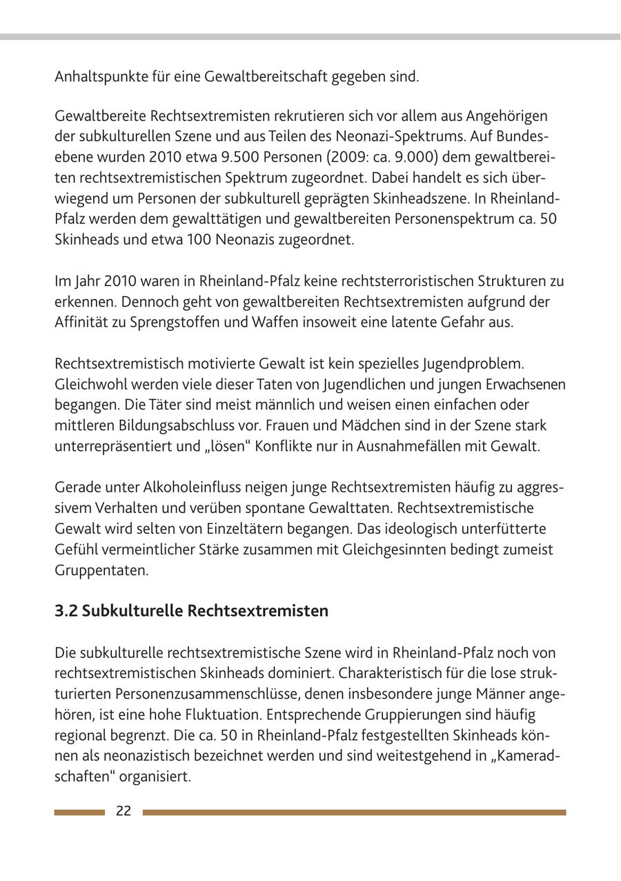 Anhaltspunkte für eine Gewaltbereitschaft gegeben sind. Gewaltbereite Rechtsextremisten rekrutieren sich vor allem aus Angehörigen der subkulturellen Szene und aus Teilen des Neonazi-Spektrums. Auf Bundesebene wurden 2010 etwa 9.500 Personen (2009: ca. 9.000) dem gewaltbereiten rechtsextremistischen Spektrum zugeordnet. Dabei handelt es sich überwiegend um Personen der subkulturell geprägten Skinheadszene. In RheinlandPfalz werden dem gewalttätigen und gewaltbereiten Personenspektrum ca. 50 Skinheads und etwa 100 Neonazis zugeordnet. Im Jahr 2010 waren in Rheinland-Pfalz keine rechtsterroristischen Strukturen zu erkennen. Dennoch geht von gewaltbereiten Rechtsextremisten aufgrund der Affinität zu Sprengstoffen und Waffen insoweit eine latente Gefahr aus. Rechtsextremistisch motivierte Gewalt ist kein spezielles Jugendproblem. Gleichwohl werden viele dieser Taten von Jugendlichen und jungen Erwachsenen begangen. Die Täter sind meist männlich und weisen einen einfachen oder mittleren Bildungsabschluss vor. Frauen und Mädchen sind in der Szene stark unterrepräsentiert und "lösen" Konflikte nur in Ausnahmefällen mit Gewalt. Gerade unter Alkoholeinfluss neigen junge Rechtsextremisten häufig zu aggressivem Verhalten und verüben spontane Gewalttaten. Rechtsextremistische Gewalt wird selten von Einzeltätern begangen. Das ideologisch unterfütterte Gefühl vermeintlicher Stärke zusammen mit Gleichgesinnten bedingt zumeist Gruppentaten. 3.2 Subkulturelle Rechtsextremisten Die subkulturelle rechtsextremistische Szene wird in Rheinland-Pfalz noch von rechtsextremistischen Skinheads dominiert. Charakteristisch für die lose strukturierten Personenzusammenschlüsse, denen insbesondere junge Männer angehören, ist eine hohe Fluktuation. Entsprechende Gruppierungen sind häufig regional begrenzt. Die ca. 50 in Rheinland-Pfalz festgestellten Skinheads können als neonazistisch bezeichnet werden und sind weitestgehend in "Kameradschaften" organisiert. 22