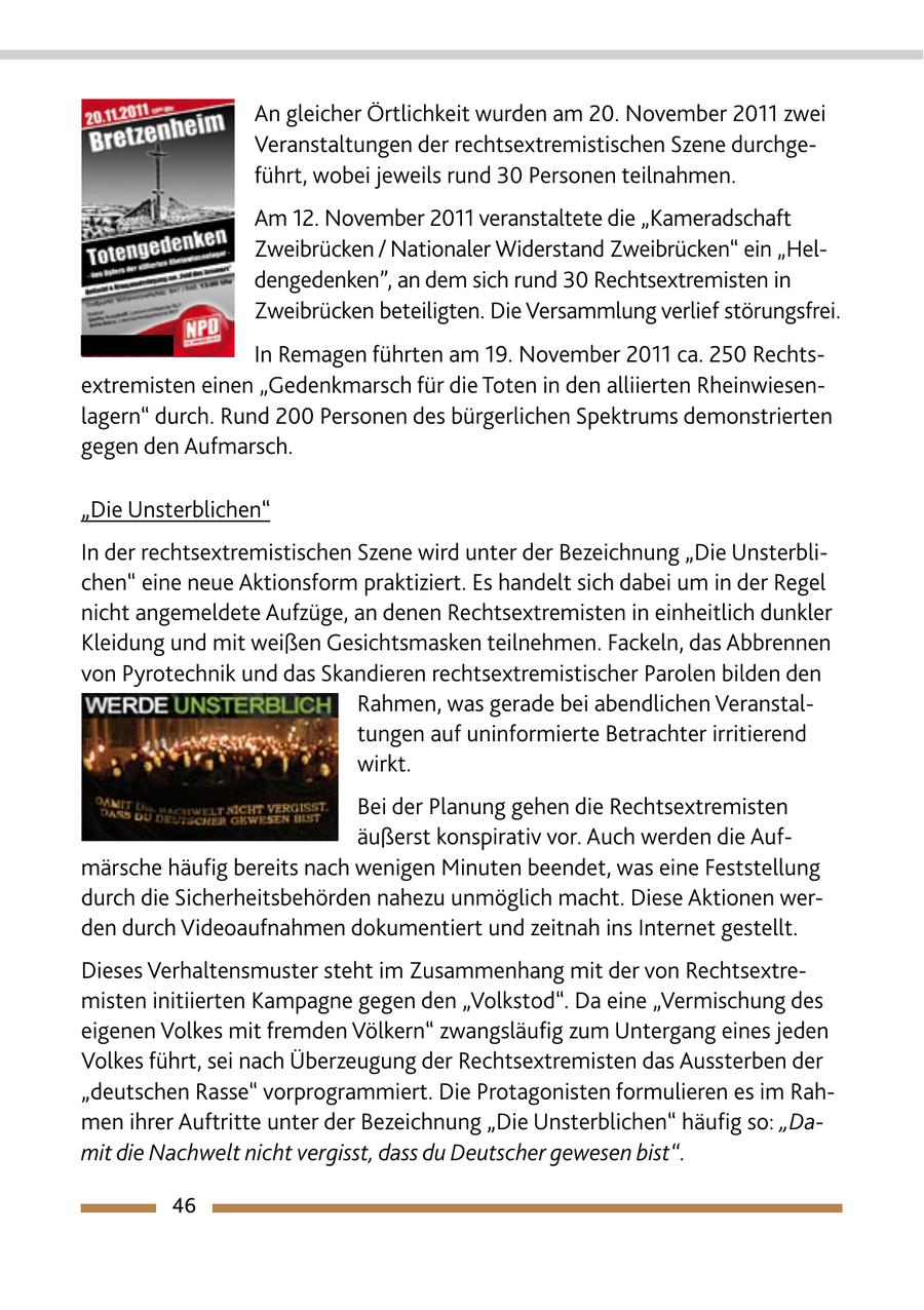 An gleicher Örtlichkeit wurden am 20. November 2011 zwei Veranstaltungen der rechtsextremistischen Szene durchgeführt, wobei jeweils rund 30 Personen teilnahmen. Am 12. November 2011 veranstaltete die "Kameradschaft Zweibrücken / Nationaler Widerstand Zweibrücken" ein "Heldengedenken", an dem sich rund 30 Rechtsextremisten in Zweibrücken beteiligten. Die Versammlung verlief störungsfrei. In Remagen führten am 19. November 2011 ca. 250 Rechtsextremisten einen "Gedenkmarsch für die Toten in den alliierten Rheinwiesenlagern" durch. Rund 200 Personen des bürgerlichen Spektrums demonstrierten gegen den Aufmarsch. "Die Unsterblichen" In der rechtsextremistischen Szene wird unter der Bezeichnung "Die Unsterblichen" eine neue Aktionsform praktiziert. Es handelt sich dabei um in der Regel nicht angemeldete Aufzüge, an denen Rechtsextremisten in einheitlich dunkler Kleidung und mit weißen Gesichtsmasken teilnehmen. Fackeln, das Abbrennen von Pyrotechnik und das Skandieren rechtsextremistischer Parolen bilden den Rahmen, was gerade bei abendlichen Veranstaltungen auf uninformierte Betrachter irritierend wirkt. Bei der Planung gehen die Rechtsextremisten äußerst konspirativ vor. Auch werden die Aufmärsche häufig bereits nach wenigen Minuten beendet, was eine Feststellung durch die Sicherheitsbehörden nahezu unmöglich macht. Diese Aktionen werden durch Videoaufnahmen dokumentiert und zeitnah ins Internet gestellt. Dieses Verhaltensmuster steht im Zusammenhang mit der von Rechtsextremisten initiierten Kampagne gegen den "Volkstod". Da eine "Vermischung des eigenen Volkes mit fremden Völkern" zwangsläufig zum Untergang eines jeden Volkes führt, sei nach Überzeugung der Rechtsextremisten das Aussterben der "deutschen Rasse" vorprogrammiert. Die Protagonisten formulieren es im Rahmen ihrer Auftritte unter der Bezeichnung "Die Unsterblichen" häufig so: "Damit die Nachwelt nicht vergisst, dass du Deutscher gewesen bist". 46