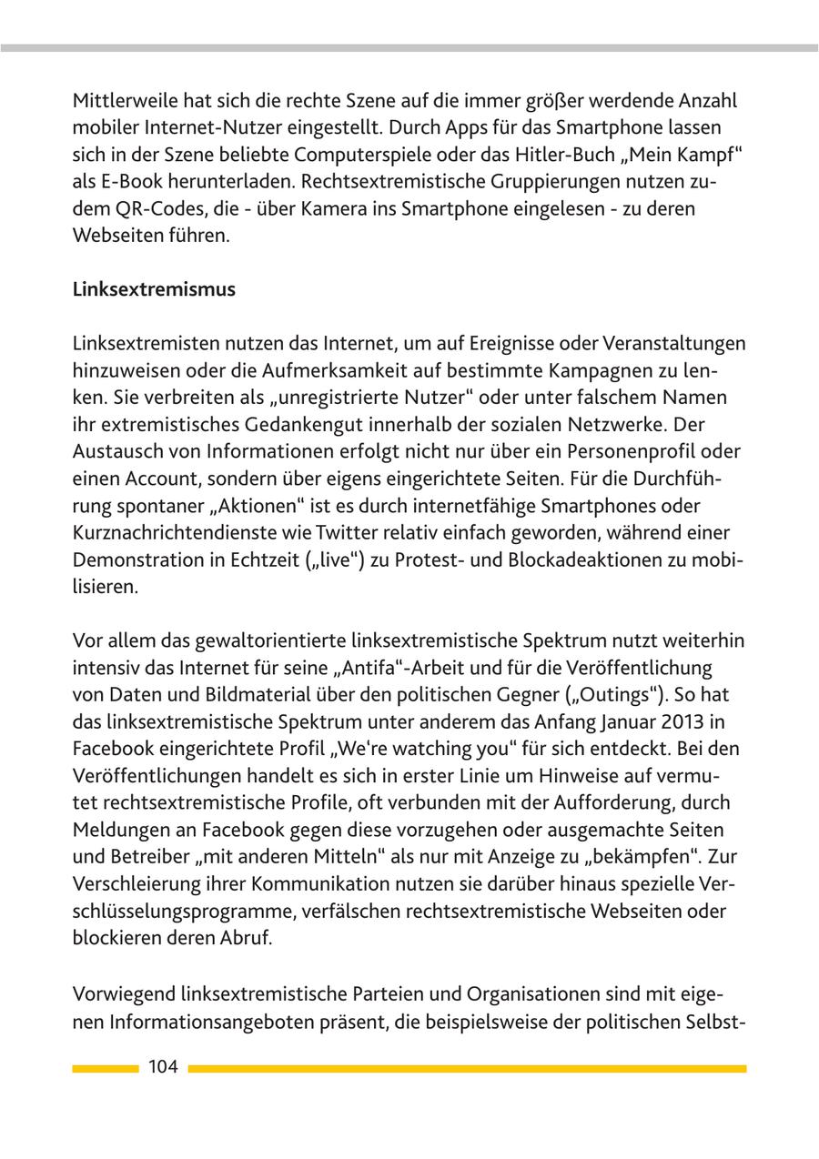 Mittlerweile hat sich die rechte Szene auf die immer größer werdende Anzahl mobiler Internet-Nutzer eingestellt. Durch Apps für das Smartphone lassen sich in der Szene beliebte Computerspiele oder das Hitler-Buch "Mein Kampf" als E-Book herunterladen. Rechtsextremistische Gruppierungen nutzen zudem QR-Codes, die - über Kamera ins Smartphone eingelesen - zu deren Webseiten führen. Linksextremismus Linksextremisten nutzen das Internet, um auf Ereignisse oder Veranstaltungen hinzuweisen oder die Aufmerksamkeit auf bestimmte Kampagnen zu lenken. Sie verbreiten als "unregistrierte Nutzer" oder unter falschem Namen ihr extremistisches Gedankengut innerhalb der sozialen Netzwerke. Der Austausch von Informationen erfolgt nicht nur über ein Personenprofil oder einen Account, sondern über eigens eingerichtete Seiten. Für die Durchführung spontaner "Aktionen" ist es durch internetfähige Smartphones oder Kurznachrichtendienste wie Twitter relativ einfach geworden, während einer Demonstration in Echtzeit ("live") zu Protestund Blockadeaktionen zu mobilisieren. Vor allem das gewaltorientierte linksextremistische Spektrum nutzt weiterhin intensiv das Internet für seine "Antifa"-Arbeit und für die Veröffentlichung von Daten und Bildmaterial über den politischen Gegner ("Outings"). So hat das linksextremistische Spektrum unter anderem das Anfang Januar 2013 in Facebook eingerichtete Profil "We're watching you" für sich entdeckt. Bei den Veröffentlichungen handelt es sich in erster Linie um Hinweise auf vermutet rechtsextremistische Profile, oft verbunden mit der Aufforderung, durch Meldungen an Facebook gegen diese vorzugehen oder ausgemachte Seiten und Betreiber "mit anderen Mitteln" als nur mit Anzeige zu "bekämpfen". Zur Verschleierung ihrer Kommunikation nutzen sie darüber hinaus spezielle Verschlüsselungsprogramme, verfälschen rechtsextremistische Webseiten oder blockieren deren Abruf. Vorwiegend linksextremistische Parteien und Organisationen sind mit eigenen Informationsangeboten präsent, die beispielsweise der politischen Selbst104