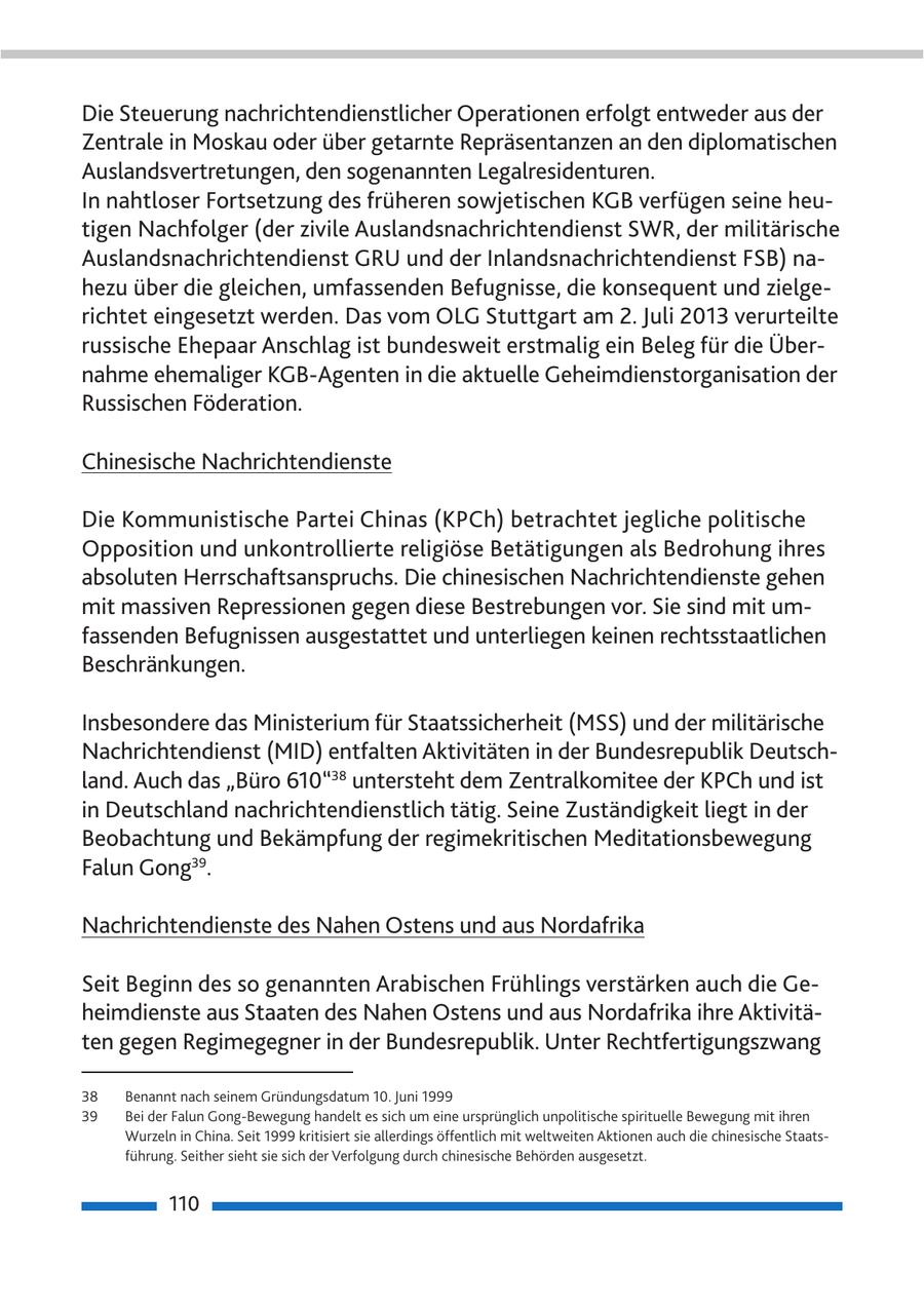 Die Steuerung nachrichtendienstlicher Operationen erfolgt entweder aus der Zentrale in Moskau oder über getarnte Repräsentanzen an den diplomatischen Auslandsvertretungen, den sogenannten Legalresidenturen. In nahtloser Fortsetzung des früheren sowjetischen KGB verfügen seine heutigen Nachfolger (der zivile Auslandsnachrichtendienst SWR, der militärische Auslandsnachrichtendienst GRU und der Inlandsnachrichtendienst FSB) nahezu über die gleichen, umfassenden Befugnisse, die konsequent und zielgerichtet eingesetzt werden. Das vom OLG Stuttgart am 2. Juli 2013 verurteilte russische Ehepaar Anschlag ist bundesweit erstmalig ein Beleg für die Übernahme ehemaliger KGB-Agenten in die aktuelle Geheimdienstorganisation der Russischen Föderation. Chinesische Nachrichtendienste Die Kommunistische Partei Chinas (KPCh) betrachtet jegliche politische Opposition und unkontrollierte religiöse Betätigungen als Bedrohung ihres absoluten Herrschaftsanspruchs. Die chinesischen Nachrichtendienste gehen mit massiven Repressionen gegen diese Bestrebungen vor. Sie sind mit umfassenden Befugnissen ausgestattet und unterliegen keinen rechtsstaatlichen Beschränkungen. Insbesondere das Ministerium für Staatssicherheit (MSS) und der militärische Nachrichtendienst (MID) entfalten Aktivitäten in der Bundesrepublik Deutschland. Auch das "Büro 610"38 untersteht dem Zentralkomitee der KPCh und ist in Deutschland nachrichtendienstlich tätig. Seine Zuständigkeit liegt in der Beobachtung und Bekämpfung der regimekritischen Meditationsbewegung Falun Gong39. Nachrichtendienste des Nahen Ostens und aus Nordafrika Seit Beginn des so genannten Arabischen Frühlings verstärken auch die Geheimdienste aus Staaten des Nahen Ostens und aus Nordafrika ihre Aktivitäten gegen Regimegegner in der Bundesrepublik. Unter Rechtfertigungszwang 38 Benannt nach seinem Gründungsdatum 10. Juni 1999 39 Bei der Falun Gong-Bewegung handelt es sich um eine ursprünglich unpolitische spirituelle Bewegung mit ihren Wurzeln in China. Seit 1999 kritisiert sie allerdings öffentlich mit weltweiten Aktionen auch die chinesische Staatsführung. Seither sieht sie sich der Verfolgung durch chinesische Behörden ausgesetzt. 110