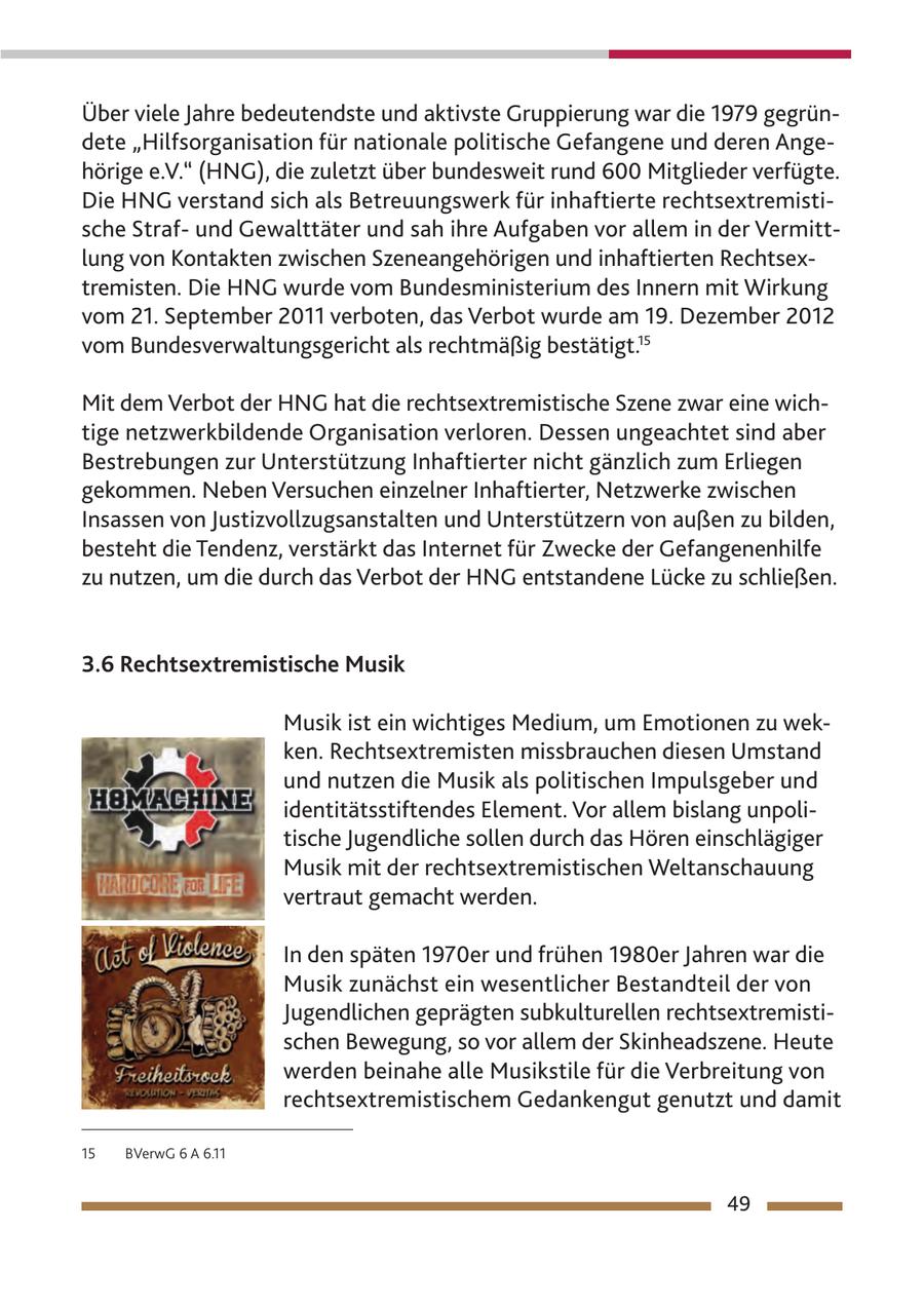 Über viele Jahre bedeutendste und aktivste Gruppierung war die 1979 gegründete "Hilfsorganisation für nationale politische Gefangene und deren Angehörige e.V." (HNG), die zuletzt über bundesweit rund 600 Mitglieder verfügte. Die HNG verstand sich als Betreuungswerk für inhaftierte rechtsextremistische Strafund Gewalttäter und sah ihre Aufgaben vor allem in der Vermittlung von Kontakten zwischen Szeneangehörigen und inhaftierten Rechtsextremisten. Die HNG wurde vom Bundesministerium des Innern mit Wirkung vom 21. September 2011 verboten, das Verbot wurde am 19. Dezember 2012 vom Bundesverwaltungsgericht als rechtmäßig bestätigt.15 Mit dem Verbot der HNG hat die rechtsextremistische Szene zwar eine wichtige netzwerkbildende Organisation verloren. Dessen ungeachtet sind aber Bestrebungen zur Unterstützung Inhaftierter nicht gänzlich zum Erliegen gekommen. Neben Versuchen einzelner Inhaftierter, Netzwerke zwischen Insassen von Justizvollzugsanstalten und Unterstützern von außen zu bilden, besteht die Tendenz, verstärkt das Internet für Zwecke der Gefangenenhilfe zu nutzen, um die durch das Verbot der HNG entstandene Lücke zu schließen. 3.6 Rechtsextremistische Musik Musik ist ein wichtiges Medium, um Emotionen zu wecken. Rechtsextremisten missbrauchen diesen Umstand und nutzen die Musik als politischen Impulsgeber und identitätsstiftendes Element. Vor allem bislang unpolitische Jugendliche sollen durch das Hören einschlägiger Musik mit der rechtsextremistischen Weltanschauung vertraut gemacht werden. In den späten 1970er und frühen 1980er Jahren war die Musik zunächst ein wesentlicher Bestandteil der von Jugendlichen geprägten subkulturellen rechtsextremistischen Bewegung, so vor allem der Skinheadszene. Heute werden beinahe alle Musikstile für die Verbreitung von rechtsextremistischem Gedankengut genutzt und damit 15 BVerwG 6 A 6.11 49