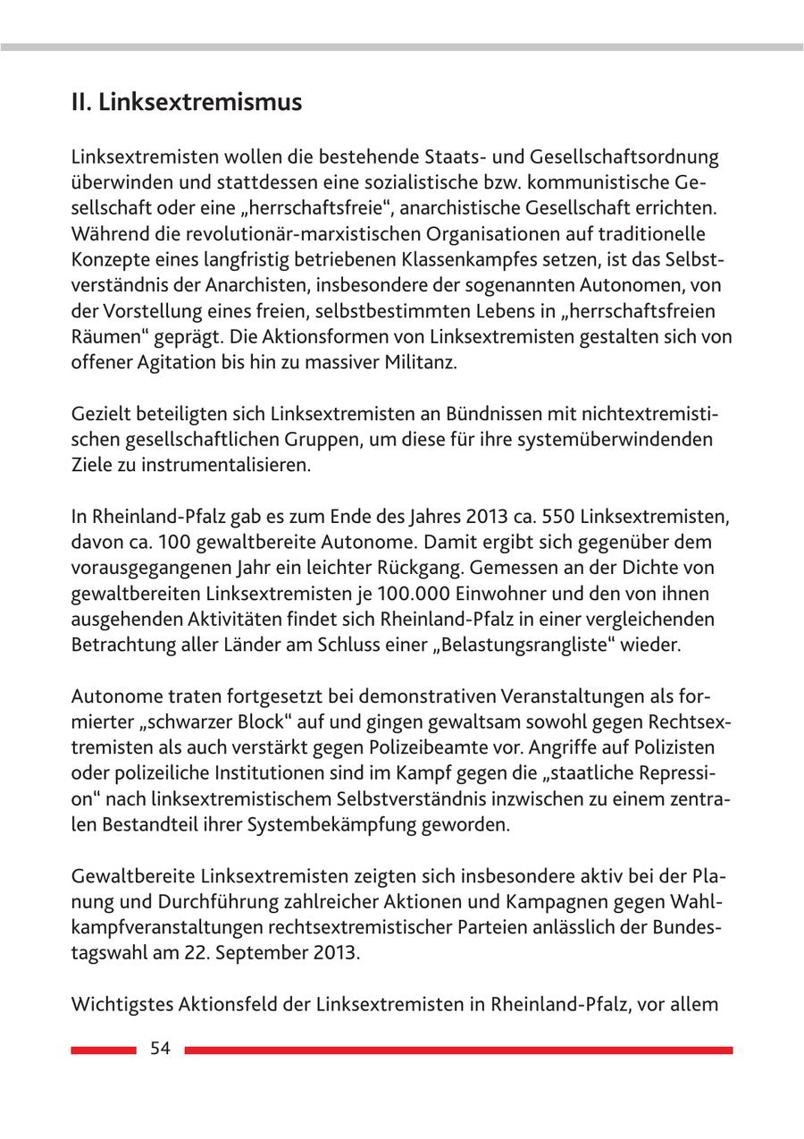 II. Linksextremismus Linksextremisten wollen die bestehende Staatsund Gesellschaftsordnung überwinden und stattdessen eine sozialistische bzw. kommunistische Gesellschaft oder eine "herrschaftsfreie", anarchistische Gesellschaft errichten. Während die revolutionär-marxistischen Organisationen auf traditionelle Konzepte eines langfristig betriebenen Klassenkampfes setzen, ist das Selbstverständnis der Anarchisten, insbesondere der sogenannten Autonomen, von der Vorstellung eines freien, selbstbestimmten Lebens in "herrschaftsfreien Räumen" geprägt. Die Aktionsformen von Linksextremisten gestalten sich von offener Agitation bis hin zu massiver Militanz. Gezielt beteiligten sich Linksextremisten an Bündnissen mit nichtextremistischen gesellschaftlichen Gruppen, um diese für ihre systemüberwindenden Ziele zu instrumentalisieren. In Rheinland-Pfalz gab es zum Ende des Jahres 2013 ca. 550 Linksextremisten, davon ca. 100 gewaltbereite Autonome. Damit ergibt sich gegenüber dem vorausgegangenen Jahr ein leichter Rückgang. Gemessen an der Dichte von gewaltbereiten Linksextremisten je 100.000 Einwohner und den von ihnen ausgehenden Aktivitäten findet sich Rheinland-Pfalz in einer vergleichenden Betrachtung aller Länder am Schluss einer "Belastungsrangliste" wieder. Autonome traten fortgesetzt bei demonstrativen Veranstaltungen als formierter "schwarzer Block" auf und gingen gewaltsam sowohl gegen Rechtsextremisten als auch verstärkt gegen Polizeibeamte vor. Angriffe auf Polizisten oder polizeiliche Institutionen sind im Kampf gegen die "staatliche Repression" nach linksextremistischem Selbstverständnis inzwischen zu einem zentralen Bestandteil ihrer Systembekämpfung geworden. Gewaltbereite Linksextremisten zeigten sich insbesondere aktiv bei der Planung und Durchführung zahlreicher Aktionen und Kampagnen gegen Wahlkampfveranstaltungen rechtsextremistischer Parteien anlässlich der Bundestagswahl am 22. September 2013. Wichtigstes Aktionsfeld der Linksextremisten in Rheinland-Pfalz, vor allem 54