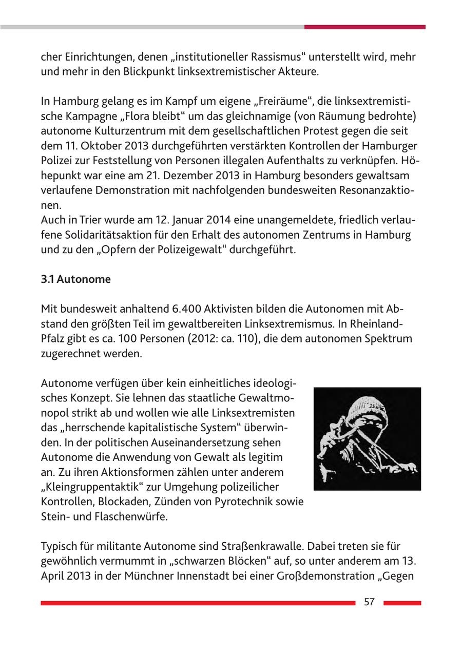 cher Einrichtungen, denen "institutioneller Rassismus" unterstellt wird, mehr und mehr in den Blickpunkt linksextremistischer Akteure. In Hamburg gelang es im Kampf um eigene "Freiräume", die linksextremistische Kampagne "Flora bleibt" um das gleichnamige (von Räumung bedrohte) autonome Kulturzentrum mit dem gesellschaftlichen Protest gegen die seit dem 11. Oktober 2013 durchgeführten verstärkten Kontrollen der Hamburger Polizei zur Feststellung von Personen illegalen Aufenthalts zu verknüpfen. Höhepunkt war eine am 21. Dezember 2013 in Hamburg besonders gewaltsam verlaufene Demonstration mit nachfolgenden bundesweiten Resonanzaktionen. Auch in Trier wurde am 12. Januar 2014 eine unangemeldete, friedlich verlaufene Solidaritätsaktion für den Erhalt des autonomen Zentrums in Hamburg und zu den "Opfern der Polizeigewalt" durchgeführt. 3.1 Autonome Mit bundesweit anhaltend 6.400 Aktivisten bilden die Autonomen mit Abstand den größten Teil im gewaltbereiten Linksextremismus. In RheinlandPfalz gibt es ca. 100 Personen (2012: ca. 110), die dem autonomen Spektrum zugerechnet werden. Autonome verfügen über kein einheitliches ideologisches Konzept. Sie lehnen das staatliche Gewaltmonopol strikt ab und wollen wie alle Linksextremisten das "herrschende kapitalistische System" überwinden. In der politischen Auseinandersetzung sehen Autonome die Anwendung von Gewalt als legitim an. Zu ihren Aktionsformen zählen unter anderem "Kleingruppentaktik" zur Umgehung polizeilicher Kontrollen, Blockaden, Zünden von Pyrotechnik sowie Steinund Flaschenwürfe. Typisch für militante Autonome sind Straßenkrawalle. Dabei treten sie für gewöhnlich vermummt in "schwarzen Blöcken" auf, so unter anderem am 13. April 2013 in der Münchner Innenstadt bei einer Großdemonstration "Gegen 57