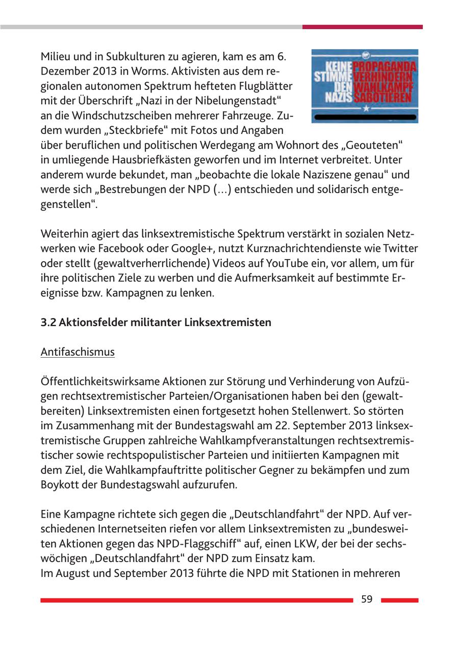 Milieu und in Subkulturen zu agieren, kam es am 6. Dezember 2013 in Worms. Aktivisten aus dem regionalen autonomen Spektrum hefteten Flugblätter mit der Überschrift "Nazi in der Nibelungenstadt" an die Windschutzscheiben mehrerer Fahrzeuge. Zudem wurden "Steckbriefe" mit Fotos und Angaben über beruflichen und politischen Werdegang am Wohnort des "Geouteten" in umliegende Hausbriefkästen geworfen und im Internet verbreitet. Unter anderem wurde bekundet, man "beobachte die lokale Naziszene genau" und werde sich "Bestrebungen der NPD (...) entschieden und solidarisch entgegenstellen". Weiterhin agiert das linksextremistische Spektrum verstärkt in sozialen Netzwerken wie Facebook oder Google+, nutzt Kurznachrichtendienste wie Twitter oder stellt (gewaltverherrlichende) Videos auf YouTube ein, vor allem, um für ihre politischen Ziele zu werben und die Aufmerksamkeit auf bestimmte Ereignisse bzw. Kampagnen zu lenken. 3.2 Aktionsfelder militanter Linksextremisten Antifaschismus Öffentlichkeitswirksame Aktionen zur Störung und Verhinderung von Aufzügen rechtsextremistischer Parteien/Organisationen haben bei den (gewaltbereiten) Linksextremisten einen fortgesetzt hohen Stellenwert. So störten im Zusammenhang mit der Bundestagswahl am 22. September 2013 linksextremistische Gruppen zahlreiche Wahlkampfveranstaltungen rechtsextremistischer sowie rechtspopulistischer Parteien und initiierten Kampagnen mit dem Ziel, die Wahlkampfauftritte politischer Gegner zu bekämpfen und zum Boykott der Bundestagswahl aufzurufen. Eine Kampagne richtete sich gegen die "Deutschlandfahrt" der NPD. Auf verschiedenen Internetseiten riefen vor allem Linksextremisten zu "bundesweiten Aktionen gegen das NPD-Flaggschiff" auf, einen LKW, der bei der sechswöchigen "Deutschlandfahrt" der NPD zum Einsatz kam. Im August und September 2013 führte die NPD mit Stationen in mehreren 59