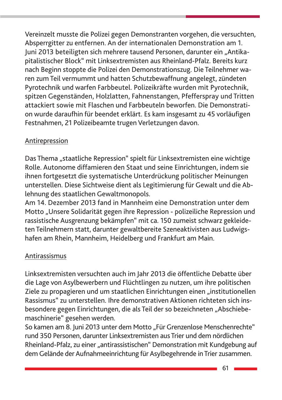 Vereinzelt musste die Polizei gegen Demonstranten vorgehen, die versuchten, Absperrgitter zu entfernen. An der internationalen Demonstration am 1. Juni 2013 beteiligten sich mehrere tausend Personen, darunter ein "Antikapitalistischer Block" mit Linksextremisten aus Rheinland-Pfalz. Bereits kurz nach Beginn stoppte die Polizei den Demonstrationszug. Die Teilnehmer waren zum Teil vermummt und hatten Schutzbewaffnung angelegt, zündeten Pyrotechnik und warfen Farbbeutel. Polizeikräfte wurden mit Pyrotechnik, spitzen Gegenständen, Holzlatten, Fahnenstangen, Pfefferspray und Tritten attackiert sowie mit Flaschen und Farbbeuteln beworfen. Die Demonstration wurde daraufhin für beendet erklärt. Es kam insgesamt zu 45 vorläufigen Festnahmen, 21 Polizeibeamte trugen Verletzungen davon. Antirepression Das Thema "staatliche Repression" spielt für Linksextremisten eine wichtige Rolle. Autonome diffamieren den Staat und seine Einrichtungen, indem sie ihnen fortgesetzt die systematische Unterdrückung politischer Meinungen unterstellen. Diese Sichtweise dient als Legitimierung für Gewalt und die Ablehnung des staatlichen Gewaltmonopols. Am 14. Dezember 2013 fand in Mannheim eine Demonstration unter dem Motto "Unsere Solidarität gegen ihre Repression - polizeiliche Repression und rassistische Ausgrenzung bekämpfen" mit ca. 150 zumeist schwarz gekleideten Teilnehmern statt, darunter gewaltbereite Szeneaktivisten aus Ludwigshafen am Rhein, Mannheim, Heidelberg und Frankfurt am Main. Antirassismus Linksextremisten versuchten auch im Jahr 2013 die öffentliche Debatte über die Lage von Asylbewerbern und Flüchtlingen zu nutzen, um ihre politischen Ziele zu propagieren und um staatlichen Einrichtungen einen "institutionellen Rassismus" zu unterstellen. Ihre demonstrativen Aktionen richteten sich insbesondere gegen Einrichtungen, die als Teil der so bezeichneten "Abschiebemaschinerie" gesehen werden. So kamen am 8. Juni 2013 unter dem Motto "Für Grenzenlose Menschenrechte" rund 350 Personen, darunter Linksextremisten aus Trier und dem nördlichen Rheinland-Pfalz, zu einer "antirassistischen" Demonstration mit Kundgebung auf dem Gelände der Aufnahmeeinrichtung für Asylbegehrende in Trier zusammen. 61
