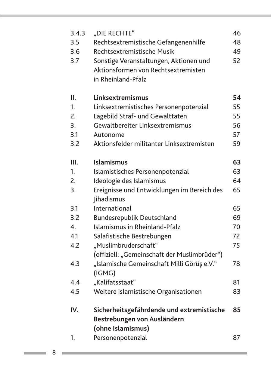 3.4.3 "Die Rechte" 46 43 3.5 Rechtsextremistische Gefangenenhilfe 48 3.6 Rechtsextremistische Musik 49 3.7 Sonstige Veranstaltungen, Aktionen und 52 Aktionsformen von Rechtsextremisten in Rheinland-Pfalz II. Linksextremismus 54 1. Linksextremistisches Personenpotenzial 55 2. Lagebild Strafund Gewalttaten 55 3. Gewaltbereiter Linksextremismus 56 3.1 Autonome 57 3.2 Aktionsfelder militanter Linksextremisten 59 III. Islamismus 63 1. Islamistisches Personenpotenzial 63 2. Ideologie des Islamismus 64 3. Ereignisse und Entwicklungen im Bereich des 65 Jihadismus 3.1 International 65 3.2 Bundesrepublik Deutschland 69 4. Islamismus in Rheinland-Pfalz 70 4.1 Salafistische Bestrebungen 72 4.2 "Muslimbruderschaft" 75 (offiziell: "Gemeinschaft der Muslimbrüder") 4.3 "Islamische Gemeinschaft Milli Görüs e.V." 78 (IGMG) 4.4 "Kalifatsstaat" 81 4.5 Weitere islamistische Organisationen 83 IV. Sicherheitsgefährdende und extremistische 85 Bestrebungen von Ausländern (ohne Islamismus) 1. Personenpotenzial 87 8