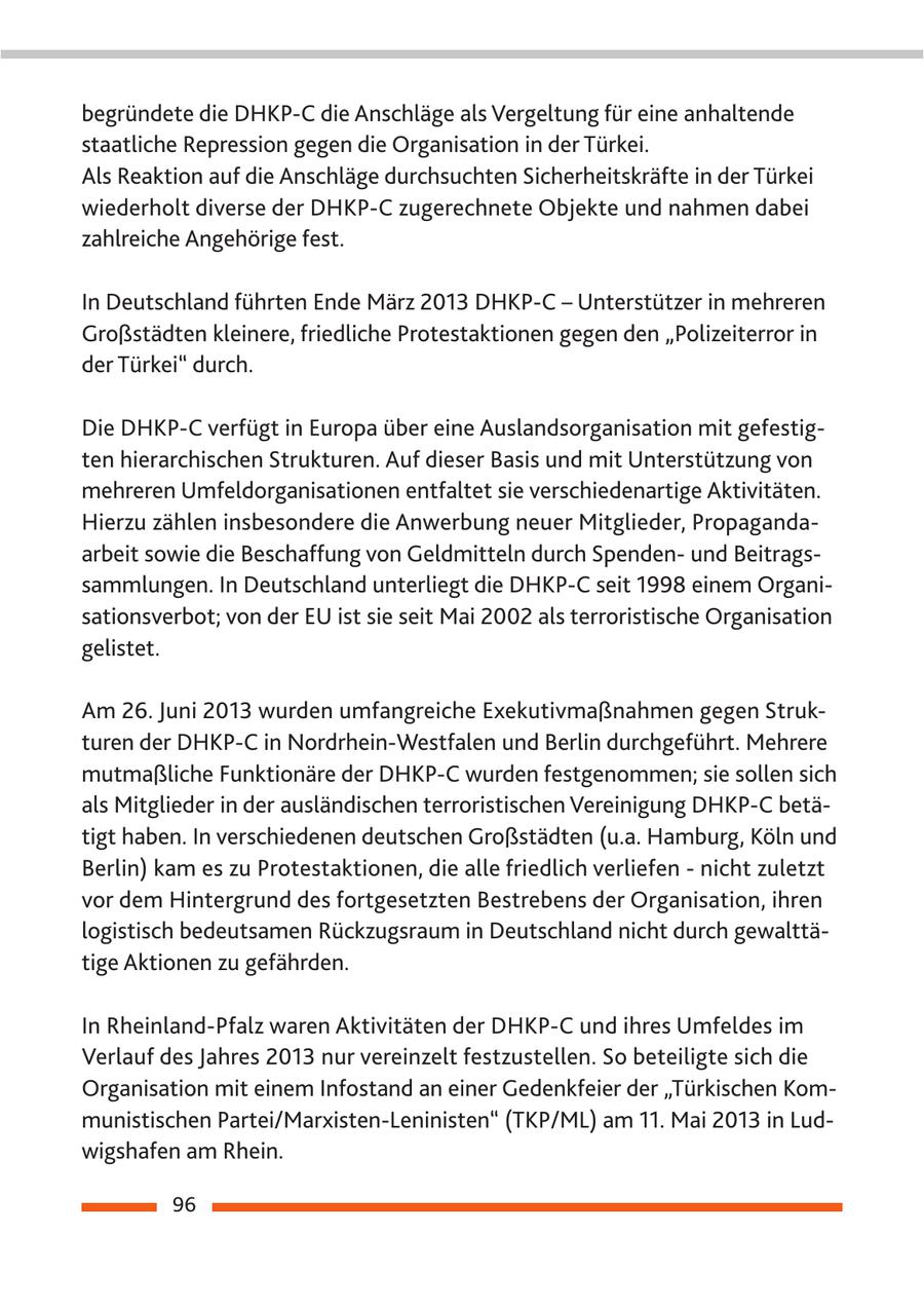 begründete die DHKP-C die Anschläge als Vergeltung für eine anhaltende staatliche Repression gegen die Organisation in der Türkei. Als Reaktion auf die Anschläge durchsuchten Sicherheitskräfte in der Türkei wiederholt diverse der DHKP-C zugerechnete Objekte und nahmen dabei zahlreiche Angehörige fest. In Deutschland führten Ende März 2013 DHKP-C - Unterstützer in mehreren Großstädten kleinere, friedliche Protestaktionen gegen den "Polizeiterror in der Türkei" durch. Die DHKP-C verfügt in Europa über eine Auslandsorganisation mit gefestigten hierarchischen Strukturen. Auf dieser Basis und mit Unterstützung von mehreren Umfeldorganisationen entfaltet sie verschiedenartige Aktivitäten. Hierzu zählen insbesondere die Anwerbung neuer Mitglieder, Propagandaarbeit sowie die Beschaffung von Geldmitteln durch Spendenund Beitragssammlungen. In Deutschland unterliegt die DHKP-C seit 1998 einem Organisationsverbot; von der EU ist sie seit Mai 2002 als terroristische Organisation gelistet. Am 26. Juni 2013 wurden umfangreiche Exekutivmaßnahmen gegen Strukturen der DHKP-C in Nordrhein-Westfalen und Berlin durchgeführt. Mehrere mutmaßliche Funktionäre der DHKP-C wurden festgenommen; sie sollen sich als Mitglieder in der ausländischen terroristischen Vereinigung DHKP-C betätigt haben. In verschiedenen deutschen Großstädten (u.a. Hamburg, Köln und Berlin) kam es zu Protestaktionen, die alle friedlich verliefen - nicht zuletzt vor dem Hintergrund des fortgesetzten Bestrebens der Organisation, ihren logistisch bedeutsamen Rückzugsraum in Deutschland nicht durch gewalttätige Aktionen zu gefährden. In Rheinland-Pfalz waren Aktivitäten der DHKP-C und ihres Umfeldes im Verlauf des Jahres 2013 nur vereinzelt festzustellen. So beteiligte sich die Organisation mit einem Infostand an einer Gedenkfeier der "Türkischen Kommunistischen Partei/Marxisten-Leninisten" (TKP/ML) am 11. Mai 2013 in Ludwigshafen am Rhein. 96