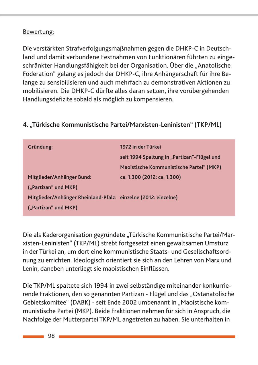 Bewertung: Die verstärkten Strafverfolgungsmaßnahmen gegen die DHKP-C in Deutschland und damit verbundene Festnahmen von Funktionären führten zu eingeschränkter Handlungsfähigkeit bei der Organisation. Über die "Anatolische Föderation" gelang es jedoch der DHKP-C, ihre Anhängerschaft für ihre Belange zu sensibilisieren und auch mehrfach zu demonstrativen Aktionen zu mobilisieren. Die DHKP-C dürfte alles daran setzen, ihre vorübergehenden Handlungsdefizite sobald als möglich zu kompensieren. 4. "Türkische Kommunistische Partei/Marxisten-Leninisten" (TKP/ML) Gründung: 1972 in der Türkei seit 1994 Spaltung in "Partizan"-Flügel und Maoistische Kommunistische Partei" (MKP) Mitglieder/Anhänger Bund: ca. 1.300 (2012: ca. 1.300) ("Partizan" und MKP) Mitglieder/Anhänger Rheinland-Pfalz: einzelne (2012: einzelne) ("Partizan" und MKP) Die als Kaderorganisation gegründete "Türkische Kommunistische Partei/Marxisten-Leninisten" (TKP/ML) strebt fortgesetzt einen gewaltsamen Umsturz in der Türkei an, um dort eine kommunistische Staatsund Gesellschaftsordnung zu errichten. Ideologisch orientiert sie sich an den Lehren von Marx und Lenin, daneben unterliegt sie maoistischen Einflüssen. Die TKP/ML spaltete sich 1994 in zwei selbständige miteinander konkurrierende Fraktionen, den so genannten Partizan - Flügel und das "Ostanatolische Gebietskomitee" (DABK) - seit Ende 2002 umbenannt in "Maoistische kommunistische Partei (MKP). Beide Fraktionen nehmen für sich in Anspruch, die Nachfolge der Mutterpartei TKP/ML angetreten zu haben. Sie unterhalten in 98
