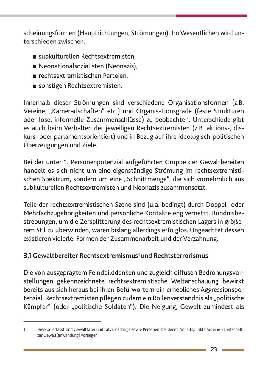 scheinungsformen (Hauptrichtungen, Strömungen). Im Wesentlichen wird unterschieden zwischen: # subkulturellen Rechtsextremisten, # Neonationalsozialisten (Neonazis), # rechtsextremistischen Parteien, # sonstigen Rechtsextremisten. Innerhalb dieser Strömungen sind verschiedene Organisationsformen (z.B. Vereine, "Kameradschaften" etc.) und Organisationsgrade (feste Strukturen oder lose, informelle Zusammenschlüsse) zu beobachten. Unterschiede gibt es auch beim Verhalten der jeweiligen Rechtsextremisten (z.B. aktions-, diskursoder parlamentsorientiert) und in Bezug auf ihre ideologisch-politischen Überzeugungen und Ziele. Bei der unter 1. Personenpotenzial aufgeführten Gruppe der Gewaltbereiten handelt es sich nicht um eine eigenständige Strömung im rechtsextremistischen Spektrum, sondern um eine "Schnittmenge", die sich vornehmlich aus subkulturellen Rechtsextremisten und Neonazis zusammensetzt. Teile der rechtsextremistischen Szene sind (u.a. bedingt) durch Doppeloder Mehrfachzugehörigkeiten und persönliche Kontakte eng vernetzt. Bündnisbestrebungen, um die Zersplitterung des rechtsextremistischen Lagers in größerem Stil zu überwinden, waren bislang allerdings erfolglos. Ungeachtet dessen existieren vielerlei Formen der Zusammenarbeit und der Verzahnung. 3.1 Gewaltbereiter Rechtsextremismus1 und Rechtsterrorismus Die von ausgeprägtem Feindbilddenken und zugleich diffusen Bedrohungsvorstellungen gekennzeichnete rechtsextremistische Weltanschauung bewirkt bereits aus sich heraus bei ihren Befürwortern ein erhebliches Aggressionspotenzial. Rechtsextremisten pflegen zudem ein Rollenverständnis als "politische Kämpfer" (oder "politische Soldaten"). Die Neigung, Gewalt zumindest als 1 Hiervon erfasst sind Gewalttäter und Tatverdächtige sowie Personen, bei denen Anhaltspunkte für eine Bereitschaft zur Gewalt(anwendung) vorliegen. 23