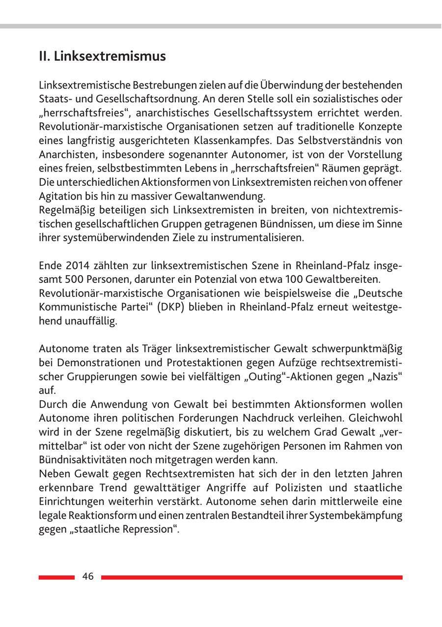 II. Linksextremismus Linksextremistische Bestrebungen zielen auf die Überwindung der bestehenden Staatsund Gesellschaftsordnung. An deren Stelle soll ein sozialistisches oder "herrschaftsfreies", anarchistisches Gesellschaftssystem errichtet werden. Revolutionär-marxistische Organisationen setzen auf traditionelle Konzepte eines langfristig ausgerichteten Klassenkampfes. Das Selbstverständnis von Anarchisten, insbesondere sogenannter Autonomer, ist von der Vorstellung eines freien, selbstbestimmten Lebens in "herrschaftsfreien" Räumen geprägt. Die unterschiedlichen Aktionsformen von Linksextremisten reichen von offener Agitation bis hin zu massiver Gewaltanwendung. Regelmäßig beteiligen sich Linksextremisten in breiten, von nichtextremistischen gesellschaftlichen Gruppen getragenen Bündnissen, um diese im Sinne ihrer systemüberwindenden Ziele zu instrumentalisieren. Ende 2014 zählten zur linksextremistischen Szene in Rheinland-Pfalz insgesamt 500 Personen, darunter ein Potenzial von etwa 100 Gewaltbereiten. Revolutionär-marxistische Organisationen wie beispielsweise die "Deutsche Kommunistische Partei" (DKP) blieben in Rheinland-Pfalz erneut weitestgehend unauffällig. Autonome traten als Träger linksextremistischer Gewalt schwerpunktmäßig bei Demonstrationen und Protestaktionen gegen Aufzüge rechtsextremistischer Gruppierungen sowie bei vielfältigen "Outing"-Aktionen gegen "Nazis" auf. Durch die Anwendung von Gewalt bei bestimmten Aktionsformen wollen Autonome ihren politischen Forderungen Nachdruck verleihen. Gleichwohl wird in der Szene regelmäßig diskutiert, bis zu welchem Grad Gewalt "vermittelbar" ist oder von nicht der Szene zugehörigen Personen im Rahmen von Bündnisaktivitäten noch mitgetragen werden kann. Neben Gewalt gegen Rechtsextremisten hat sich der in den letzten Jahren erkennbare Trend gewalttätiger Angriffe auf Polizisten und staatliche Einrichtungen weiterhin verstärkt. Autonome sehen darin mittlerweile eine legale Reaktionsform und einen zentralen Bestandteil ihrer Systembekämpfung gegen "staatliche Repression". 46