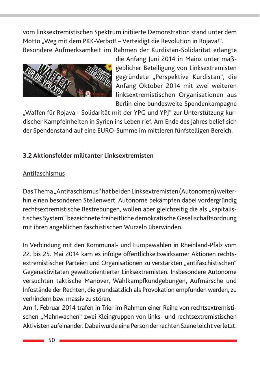vom linksextremistischen Spektrum initiierte Demonstration stand unter dem Motto "Weg mit dem PKK-Verbot! - Verteidigt die Revolution in Rojava!". Besondere Aufmerksamkeit im Rahmen der Kurdistan-Solidarität erlangte die Anfang Juni 2014 in Mainz unter maßgeblicher Beteiligung von Linksextremisten gegründete "Perspektive Kurdistan", die Anfang Oktober 2014 mit zwei weiteren linksextremistischen Organisationen aus Berlin eine bundesweite Spendenkampagne "Waffen für Rojava - Solidarität mit der YPG und YPJ" zur Unterstützung kurdischer Kampfeinheiten in Syrien ins Leben rief. Am Ende des Jahres belief sich der Spendenstand auf eine EURO-Summe im mittleren fünfstelligen Bereich. 3.2 Aktionsfelder militanter Linksextremisten Antifaschismus Das Thema "Antifaschismus" hat bei den Linksextremisten (Autonomen) weiterhin einen besonderen Stellenwert. Autonome bekämpfen dabei vordergründig rechtsextremistische Bestrebungen, wollen aber gleichzeitig die als "kapitalistisches System" bezeichnete freiheitliche demokratische Gesellschaftsordnung mit ihren angeblichen faschistischen Wurzeln überwinden. In Verbindung mit den Kommunalund Europawahlen in Rheinland-Pfalz vom 22. bis 25. Mai 2014 kam es infolge öffentlichkeitswirksamer Aktionen rechtsextremistischer Parteien und Organisationen zu verstärkten "antifaschistischen" Gegenaktivitäten gewaltorientierter Linksextremisten. Insbesondere Autonome versuchten taktische Manöver, Wahlkampfkundgebungen, Aufmärsche und Infostände der Rechten, die grundsätzlich als Provokation empfunden werden, zu verhindern bzw. massiv zu stören. Am 1. Februar 2014 trafen in Trier im Rahmen einer Reihe von rechtsextremistischen "Mahnwachen" zwei Kleingruppen von linksund rechtsextremistischen Aktivisten aufeinander. Dabei wurde eine Person der rechten Szene leicht verletzt. 50