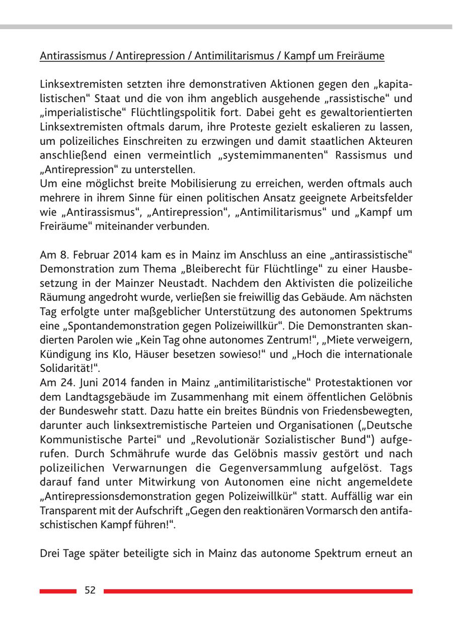 Antirassismus / Antirepression / Antimilitarismus / Kampf um Freiräume Linksextremisten setzten ihre demonstrativen Aktionen gegen den "kapitalistischen" Staat und die von ihm angeblich ausgehende "rassistische" und "imperialistische" Flüchtlingspolitik fort. Dabei geht es gewaltorientierten Linksextremisten oftmals darum, ihre Proteste gezielt eskalieren zu lassen, um polizeiliches Einschreiten zu erzwingen und damit staatlichen Akteuren anschließend einen vermeintlich "systemimmanenten" Rassismus und "Antirepression" zu unterstellen. Um eine möglichst breite Mobilisierung zu erreichen, werden oftmals auch mehrere in ihrem Sinne für einen politischen Ansatz geeignete Arbeitsfelder wie "Antirassismus", "Antirepression", "Antimilitarismus" und "Kampf um Freiräume" miteinander verbunden. Am 8. Februar 2014 kam es in Mainz im Anschluss an eine "antirassistische" Demonstration zum Thema "Bleiberecht für Flüchtlinge" zu einer Hausbesetzung in der Mainzer Neustadt. Nachdem den Aktivisten die polizeiliche Räumung angedroht wurde, verließen sie freiwillig das Gebäude. Am nächsten Tag erfolgte unter maßgeblicher Unterstützung des autonomen Spektrums eine "Spontandemonstration gegen Polizeiwillkür". Die Demonstranten skandierten Parolen wie "Kein Tag ohne autonomes Zentrum!", "Miete verweigern, Kündigung ins Klo, Häuser besetzen sowieso!" und "Hoch die internationale Solidarität!". Am 24. Juni 2014 fanden in Mainz "antimilitaristische" Protestaktionen vor dem Landtagsgebäude im Zusammenhang mit einem öffentlichen Gelöbnis der Bundeswehr statt. Dazu hatte ein breites Bündnis von Friedensbewegten, darunter auch linksextremistische Parteien und Organisationen ("Deutsche Kommunistische Partei" und "Revolutionär Sozialistischer Bund") aufgerufen. Durch Schmährufe wurde das Gelöbnis massiv gestört und nach polizeilichen Verwarnungen die Gegenversammlung aufgelöst. Tags darauf fand unter Mitwirkung von Autonomen eine nicht angemeldete "Antirepressionsdemonstration gegen Polizeiwillkür" statt. Auffällig war ein Transparent mit der Aufschrift "Gegen den reaktionären Vormarsch den antifaschistischen Kampf führen!". Drei Tage später beteiligte sich in Mainz das autonome Spektrum erneut an 52