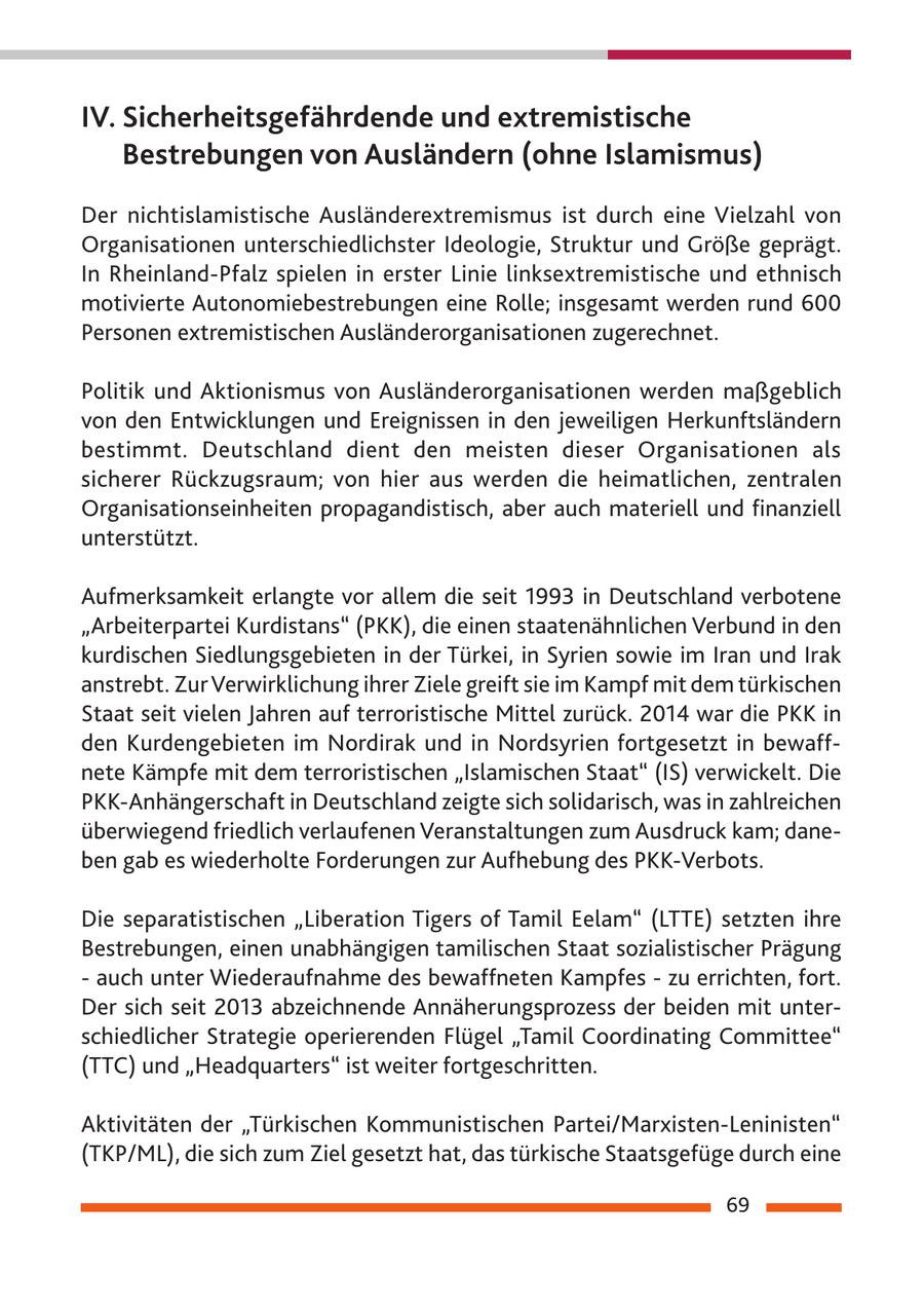IV. Sicherheitsgefährdende und extremistische Bestrebungen von Ausländern (ohne Islamismus) Der nichtislamistische Ausländerextremismus ist durch eine Vielzahl von Organisationen unterschiedlichster Ideologie, Struktur und Größe geprägt. In Rheinland-Pfalz spielen in erster Linie linksextremistische und ethnisch motivierte Autonomiebestrebungen eine Rolle; insgesamt werden rund 600 Personen extremistischen Ausländerorganisationen zugerechnet. Politik und Aktionismus von Ausländerorganisationen werden maßgeblich von den Entwicklungen und Ereignissen in den jeweiligen Herkunftsländern bestimmt. Deutschland dient den meisten dieser Organisationen als sicherer Rückzugsraum; von hier aus werden die heimatlichen, zentralen Organisationseinheiten propagandistisch, aber auch materiell und finanziell unterstützt. Aufmerksamkeit erlangte vor allem die seit 1993 in Deutschland verbotene "Arbeiterpartei Kurdistans" (PKK), die einen staatenähnlichen Verbund in den kurdischen Siedlungsgebieten in der Türkei, in Syrien sowie im Iran und Irak anstrebt. Zur Verwirklichung ihrer Ziele greift sie im Kampf mit dem türkischen Staat seit vielen Jahren auf terroristische Mittel zurück. 2014 war die PKK in den Kurdengebieten im Nordirak und in Nordsyrien fortgesetzt in bewaffnete Kämpfe mit dem terroristischen "Islamischen Staat" (IS) verwickelt. Die PKK-Anhängerschaft in Deutschland zeigte sich solidarisch, was in zahlreichen überwiegend friedlich verlaufenen Veranstaltungen zum Ausdruck kam; daneben gab es wiederholte Forderungen zur Aufhebung des PKK-Verbots. Die separatistischen "Liberation Tigers of Tamil Eelam" (LTTE) setzten ihre Bestrebungen, einen unabhängigen tamilischen Staat sozialistischer Prägung - auch unter Wiederaufnahme des bewaffneten Kampfes - zu errichten, fort. Der sich seit 2013 abzeichnende Annäherungsprozess der beiden mit unterschiedlicher Strategie operierenden Flügel "Tamil coordinating committee" (TTc) und "Headquarters" ist weiter fortgeschritten. Aktivitäten der "Türkischen Kommunistischen Partei/Marxisten-Leninisten" (TKP/ML), die sich zum Ziel gesetzt hat, das türkische Staatsgefüge durch eine 69
