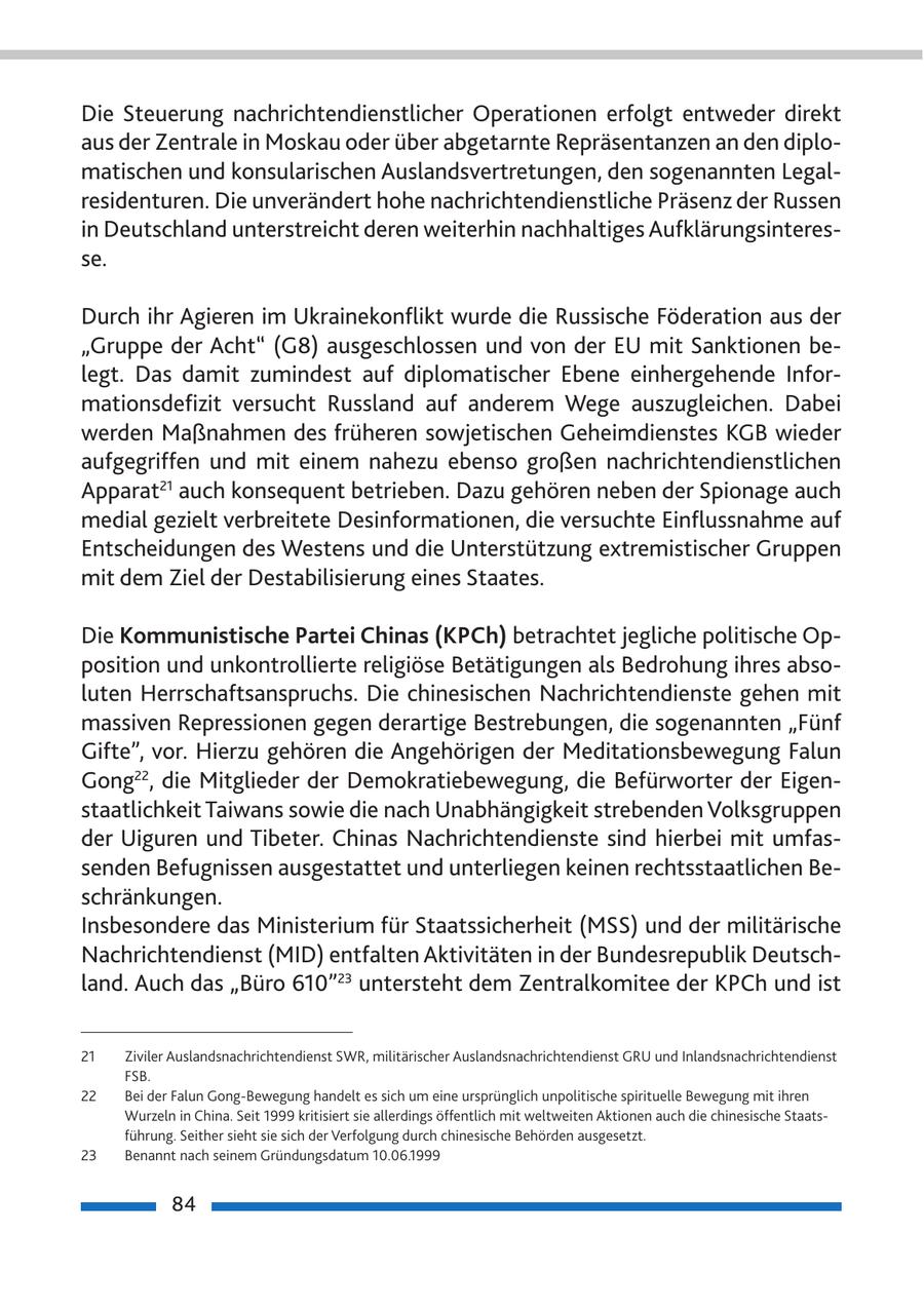 Die Steuerung nachrichtendienstlicher Operationen erfolgt entweder direkt aus der Zentrale in Moskau oder über abgetarnte Repräsentanzen an den diplomatischen und konsularischen Auslandsvertretungen, den sogenannten Legalresidenturen. Die unverändert hohe nachrichtendienstliche Präsenz der Russen in Deutschland unterstreicht deren weiterhin nachhaltiges Aufklärungsinteresse. Durch ihr Agieren im Ukrainekonflikt wurde die Russische Föderation aus der "Gruppe der Acht" (G8) ausgeschlossen und von der EU mit Sanktionen belegt. Das damit zumindest auf diplomatischer Ebene einhergehende Informationsdefizit versucht Russland auf anderem Wege auszugleichen. Dabei werden Maßnahmen des früheren sowjetischen Geheimdienstes KGB wieder aufgegriffen und mit einem nahezu ebenso großen nachrichtendienstlichen Apparat21 auch konsequent betrieben. Dazu gehören neben der Spionage auch medial gezielt verbreitete Desinformationen, die versuchte Einflussnahme auf Entscheidungen des Westens und die Unterstützung extremistischer Gruppen mit dem Ziel der Destabilisierung eines Staates. Die Kommunistische Partei Chinas (KPCh) betrachtet jegliche politische Opposition und unkontrollierte religiöse Betätigungen als Bedrohung ihres absoluten Herrschaftsanspruchs. Die chinesischen Nachrichtendienste gehen mit massiven Repressionen gegen derartige Bestrebungen, die sogenannten "Fünf Gifte", vor. Hierzu gehören die Angehörigen der Meditationsbewegung Falun Gong22, die Mitglieder der Demokratiebewegung, die Befürworter der Eigenstaatlichkeit Taiwans sowie die nach Unabhängigkeit strebenden Volksgruppen der Uiguren und Tibeter. chinas Nachrichtendienste sind hierbei mit umfassenden Befugnissen ausgestattet und unterliegen keinen rechtsstaatlichen Beschränkungen. Insbesondere das Ministerium für Staatssicherheit (MSS) und der militärische Nachrichtendienst (MID) entfalten Aktivitäten in der Bundesrepublik Deutschland. Auch das "Büro 610"23 untersteht dem Zentralkomitee der KPch und ist 21 Ziviler Auslandsnachrichtendienst SWR, militärischer Auslandsnachrichtendienst GRU und Inlandsnachrichtendienst FSB. 22 Bei der Falun Gong-Bewegung handelt es sich um eine ursprünglich unpolitische spirituelle Bewegung mit ihren Wurzeln in China. Seit 1999 kritisiert sie allerdings öffentlich mit weltweiten Aktionen auch die chinesische Staatsführung. Seither sieht sie sich der Verfolgung durch chinesische Behörden ausgesetzt. 23 Benannt nach seinem Gründungsdatum 10.06.1999 84