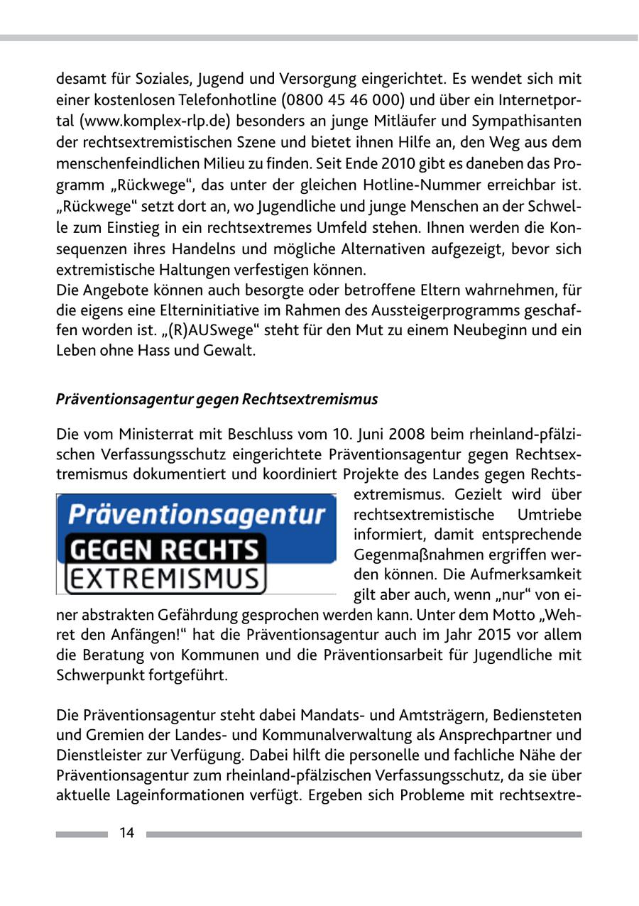 desamt für Soziales, Jugend und Versorgung eingerichtet. Es wendet sich mit einer kostenlosen Telefonhotline (0800 45 46 000) und über ein Internetportal (www.komplex-rlp.de) besonders an junge Mitläufer und Sympathisanten der rechtsextremistischen Szene und bietet ihnen Hilfe an, den Weg aus dem menschenfeindlichen Milieu zu finden. Seit Ende 2010 gibt es daneben das Programm "Rückwege", das unter der gleichen Hotline-Nummer erreichbar ist. "Rückwege" setzt dort an, wo Jugendliche und junge Menschen an der Schwelle zum Einstieg in ein rechtsextremes Umfeld stehen. Ihnen werden die Konsequenzen ihres Handelns und mögliche Alternativen aufgezeigt, bevor sich extremistische Haltungen verfestigen können. Die Angebote können auch besorgte oder betroffene Eltern wahrnehmen, für die eigens eine Elterninitiative im Rahmen des Aussteigerprogramms geschaffen worden ist. "(R)AUSwege" steht für den Mut zu einem Neubeginn und ein Leben ohne Hass und Gewalt. Präventionsagentur gegen Rechtsextremismus Die vom Ministerrat mit Beschluss vom 10. Juni 2008 beim rheinland-pfälzischen Verfassungsschutz eingerichtete Präventionsagentur gegen Rechtsextremismus dokumentiert und koordiniert Projekte des Landes gegen Rechtsextremismus. Gezielt wird über rechtsextremistische Umtriebe informiert, damit entsprechende Gegenmaßnahmen ergriffen werden können. Die Aufmerksamkeit gilt aber auch, wenn "nur" von einer abstrakten Gefährdung gesprochen werden kann. Unter dem Motto "Wehret den Anfängen!" hat die Präventionsagentur auch im Jahr 2015 vor allem die Beratung von Kommunen und die Präventionsarbeit für Jugendliche mit Schwerpunkt fortgeführt. Die Präventionsagentur steht dabei Mandatsund Amtsträgern, Bediensteten und Gremien der Landesund Kommunalverwaltung als Ansprechpartner und Dienstleister zur Verfügung. Dabei hilft die personelle und fachliche Nähe der Präventionsagentur zum rheinland-pfälzischen Verfassungsschutz, da sie über aktuelle Lageinformationen verfügt. Ergeben sich Probleme mit rechtsextre14
