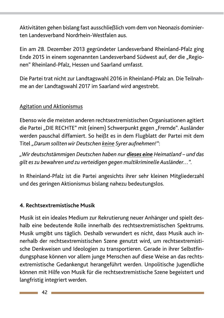 Aktivitäten gehen bislang fast ausschließlich vom dem von Neonazis dominierten Landesverband Nordrhein-Westfalen aus. Ein am 28. Dezember 2013 gegründeter Landesverband Rheinland-Pfalz ging Ende 2015 in einem sogenannten Landesverband Südwest auf, der die "Regionen" Rheinland-Pfalz, Hessen und Saarland umfasst. Die Partei trat nicht zur Landtagswahl 2016 in Rheinland-Pfalz an. Die Teilnahme an der Landtagswahl 2017 im Saarland wird angestrebt. Agitation und Aktionismus Ebenso wie die meisten anderen rechtsextremistischen Organisationen agitiert die Partei "DIE RECHTE" mit (einem) Schwerpunkt gegen "Fremde". Ausländer werden pauschal diffamiert. So heißt es in dem Flugblatt der Partei mit dem Titel "Darum sollten wir Deutschen keine Syrer aufnehmen!": "Wir deutschstämmigen Deutschen haben nur dieses eine Heimatland - und das gilt es zu bewahren und zu verteidigen gegen multikriminelle Ausländer...". In Rheinland-Pfalz ist die Partei angesichts ihrer sehr kleinen Mitgliederzahl und des geringen Aktionismus bislang nahezu bedeutungslos. 4. Rechtsextremistische Musik Musik ist ein ideales Medium zur Rekrutierung neuer Anhänger und spielt deshalb eine bedeutende Rolle innerhalb des rechtsextremistischen Spektrums. Musik umgibt uns täglich. Deshalb verwundert es nicht, dass Musik auch innerhalb der rechtsextremistischen Szene genutzt wird, um rechtsextremistische Denkweisen und Ideologien zu transportieren. Gerade in ihrer Selbstfindungsphase können vor allem junge Menschen auf diese Weise an das rechtsextremistische Gedankengut herangeführt werden. Unpolitische Jugendliche können mit Hilfe von Musik für die rechtsextremistische Szene begeistert und langfristig integriert werden. 42
