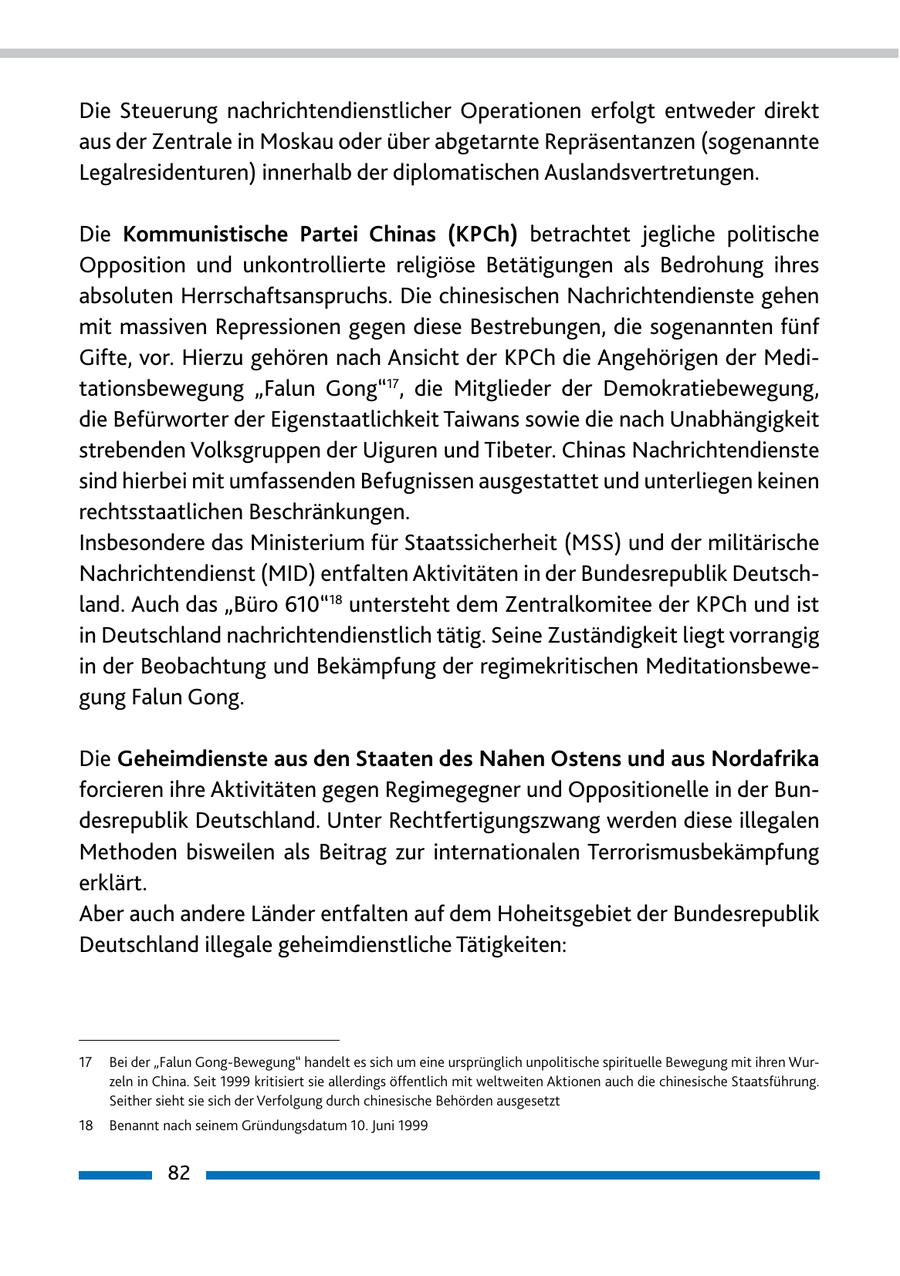 Die Steuerung nachrichtendienstlicher Operationen erfolgt entweder direkt aus der Zentrale in Moskau oder über abgetarnte Repräsentanzen (sogenannte Legalresidenturen) innerhalb der diplomatischen Auslandsvertretungen. Die Kommunistische Partei Chinas (KPCh) betrachtet jegliche politische Opposition und unkontrollierte religiöse Betätigungen als Bedrohung ihres absoluten Herrschaftsanspruchs. Die chinesischen Nachrichtendienste gehen mit massiven Repressionen gegen diese Bestrebungen, die sogenannten fünf Gifte, vor. Hierzu gehören nach Ansicht der KPCh die Angehörigen der Meditationsbewegung "Falun Gong"17, die Mitglieder der Demokratiebewegung, die Befürworter der Eigenstaatlichkeit Taiwans sowie die nach Unabhängigkeit strebenden Volksgruppen der Uiguren und Tibeter. Chinas Nachrichtendienste sind hierbei mit umfassenden Befugnissen ausgestattet und unterliegen keinen rechtsstaatlichen Beschränkungen. Insbesondere das Ministerium für Staatssicherheit (MSS) und der militärische Nachrichtendienst (MID) entfalten Aktivitäten in der Bundesrepublik Deutschland. Auch das "Büro 610"18 untersteht dem Zentralkomitee der KPCh und ist in Deutschland nachrichtendienstlich tätig. Seine Zuständigkeit liegt vorrangig in der Beobachtung und Bekämpfung der regimekritischen Meditationsbewegung Falun Gong. Die Geheimdienste aus den Staaten des Nahen Ostens und aus Nordafrika forcieren ihre Aktivitäten gegen Regimegegner und Oppositionelle in der Bundesrepublik Deutschland. Unter Rechtfertigungszwang werden diese illegalen Methoden bisweilen als Beitrag zur internationalen Terrorismusbekämpfung erklärt. Aber auch andere Länder entfalten auf dem Hoheitsgebiet der Bundesrepublik Deutschland illegale geheimdienstliche Tätigkeiten: 17 Bei der "Falun Gong-Bewegung" handelt es sich um eine ursprünglich unpolitische spirituelle Bewegung mit ihren Wurzeln in China. Seit 1999 kritisiert sie allerdings öffentlich mit weltweiten Aktionen auch die chinesische Staatsführung. Seither sieht sie sich der Verfolgung durch chinesische Behörden ausgesetzt 18 Benannt nach seinem Gründungsdatum 10. Juni 1999 82