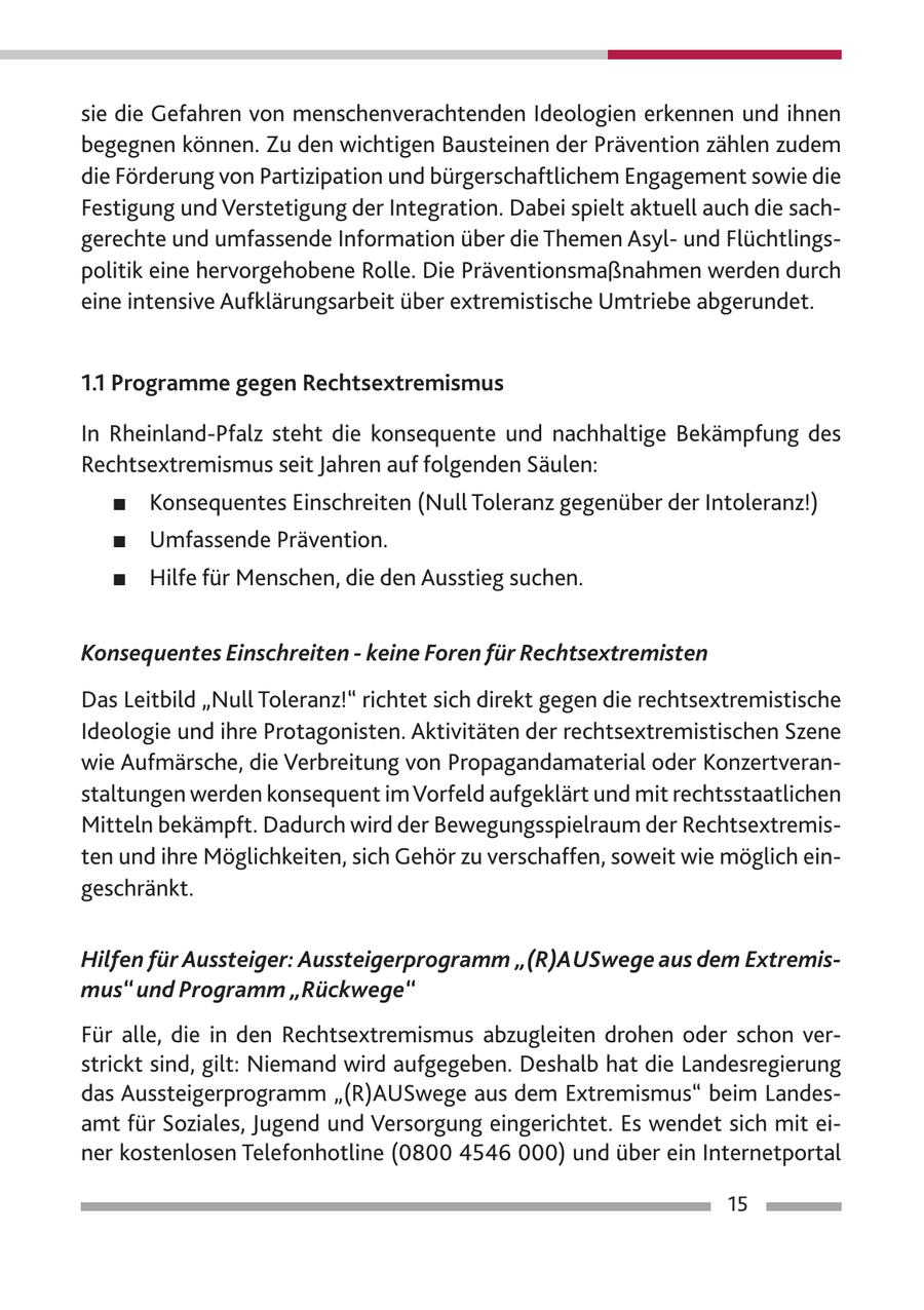 sie die Gefahren von menschenverachtenden Ideologien erkennen und ihnen begegnen können. Zu den wichtigen Bausteinen der Prävention zählen zudem die Förderung von Partizipation und bürgerschaftlichem Engagement sowie die Festigung und Verstetigung der Integration. Dabei spielt aktuell auch die sachgerechte und umfassende Information über die Themen Asylund Flüchtlingspolitik eine hervorgehobene Rolle. Die Präventionsmaßnahmen werden durch eine intensive Aufklärungsarbeit über extremistische Umtriebe abgerundet. 1.1 Programme gegen Rechtsextremismus In Rheinland-Pfalz steht die konsequente und nachhaltige Bekämpfung des Rechtsextremismus seit Jahren auf folgenden Säulen: # Konsequentes Einschreiten (Null Toleranz gegenüber der Intoleranz!) # Umfassende Prävention. # Hilfe für Menschen, die den Ausstieg suchen. Konsequentes Einschreiten - keine Foren für Rechtsextremisten Das Leitbild "Null Toleranz!" richtet sich direkt gegen die rechtsextremistische Ideologie und ihre Protagonisten. Aktivitäten der rechtsextremistischen Szene wie Aufmärsche, die Verbreitung von Propagandamaterial oder Konzertveranstaltungen werden konsequent im Vorfeld aufgeklärt und mit rechtsstaatlichen Mitteln bekämpft. Dadurch wird der Bewegungsspielraum der Rechtsextremisten und ihre Möglichkeiten, sich Gehör zu verschaffen, soweit wie möglich eingeschränkt. Hilfen für Aussteiger: Aussteigerprogramm "(R)AUSwege aus dem Extremismus" und Programm "Rückwege" Für alle, die in den Rechtsextremismus abzugleiten drohen oder schon verstrickt sind, gilt: Niemand wird aufgegeben. Deshalb hat die Landesregierung das Aussteigerprogramm "(R)AUSwege aus dem Extremismus" beim Landesamt für Soziales, Jugend und Versorgung eingerichtet. Es wendet sich mit einer kostenlosen Telefonhotline (0800 4546 000) und über ein Internetportal 15