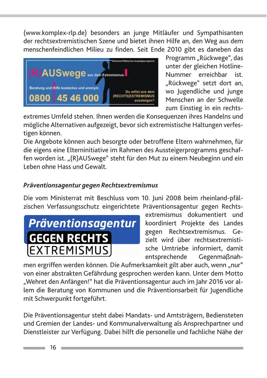 (www.komplex-rlp.de) besonders an junge Mitläufer und Sympathisanten der rechtsextremistischen Szene und bietet ihnen Hilfe an, den Weg aus dem menschenfeindlichen Milieu zu finden. Seit Ende 2010 gibt es daneben das Programm "Rückwege", das unter der gleichen HotlineNummer erreichbar ist. "Rückwege" setzt dort an, wo Jugendliche und junge Menschen an der Schwelle zum Einstieg in ein rechtsextremes Umfeld stehen. Ihnen werden die Konsequenzen ihres Handelns und mögliche Alternativen aufgezeigt, bevor sich extremistische Haltungen verfestigen können. Die Angebote können auch besorgte oder betroffene Eltern wahrnehmen, für die eigens eine Elterninitiative im Rahmen des Aussteigerprogramms geschaffen worden ist. "(R)AUSwege" steht für den Mut zu einem Neubeginn und ein Leben ohne Hass und Gewalt. Präventionsagentur gegen Rechtsextremismus Die vom Ministerrat mit Beschluss vom 10. Juni 2008 beim rheinland-pfälzischen Verfassungsschutz eingerichtete Präventionsagentur gegen Rechtsextremismus dokumentiert und koordiniert Projekte des Landes gegen Rechtsextremismus. Gezielt wird über rechtsextremistische Umtriebe informiert, damit entsprechende Gegenmaßnahmen ergriffen werden können. Die Aufmerksamkeit gilt aber auch, wenn "nur" von einer abstrakten Gefährdung gesprochen werden kann. Unter dem Motto "Wehret den Anfängen!" hat die Präventionsagentur auch im Jahr 2016 vor allem die Beratung von Kommunen und die Präventionsarbeit für Jugendliche mit Schwerpunkt fortgeführt. Die Präventionsagentur steht dabei Mandatsund Amtsträgern, Bediensteten und Gremien der Landesund Kommunalverwaltung als Ansprechpartner und Dienstleister zur Verfügung. Dabei hilft die personelle und fachliche Nähe der 16