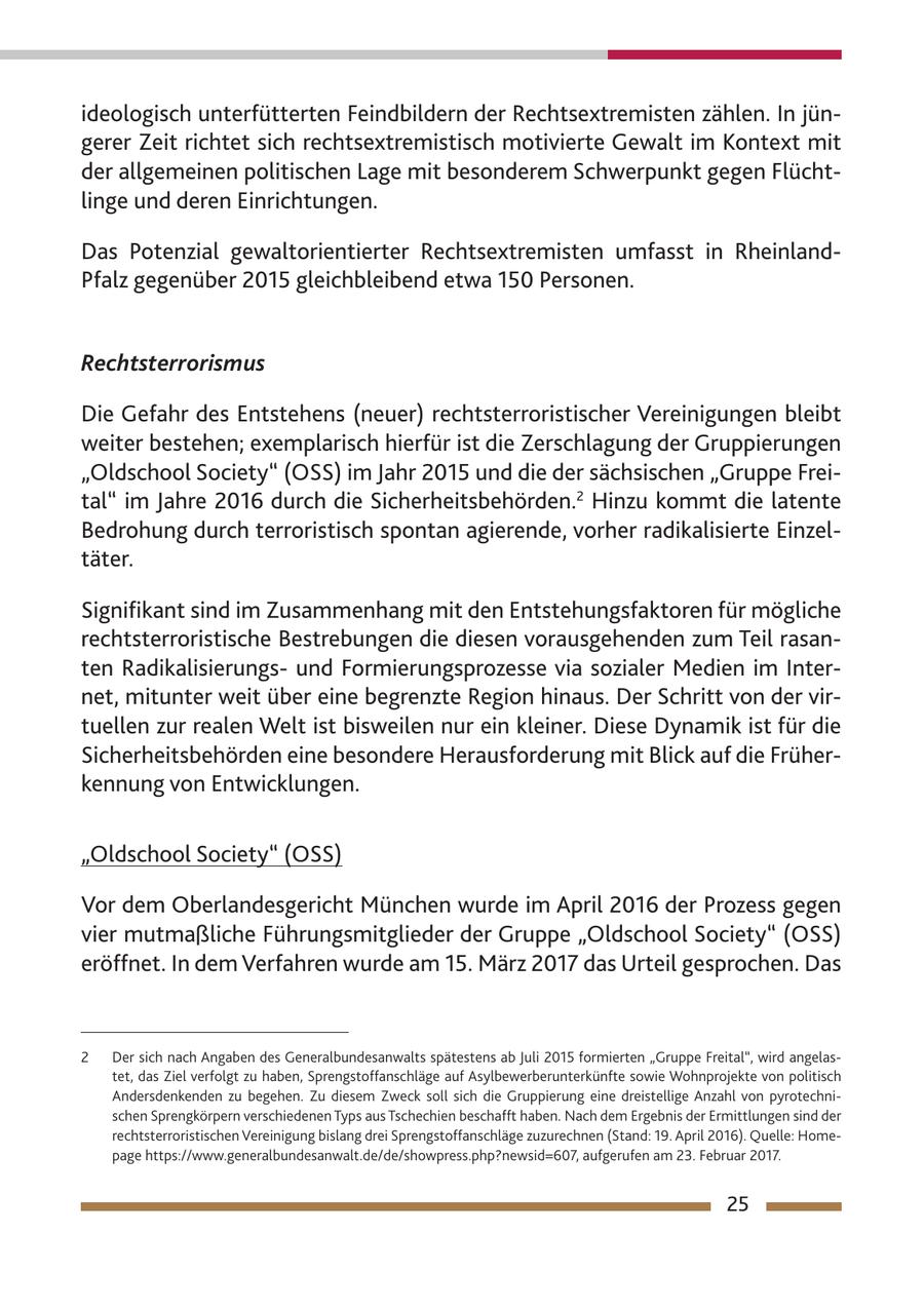 ideologisch unterfütterten Feindbildern der Rechtsextremisten zählen. In jüngerer Zeit richtet sich rechtsextremistisch motivierte Gewalt im Kontext mit der allgemeinen politischen Lage mit besonderem Schwerpunkt gegen Flüchtlinge und deren Einrichtungen. Das Potenzial gewaltorientierter Rechtsextremisten umfasst in RheinlandPfalz gegenüber 2015 gleichbleibend etwa 150 Personen. Rechtsterrorismus Die Gefahr des Entstehens (neuer) rechtsterroristischer Vereinigungen bleibt weiter bestehen; exemplarisch hierfür ist die Zerschlagung der Gruppierungen "Oldschool Society" (OSS) im Jahr 2015 und die der sächsischen "Gruppe Freital" im Jahre 2016 durch die Sicherheitsbehörden.2 Hinzu kommt die latente Bedrohung durch terroristisch spontan agierende, vorher radikalisierte Einzeltäter. Signifikant sind im Zusammenhang mit den Entstehungsfaktoren für mögliche rechtsterroristische Bestrebungen die diesen vorausgehenden zum Teil rasanten Radikalisierungsund Formierungsprozesse via sozialer Medien im Internet, mitunter weit über eine begrenzte Region hinaus. Der Schritt von der virtuellen zur realen Welt ist bisweilen nur ein kleiner. Diese Dynamik ist für die Sicherheitsbehörden eine besondere Herausforderung mit Blick auf die Früherkennung von Entwicklungen. "Oldschool Society" (OSS) Vor dem Oberlandesgericht München wurde im April 2016 der Prozess gegen vier mutmaßliche Führungsmitglieder der Gruppe "Oldschool Society" (OSS) eröffnet. In dem Verfahren wurde am 15. März 2017 das Urteil gesprochen. Das 2 Der sich nach Angaben des Generalbundesanwalts spätestens ab Juli 2015 formierten "Gruppe Freital", wird angelastet, das Ziel verfolgt zu haben, Sprengstoffanschläge auf Asylbewerberunterkünfte sowie Wohnprojekte von politisch Andersdenkenden zu begehen. Zu diesem Zweck soll sich die Gruppierung eine dreistellige Anzahl von pyrotechnischen Sprengkörpern verschiedenen Typs aus Tschechien beschafft haben. Nach dem Ergebnis der Ermittlungen sind der rechtsterroristischen Vereinigung bislang drei Sprengstoffanschläge zuzurechnen (Stand: 19. April 2016). Quelle: Homepage https://www.generalbundesanwalt.de/de/showpress.php?newsid=607, aufgerufen am 23. Februar 2017. 25