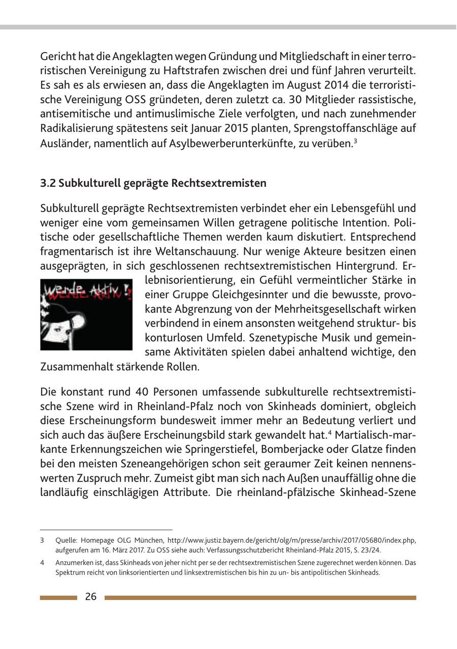 Gericht hat die Angeklagten wegen Gründung und Mitgliedschaft in einer terroristischen Vereinigung zu Haftstrafen zwischen drei und fünf Jahren verurteilt. Es sah es als erwiesen an, dass die Angeklagten im August 2014 die terroristische Vereinigung OSS gründeten, deren zuletzt ca. 30 Mitglieder rassistische, antisemitische und antimuslimische Ziele verfolgten, und nach zunehmender Radikalisierung spätestens seit Januar 2015 planten, Sprengstoffanschläge auf Ausländer, namentlich auf Asylbewerberunterkünfte, zu verüben.3 3.2 Subkulturell geprägte Rechtsextremisten Subkulturell geprägte Rechtsextremisten verbindet eher ein Lebensgefühl und weniger eine vom gemeinsamen Willen getragene politische Intention. Politische oder gesellschaftliche Themen werden kaum diskutiert. Entsprechend fragmentarisch ist ihre Weltanschauung. Nur wenige Akteure besitzen einen ausgeprägten, in sich geschlossenen rechtsextremistischen Hintergrund. Erlebnisorientierung, ein Gefühl vermeintlicher Stärke in einer Gruppe Gleichgesinnter und die bewusste, provokante Abgrenzung von der Mehrheitsgesellschaft wirken verbindend in einem ansonsten weitgehend strukturbis konturlosen Umfeld. Szenetypische Musik und gemeinsame Aktivitäten spielen dabei anhaltend wichtige, den Zusammenhalt stärkende Rollen. Die konstant rund 40 Personen umfassende subkulturelle rechtsextremistische Szene wird in Rheinland-Pfalz noch von Skinheads dominiert, obgleich diese Erscheinungsform bundesweit immer mehr an Bedeutung verliert und sich auch das äußere Erscheinungsbild stark gewandelt hat.4 Martialisch-markante Erkennungszeichen wie Springerstiefel, Bomberjacke oder Glatze finden bei den meisten Szeneangehörigen schon seit geraumer Zeit keinen nennenswerten Zuspruch mehr. Zumeist gibt man sich nach Außen unauffällig ohne die landläufig einschlägigen Attribute. Die rheinland-pfälzische Skinhead-Szene 3 Quelle: Homepage OLG München, http://www.justiz.bayern.de/gericht/olg/m/presse/archiv/2017/05680/index.php, aufgerufen am 16. März 2017. Zu OSS siehe auch: Verfassungsschutzbericht Rheinland-Pfalz 2015, S. 23/24. 4 Anzumerken ist, dass Skinheads von jeher nicht per se der rechtsextremistischen Szene zugerechnet werden können. Das Spektrum reicht von linksorientierten und linksextremistischen bis hin zu unbis antipolitischen Skinheads. 26