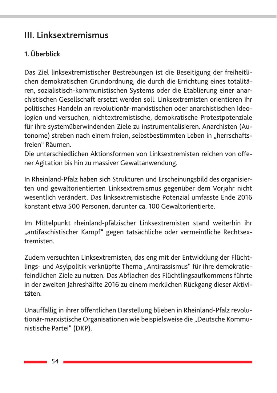 III. Linksextremismus 1. Überblick Das Ziel linksextremistischer Bestrebungen ist die Beseitigung der freiheitlichen demokratischen Grundordnung, die durch die Errichtung eines totalitären, sozialistisch-kommunistischen Systems oder die Etablierung einer anarchistischen Gesellschaft ersetzt werden soll. Linksextremisten orientieren ihr politisches Handeln an revolutionär-marxistischen oder anarchistischen Ideologien und versuchen, nichtextremistische, demokratische Protestpotenziale für ihre systemüberwindenden Ziele zu instrumentalisieren. Anarchisten (Autonome) streben nach einem freien, selbstbestimmten Leben in "herrschaftsfreien" Räumen. Die unterschiedlichen Aktionsformen von Linksextremisten reichen von offener Agitation bis hin zu massiver Gewaltanwendung. In Rheinland-Pfalz haben sich Strukturen und Erscheinungsbild des organisierten und gewaltorientierten Linksextremismus gegenüber dem Vorjahr nicht wesentlich verändert. Das linksextremistische Potenzial umfasste Ende 2016 konstant etwa 500 Personen, darunter ca. 100 Gewaltorientierte. Im Mittelpunkt rheinland-pfälzischer Linksextremisten stand weiterhin ihr "antifaschistischer Kampf" gegen tatsächliche oder vermeintliche Rechtsextremisten. Zudem versuchten Linksextremisten, das eng mit der Entwicklung der Flüchtlingsund Asylpolitik verknüpfte Thema "Antirassismus" für ihre demokratiefeindlichen Ziele zu nutzen. Das Abflachen des Flüchtlingsaufkommens führte in der zweiten Jahreshälfte 2016 zu einem merklichen Rückgang dieser Aktivitäten. Unauffällig in ihrer öffentlichen Darstellung blieben in Rheinland-Pfalz revolutionär-marxistische Organisationen wie beispielsweise die "Deutsche Kommunistische Partei" (DKP). 54