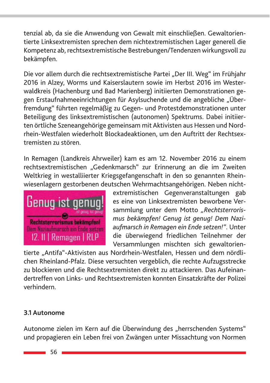 tenzial ab, da sie die Anwendung von Gewalt mit einschließen. Gewaltorientierte Linksextremisten sprechen dem nichtextremistischen Lager generell die Kompetenz ab, rechtsextremistische Bestrebungen/Tendenzen wirkungsvoll zu bekämpfen. Die vor allem durch die rechtsextremistische Partei "Der III. Weg" im Frühjahr 2016 in Alzey, Worms und Kaiserslautern sowie im Herbst 2016 im Westerwaldkreis (Hachenburg und Bad Marienberg) initiierten Demonstrationen gegen Erstaufnahmeeinrichtungen für Asylsuchende und die angebliche "Überfremdung" führten regelmäßig zu Gegenund Protestdemonstrationen unter Beteiligung des linksextremistischen (autonomen) Spektrums. Dabei initiierten örtliche Szeneangehörige gemeinsam mit Aktivisten aus Hessen und Nordrhein-Westfalen wiederholt Blockadeaktionen, um den Auftritt der Rechtsextremisten zu stören. In Remagen (Landkreis Ahrweiler) kam es am 12. November 2016 zu einem rechtsextremistischen "Gedenkmarsch" zur Erinnerung an die im Zweiten Weltkrieg in westalliierter Kriegsgefangenschaft in den so genannten Rheinwiesenlagern gestorbenen deutschen Wehrmachtsangehörigen. Neben nichtextremistischen Gegenveranstaltungen gab es eine von Linksextremisten beworbene Versammlung unter dem Motto "Rechtsterrorismus bekämpfen! Genug ist genug! Dem Naziaufmarsch in Remagen ein Ende setzen!". Unter die überwiegend friedlichen Teilnehmer der Versammlungen mischten sich gewaltorientierte "Antifa"-Aktivisten aus Nordrhein-Westfalen, Hessen und dem nördlichen Rheinland-Pfalz. Diese versuchten vergeblich, die rechte Aufzugsstrecke zu blockieren und die Rechtsextremisten direkt zu attackieren. Das Aufeinandertreffen von Linksund Rechtsextremisten konnten Einsatzkräfte der Polizei verhindern. 3.1 Autonome Autonome zielen im Kern auf die Überwindung des "herrschenden Systems" und propagieren ein Leben frei von Zwängen unter Missachtung von Normen 56