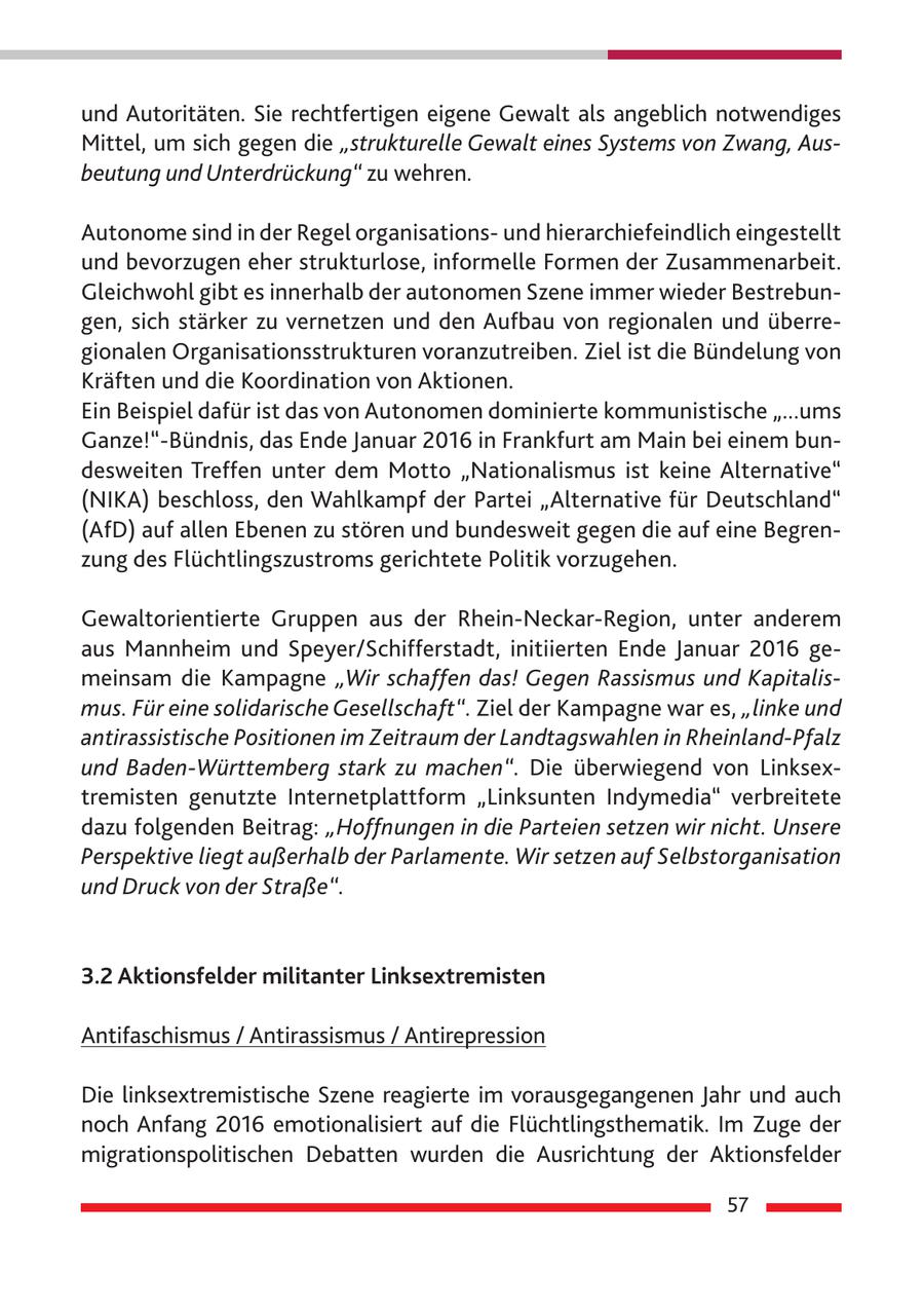 und Autoritäten. Sie rechtfertigen eigene Gewalt als angeblich notwendiges Mittel, um sich gegen die "strukturelle Gewalt eines Systems von Zwang, Ausbeutung und Unterdrückung" zu wehren. Autonome sind in der Regel organisationsund hierarchiefeindlich eingestellt und bevorzugen eher strukturlose, informelle Formen der Zusammenarbeit. Gleichwohl gibt es innerhalb der autonomen Szene immer wieder Bestrebungen, sich stärker zu vernetzen und den Aufbau von regionalen und überregionalen Organisationsstrukturen voranzutreiben. Ziel ist die Bündelung von Kräften und die Koordination von Aktionen. Ein Beispiel dafür ist das von Autonomen dominierte kommunistische "...ums Ganze!"-Bündnis, das Ende Januar 2016 in Frankfurt am Main bei einem bundesweiten Treffen unter dem Motto "Nationalismus ist keine Alternative" (NIKA) beschloss, den Wahlkampf der Partei "Alternative für Deutschland" (AfD) auf allen Ebenen zu stören und bundesweit gegen die auf eine Begrenzung des Flüchtlingszustroms gerichtete Politik vorzugehen. Gewaltorientierte Gruppen aus der Rhein-Neckar-Region, unter anderem aus Mannheim und Speyer/Schifferstadt, initiierten Ende Januar 2016 gemeinsam die Kampagne "Wir schaffen das! Gegen Rassismus und Kapitalismus. Für eine solidarische Gesellschaft". Ziel der Kampagne war es, "linke und antirassistische Positionen im Zeitraum der Landtagswahlen in Rheinland-Pfalz und Baden-Württemberg stark zu machen". Die überwiegend von Linksextremisten genutzte Internetplattform "Linksunten Indymedia" verbreitete dazu folgenden Beitrag: "Hoffnungen in die Parteien setzen wir nicht. Unsere Perspektive liegt außerhalb der Parlamente. Wir setzen auf Selbstorganisation und Druck von der Straße". 3.2 Aktionsfelder militanter Linksextremisten Antifaschismus / Antirassismus / Antirepression Die linksextremistische Szene reagierte im vorausgegangenen Jahr und auch noch Anfang 2016 emotionalisiert auf die Flüchtlingsthematik. Im Zuge der migrationspolitischen Debatten wurden die Ausrichtung der Aktionsfelder 57