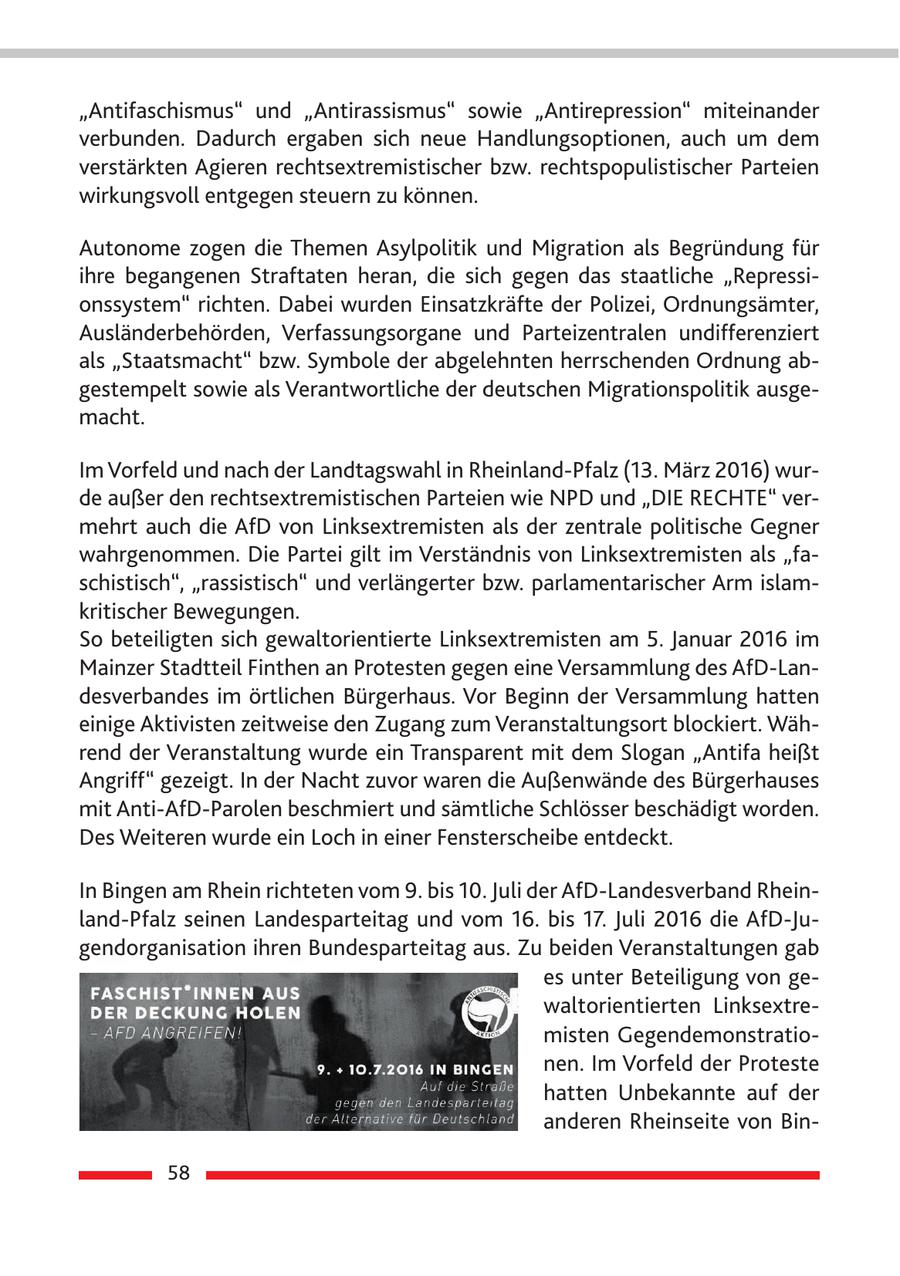 "Antifaschismus" und "Antirassismus" sowie "Antirepression" miteinander verbunden. Dadurch ergaben sich neue Handlungsoptionen, auch um dem verstärkten Agieren rechtsextremistischer bzw. rechtspopulistischer Parteien wirkungsvoll entgegen steuern zu können. Autonome zogen die Themen Asylpolitik und Migration als Begründung für ihre begangenen Straftaten heran, die sich gegen das staatliche "Repressionssystem" richten. Dabei wurden Einsatzkräfte der Polizei, Ordnungsämter, Ausländerbehörden, Verfassungsorgane und Parteizentralen undifferenziert als "Staatsmacht" bzw. Symbole der abgelehnten herrschenden Ordnung abgestempelt sowie als Verantwortliche der deutschen Migrationspolitik ausgemacht. Im Vorfeld und nach der Landtagswahl in Rheinland-Pfalz (13. März 2016) wurde außer den rechtsextremistischen Parteien wie NPD und "DIE RECHTE" vermehrt auch die AfD von Linksextremisten als der zentrale politische Gegner wahrgenommen. Die Partei gilt im Verständnis von Linksextremisten als "faschistisch", "rassistisch" und verlängerter bzw. parlamentarischer Arm islamkritischer Bewegungen. So beteiligten sich gewaltorientierte Linksextremisten am 5. Januar 2016 im Mainzer Stadtteil Finthen an Protesten gegen eine Versammlung des AfD-Landesverbandes im örtlichen Bürgerhaus. Vor Beginn der Versammlung hatten einige Aktivisten zeitweise den Zugang zum Veranstaltungsort blockiert. Während der Veranstaltung wurde ein Transparent mit dem Slogan "Antifa heißt Angriff" gezeigt. In der Nacht zuvor waren die Außenwände des Bürgerhauses mit Anti-AfD-Parolen beschmiert und sämtliche Schlösser beschädigt worden. Des Weiteren wurde ein Loch in einer Fensterscheibe entdeckt. In Bingen am Rhein richteten vom 9. bis 10. Juli der AfD-Landesverband Rheinland-Pfalz seinen Landesparteitag und vom 16. bis 17. Juli 2016 die AfD-Jugendorganisation ihren Bundesparteitag aus. Zu beiden Veranstaltungen gab es unter Beteiligung von gewaltorientierten Linksextremisten Gegendemonstrationen. Im Vorfeld der Proteste hatten Unbekannte auf der anderen Rheinseite von Bin58