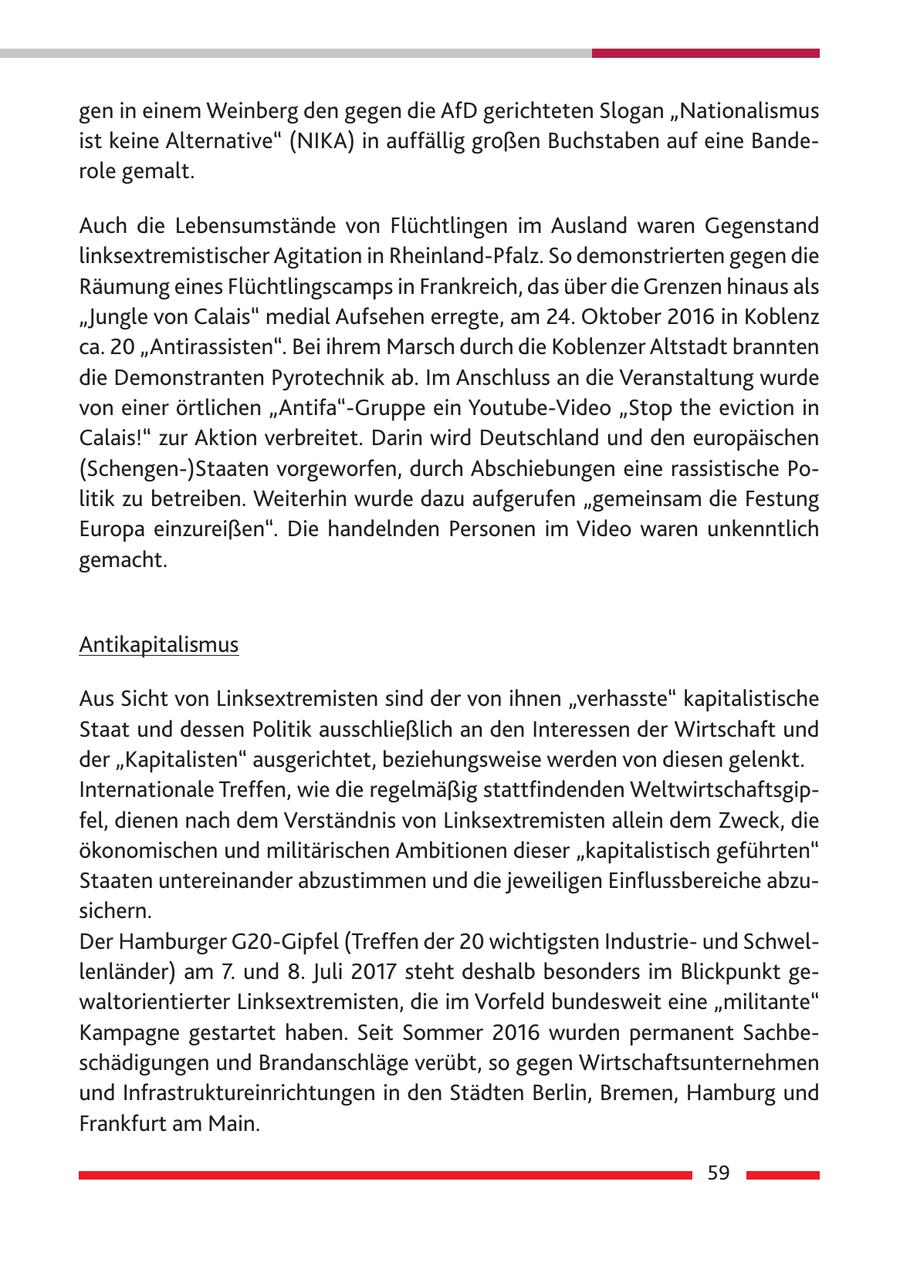 gen in einem Weinberg den gegen die AfD gerichteten Slogan "Nationalismus ist keine Alternative" (NIKA) in auffällig großen Buchstaben auf eine Banderole gemalt. Auch die Lebensumstände von Flüchtlingen im Ausland waren Gegenstand linksextremistischer Agitation in Rheinland-Pfalz. So demonstrierten gegen die Räumung eines Flüchtlingscamps in Frankreich, das über die Grenzen hinaus als "Jungle von Calais" medial Aufsehen erregte, am 24. Oktober 2016 in Koblenz ca. 20 "Antirassisten". Bei ihrem Marsch durch die Koblenzer Altstadt brannten die Demonstranten Pyrotechnik ab. Im Anschluss an die Veranstaltung wurde von einer örtlichen "Antifa"-Gruppe ein Youtube-Video "Stop the eviction in Calais!" zur Aktion verbreitet. Darin wird Deutschland und den europäischen (Schengen-)Staaten vorgeworfen, durch Abschiebungen eine rassistische Politik zu betreiben. Weiterhin wurde dazu aufgerufen "gemeinsam die Festung Europa einzureißen". Die handelnden Personen im Video waren unkenntlich gemacht. Antikapitalismus Aus Sicht von Linksextremisten sind der von ihnen "verhasste" kapitalistische Staat und dessen Politik ausschließlich an den Interessen der Wirtschaft und der "Kapitalisten" ausgerichtet, beziehungsweise werden von diesen gelenkt. Internationale Treffen, wie die regelmäßig stattfindenden Weltwirtschaftsgipfel, dienen nach dem Verständnis von Linksextremisten allein dem Zweck, die ökonomischen und militärischen Ambitionen dieser "kapitalistisch geführten" Staaten untereinander abzustimmen und die jeweiligen Einflussbereiche abzusichern. Der Hamburger G20-Gipfel (Treffen der 20 wichtigsten Industrieund Schwellenländer) am 7. und 8. Juli 2017 steht deshalb besonders im Blickpunkt gewaltorientierter Linksextremisten, die im Vorfeld bundesweit eine "militante" Kampagne gestartet haben. Seit Sommer 2016 wurden permanent Sachbeschädigungen und Brandanschläge verübt, so gegen Wirtschaftsunternehmen und Infrastruktureinrichtungen in den Städten Berlin, Bremen, Hamburg und Frankfurt am Main. 59