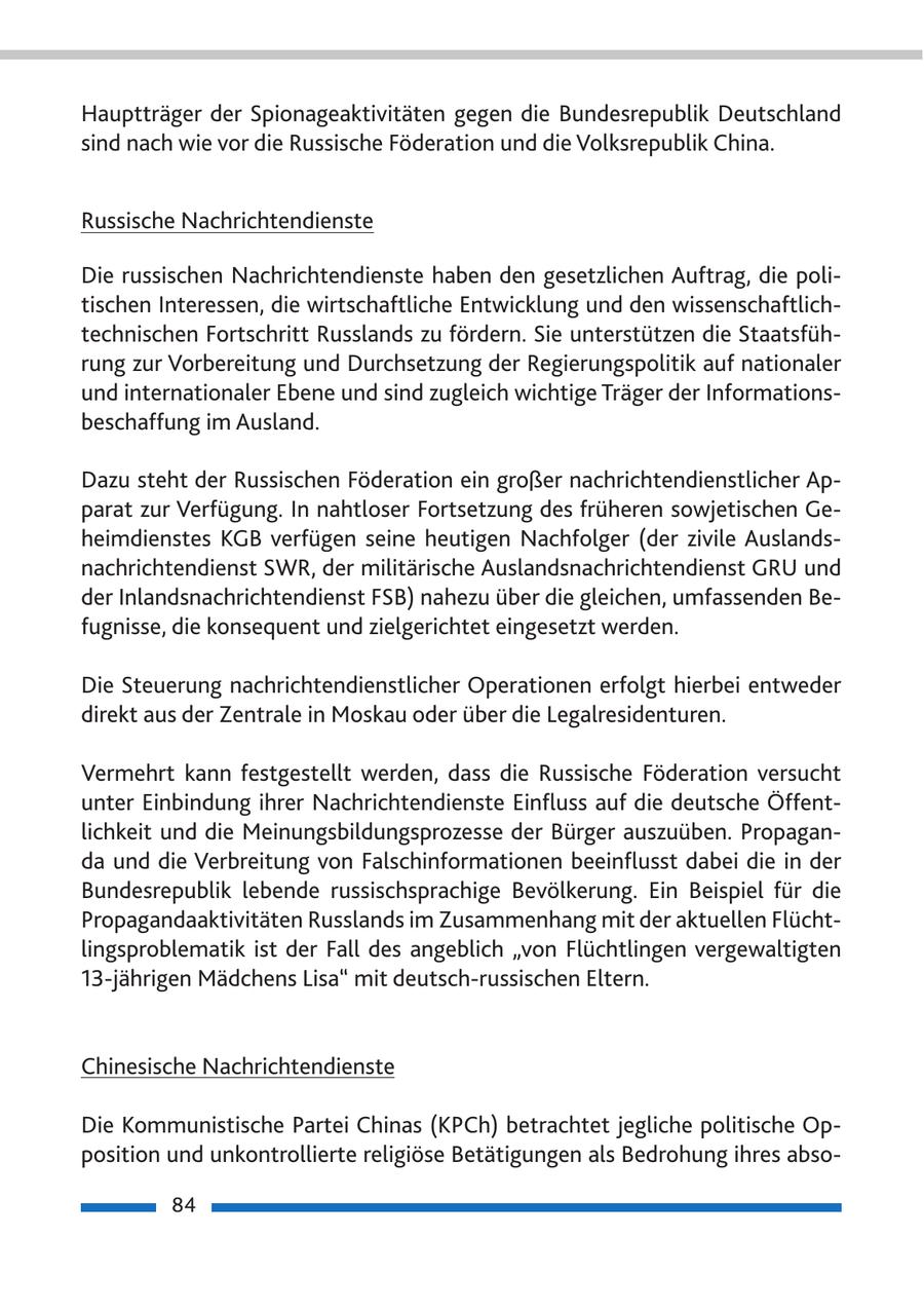 Hauptträger der Spionageaktivitäten gegen die Bundesrepublik Deutschland sind nach wie vor die Russische Föderation und die Volksrepublik China. Russische Nachrichtendienste Die russischen Nachrichtendienste haben den gesetzlichen Auftrag, die politischen Interessen, die wirtschaftliche Entwicklung und den wissenschaftlichtechnischen Fortschritt Russlands zu fördern. Sie unterstützen die Staatsführung zur Vorbereitung und Durchsetzung der Regierungspolitik auf nationaler und internationaler Ebene und sind zugleich wichtige Träger der Informationsbeschaffung im Ausland. Dazu steht der Russischen Föderation ein großer nachrichtendienstlicher Apparat zur Verfügung. In nahtloser Fortsetzung des früheren sowjetischen Geheimdienstes KGB verfügen seine heutigen Nachfolger (der zivile Auslandsnachrichtendienst SWR, der militärische Auslandsnachrichtendienst GRU und der Inlandsnachrichtendienst FSB) nahezu über die gleichen, umfassenden Befugnisse, die konsequent und zielgerichtet eingesetzt werden. Die Steuerung nachrichtendienstlicher Operationen erfolgt hierbei entweder direkt aus der Zentrale in Moskau oder über die Legalresidenturen. Vermehrt kann festgestellt werden, dass die Russische Föderation versucht unter Einbindung ihrer Nachrichtendienste Einfluss auf die deutsche Öffentlichkeit und die Meinungsbildungsprozesse der Bürger auszuüben. Propaganda und die Verbreitung von Falschinformationen beeinflusst dabei die in der Bundesrepublik lebende russischsprachige Bevölkerung. Ein Beispiel für die Propagandaaktivitäten Russlands im Zusammenhang mit der aktuellen Flüchtlingsproblematik ist der Fall des angeblich "von Flüchtlingen vergewaltigten 13-jährigen Mädchens Lisa" mit deutsch-russischen Eltern. Chinesische Nachrichtendienste Die Kommunistische Partei Chinas (KPCh) betrachtet jegliche politische Opposition und unkontrollierte religiöse Betätigungen als Bedrohung ihres abso84