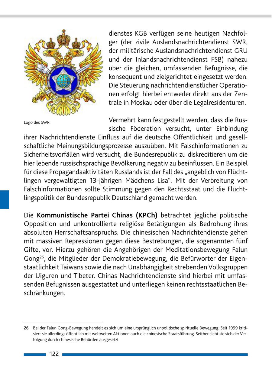 dienstes KGB verfügen seine heutigen Nachfolger (der zivile Auslandsnachrichtendienst SWR, der militärische Auslandsnachrichtendienst GRU und der Inlandsnachrichtendienst FSB) nahezu über die gleichen, umfassenden Befugnisse, die konsequent und zielgerichtet eingesetzt werden. Die Steuerung nachrichtendienstlicher Operationen erfolgt hierbei entweder direkt aus der Zentrale in Moskau oder über die Legalresidenturen. Logo des SWR Vermehrt kann festgestellt werden, dass die Russische Föderation versucht, unter Einbindung ihrer Nachrichtendienste Einfluss auf die deutsche Öffentlichkeit und gesellschaftliche Meinungsbildungsprozesse auszuüben. Mit Falschinformationen zu Sicherheitsvorfällen wird versucht, die Bundesrepublik zu diskreditieren um die hier lebende russischsprachige Bevölkerung negativ zu beeinflussen. Ein Beispiel für diese Propagandaaktivitäten Russlands ist der Fall des "angeblich von Flüchtlingen vergewaltigten 13-jährigen Mädchens Lisa". Mit der Verbreitung von Falschinformationen sollte Stimmung gegen den Rechtsstaat und die Flüchtlingspolitik der Bundesrepublik Deutschland gemacht werden. Die Kommunistische Partei Chinas (KPCh) betrachtet jegliche politische Opposition und unkontrollierte religiöse Betätigungen als Bedrohung ihres absoluten Herrschaftsanspruchs. Die chinesischen Nachrichtendienste gehen mit massiven Repressionen gegen diese Bestrebungen, die sogenannten fünf Gifte, vor. Hierzu gehören die Angehörigen der Meditationsbewegung Falun Gong26, die Mitglieder der Demokratiebewegung, die Befürworter der Eigenstaatlichkeit Taiwans sowie die nach Unabhängigkeit strebenden Volksgruppen der Uiguren und Tibeter. Chinas Nachrichtendienste sind hierbei mit umfassenden Befugnissen ausgestattet und unterliegen keinen rechtsstaatlichen Beschränkungen. 26 Bei der Falun Gong-Bewegung handelt es sich um eine ursprünglich unpolitische spirituelle Bewegung. Seit 1999 kritisiert sie allerdings öffentlich mit weltweiten Aktionen auch die chinesische Staatsführung. Seither sieht sie sich der Verfolgung durch chinesische Behörden ausgesetzt 122