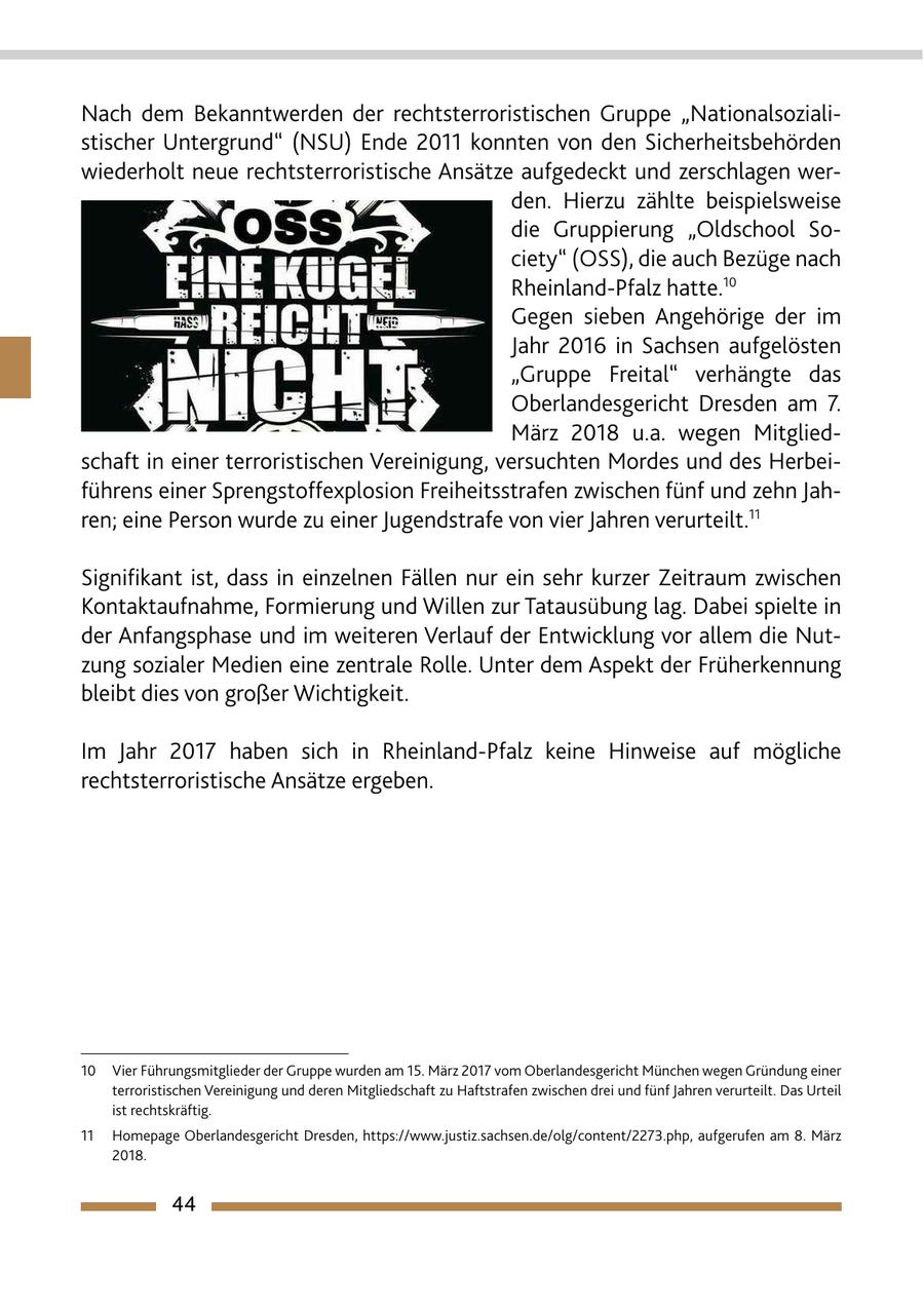 Nach dem Bekanntwerden der rechtsterroristischen Gruppe "Nationalsozialistischer Untergrund" (NSU) Ende 2011 konnten von den Sicherheitsbehörden wiederholt neue rechtsterroristische Ansätze aufgedeckt und zerschlagen werden. Hierzu zählte beispielsweise die Gruppierung "Oldschool Society" (OSS), die auch Bezüge nach Rheinland-Pfalz hatte.10 Gegen sieben Angehörige der im Jahr 2016 in Sachsen aufgelösten "Gruppe Freital" verhängte das Oberlandesgericht Dresden am 7. März 2018 u.a. wegen Mitgliedschaft in einer terroristischen Vereinigung, versuchten Mordes und des Herbeiführens einer Sprengstoffexplosion Freiheitsstrafen zwischen fünf und zehn Jahren; eine Person wurde zu einer Jugendstrafe von vier Jahren verurteilt.11 Signifikant ist, dass in einzelnen Fällen nur ein sehr kurzer Zeitraum zwischen Kontaktaufnahme, Formierung und Willen zur Tatausübung lag. Dabei spielte in der Anfangsphase und im weiteren Verlauf der Entwicklung vor allem die Nutzung sozialer Medien eine zentrale Rolle. Unter dem Aspekt der Früherkennung bleibt dies von großer Wichtigkeit. Im Jahr 2017 haben sich in Rheinland-Pfalz keine Hinweise auf mögliche rechtsterroristische Ansätze ergeben. 10 Vier Führungsmitglieder der Gruppe wurden am 15. März 2017 vom Oberlandesgericht München wegen Gründung einer terroristischen Vereinigung und deren Mitgliedschaft zu Haftstrafen zwischen drei und fünf Jahren verurteilt. Das Urteil ist rechtskräftig. 11 Homepage Oberlandesgericht Dresden, https://www.justiz.sachsen.de/olg/content/2273.php, aufgerufen am 8. März 2018. 44