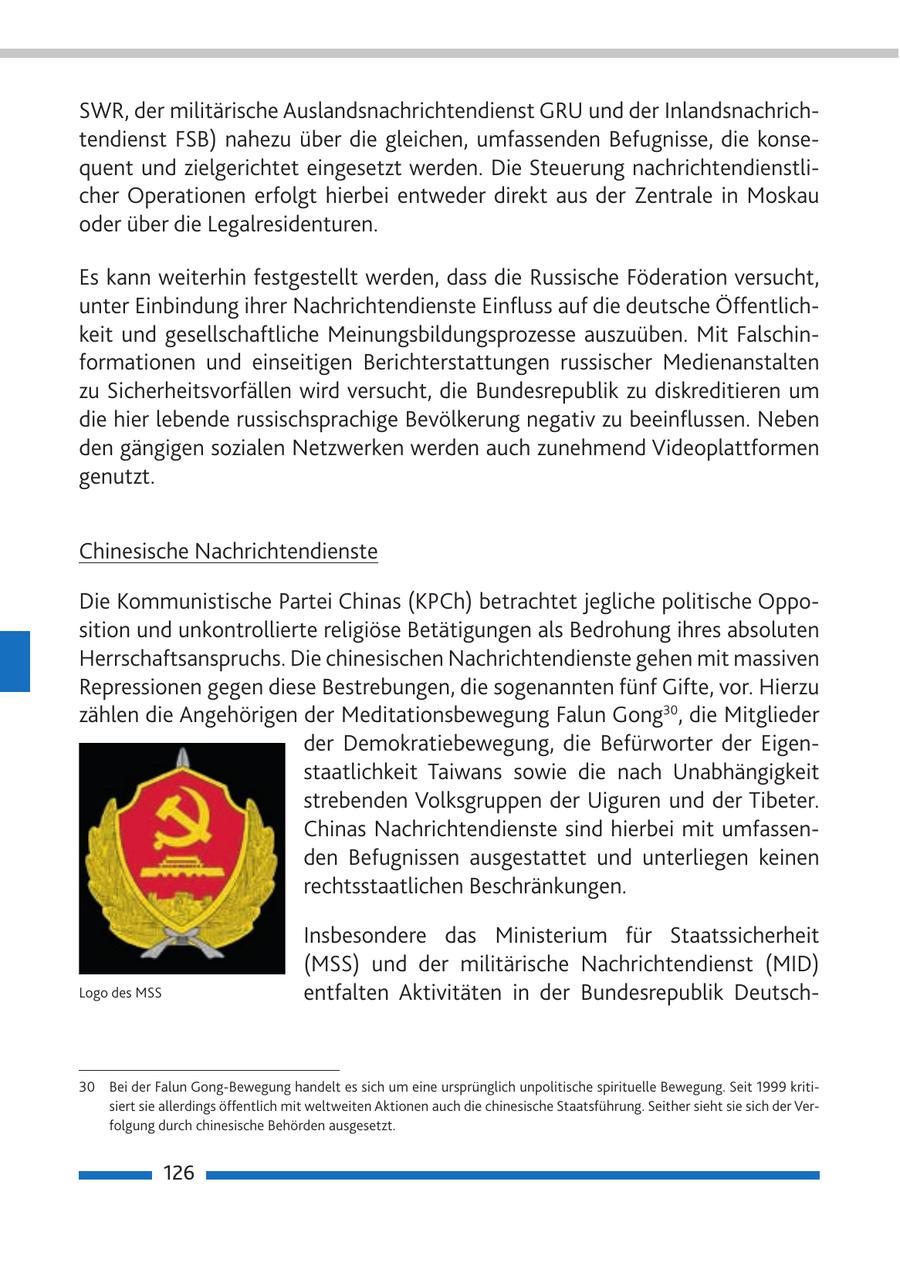SWR, der militärische Auslandsnachrichtendienst GRU und der Inlandsnachrichtendienst FSB) nahezu über die gleichen, umfassenden Befugnisse, die konsequent und zielgerichtet eingesetzt werden. Die Steuerung nachrichtendienstlicher Operationen erfolgt hierbei entweder direkt aus der Zentrale in Moskau oder über die Legalresidenturen. Es kann weiterhin festgestellt werden, dass die Russische Föderation versucht, unter Einbindung ihrer Nachrichtendienste Einfluss auf die deutsche Öffentlichkeit und gesellschaftliche Meinungsbildungsprozesse auszuüben. Mit Falschinformationen und einseitigen Berichterstattungen russischer Medienanstalten zu Sicherheitsvorfällen wird versucht, die Bundesrepublik zu diskreditieren um die hier lebende russischsprachige Bevölkerung negativ zu beeinflussen. Neben den gängigen sozialen Netzwerken werden auch zunehmend Videoplattformen genutzt. Chinesische Nachrichtendienste Die Kommunistische Partei Chinas (KPCh) betrachtet jegliche politische Opposition und unkontrollierte religiöse Betätigungen als Bedrohung ihres absoluten Herrschaftsanspruchs. Die chinesischen Nachrichtendienste gehen mit massiven Repressionen gegen diese Bestrebungen, die sogenannten fünf Gifte, vor. Hierzu zählen die Angehörigen der Meditationsbewegung Falun Gong30, die Mitglieder der Demokratiebewegung, die Befürworter der Eigenstaatlichkeit Taiwans sowie die nach Unabhängigkeit strebenden Volksgruppen der Uiguren und der Tibeter. Chinas Nachrichtendienste sind hierbei mit umfassenden Befugnissen ausgestattet und unterliegen keinen rechtsstaatlichen Beschränkungen. Insbesondere das Ministerium für Staatssicherheit (MSS) und der militärische Nachrichtendienst (MID) Logo des MSS entfalten Aktivitäten in der Bundesrepublik Deutsch30 Bei der Falun Gong-Bewegung handelt es sich um eine ursprünglich unpolitische spirituelle Bewegung. Seit 1999 kritisiert sie allerdings öffentlich mit weltweiten Aktionen auch die chinesische Staatsführung. Seither sieht sie sich der Verfolgung durch chinesische Behörden ausgesetzt. 126