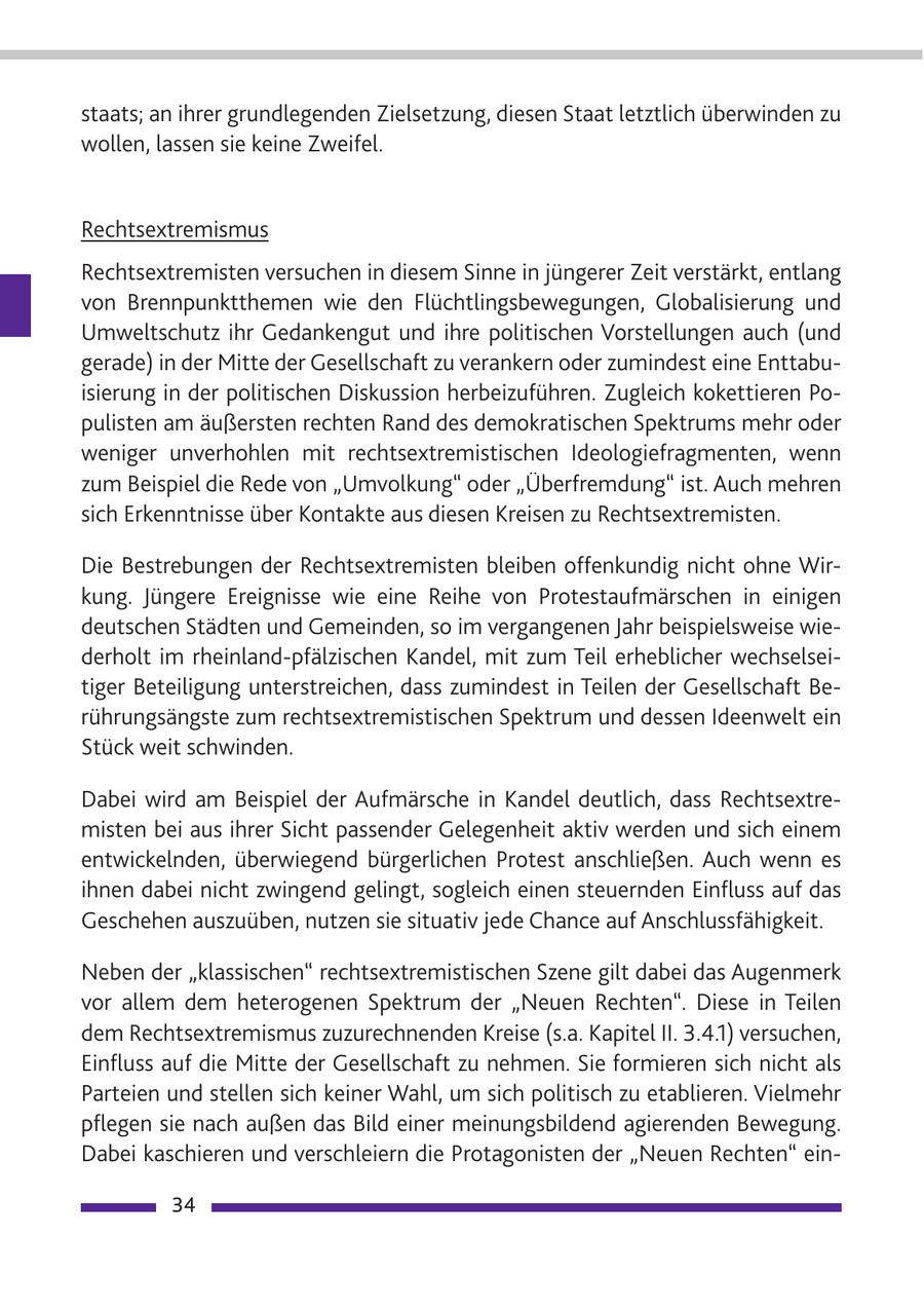 staats; an ihrer grundlegenden Zielsetzung, diesen Staat letztlich überwinden zu wollen, lassen sie keine Zweifel. Rechtsextremismus Rechtsextremisten versuchen in diesem Sinne in jüngerer Zeit verstärkt, entlang von Brennpunktthemen wie den Flüchtlingsbewegungen, Globalisierung und Umweltschutz ihr Gedankengut und ihre politischen Vorstellungen auch (und gerade) in der Mitte der Gesellschaft zu verankern oder zumindest eine Enttabuisierung in der politischen Diskussion herbeizuführen. Zugleich kokettieren Populisten am äußersten rechten Rand des demokratischen Spektrums mehr oder weniger unverhohlen mit rechtsextremistischen Ideologiefragmenten, wenn zum Beispiel die Rede von "Umvolkung" oder "Überfremdung" ist. Auch mehren sich Erkenntnisse über Kontakte aus diesen Kreisen zu Rechtsextremisten. Die Bestrebungen der Rechtsextremisten bleiben offenkundig nicht ohne Wirkung. Jüngere Ereignisse wie eine Reihe von Protestaufmärschen in einigen deutschen Städten und Gemeinden, so im vergangenen Jahr beispielsweise wiederholt im rheinland-pfälzischen Kandel, mit zum Teil erheblicher wechselseitiger Beteiligung unterstreichen, dass zumindest in Teilen der Gesellschaft Berührungsängste zum rechtsextremistischen Spektrum und dessen Ideenwelt ein Stück weit schwinden. Dabei wird am Beispiel der Aufmärsche in Kandel deutlich, dass Rechtsextremisten bei aus ihrer Sicht passender Gelegenheit aktiv werden und sich einem entwickelnden, überwiegend bürgerlichen Protest anschließen. Auch wenn es ihnen dabei nicht zwingend gelingt, sogleich einen steuernden Einfluss auf das Geschehen auszuüben, nutzen sie situativ jede Chance auf Anschlussfähigkeit. Neben der "klassischen" rechtsextremistischen Szene gilt dabei das Augenmerk vor allem dem heterogenen Spektrum der "Neuen Rechten". Diese in Teilen dem Rechtsextremismus zuzurechnenden Kreise (s.a. Kapitel II. 3.4.1) versuchen, Einfluss auf die Mitte der Gesellschaft zu nehmen. Sie formieren sich nicht als Parteien und stellen sich keiner Wahl, um sich politisch zu etablieren. Vielmehr pflegen sie nach außen das Bild einer meinungsbildend agierenden Bewegung. Dabei kaschieren und verschleiern die Protagonisten der "Neuen Rechten" ein34