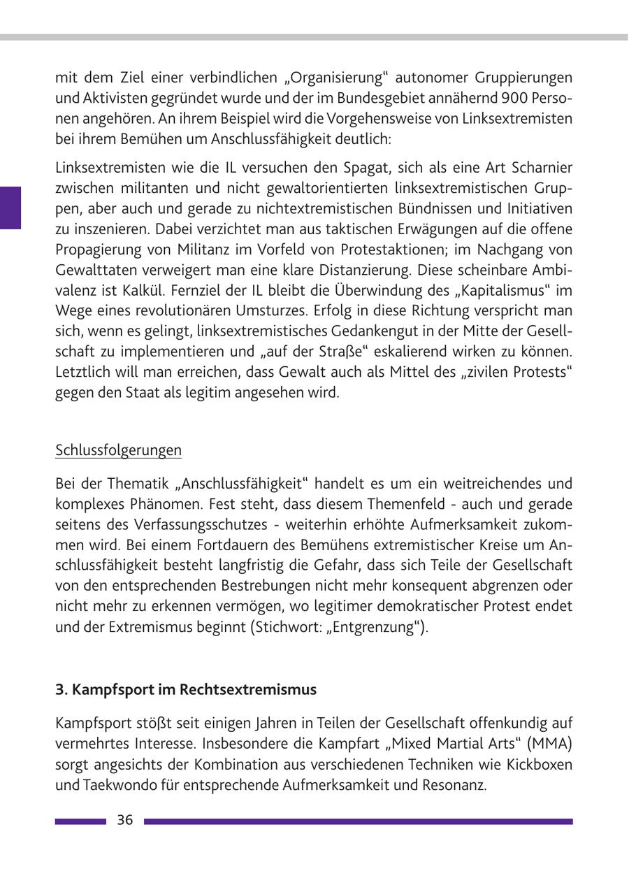 mit dem Ziel einer verbindlichen "Organisierung" autonomer Gruppierungen und Aktivisten gegründet wurde und der im Bundesgebiet annähernd 900 Personen angehören. An ihrem Beispiel wird die Vorgehensweise von Linksextremisten bei ihrem Bemühen um Anschlussfähigkeit deutlich: Linksextremisten wie die IL versuchen den Spagat, sich als eine Art Scharnier zwischen militanten und nicht gewaltorientierten linksextremistischen Gruppen, aber auch und gerade zu nichtextremistischen Bündnissen und Initiativen zu inszenieren. Dabei verzichtet man aus taktischen Erwägungen auf die offene Propagierung von Militanz im Vorfeld von Protestaktionen; im Nachgang von Gewalttaten verweigert man eine klare Distanzierung. Diese scheinbare Ambivalenz ist Kalkül. Fernziel der IL bleibt die Überwindung des "Kapitalismus" im Wege eines revolutionären Umsturzes. Erfolg in diese Richtung verspricht man sich, wenn es gelingt, linksextremistisches Gedankengut in der Mitte der Gesellschaft zu implementieren und "auf der Straße" eskalierend wirken zu können. Letztlich will man erreichen, dass Gewalt auch als Mittel des "zivilen Protests" gegen den Staat als legitim angesehen wird. Schlussfolgerungen Bei der Thematik "Anschlussfähigkeit" handelt es um ein weitreichendes und komplexes Phänomen. Fest steht, dass diesem Themenfeld - auch und gerade seitens des Verfassungsschutzes - weiterhin erhöhte Aufmerksamkeit zukommen wird. Bei einem Fortdauern des Bemühens extremistischer Kreise um Anschlussfähigkeit besteht langfristig die Gefahr, dass sich Teile der Gesellschaft von den entsprechenden Bestrebungen nicht mehr konsequent abgrenzen oder nicht mehr zu erkennen vermögen, wo legitimer demokratischer Protest endet und der Extremismus beginnt (Stichwort: "Entgrenzung"). 3. Kampfsport im Rechtsextremismus Kampfsport stößt seit einigen Jahren in Teilen der Gesellschaft offenkundig auf vermehrtes Interesse. Insbesondere die Kampfart "Mixed Martial Arts" (MMA) sorgt angesichts der Kombination aus verschiedenen Techniken wie Kickboxen und Taekwondo für entsprechende Aufmerksamkeit und Resonanz. 36