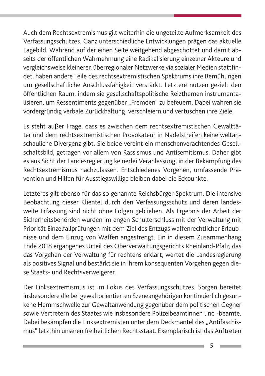 Auch dem Rechtsextremismus gilt weiterhin die ungeteilte Aufmerksamkeit des Verfassungsschutzes. Ganz unterschiedliche Entwicklungen prägen das aktuelle Lagebild. Während auf der einen Seite weitgehend abgeschottet und damit abseits der öffentlichen Wahrnehmung eine Radikalisierung einzelner Akteure und vergleichsweise kleinerer, überregionaler Netzwerke via sozialer Medien stattfindet, haben andere Teile des rechtsextremistischen Spektrums ihre Bemühungen um gesellschaftliche Anschlussfähigkeit verstärkt. Letztere nutzen gezielt den öffentlichen Raum, indem sie gesellschaftspolitische Reizthemen instrumentalisieren, um Ressentiments gegenüber "Fremden" zu befeuern. Dabei wahren sie vordergründig verbale Zurückhaltung, verschleiern und vertuschen ihre Ziele. Es steht außer Frage, dass es zwischen dem rechtsextremistischen Gewalttäter und dem rechtsextremistischen Provokateur in Nadelstreifen keine weltanschauliche Divergenz gibt. Sie beide vereint ein menschenverachtendes Gesellschaftsbild, getragen vor allem von Rassismus und Antisemitismus. Daher gibt es aus Sicht der Landesregierung keinerlei Veranlassung, in der Bekämpfung des Rechtsextremismus nachzulassen. Entschiedenes Vorgehen, umfassende Prävention und Hilfen für Ausstiegswillige bleiben dabei die Eckpunkte. Letzteres gilt ebenso für das so genannte Reichsbürger-Spektrum. Die intensive Beobachtung dieser Klientel durch den Verfassungsschutz und deren landesweite Erfassung sind nicht ohne Folgen geblieben. Als Ergebnis der Arbeit der Sicherheitsbehörden wurden im engen Schulterschluss mit der Verwaltung mit Priorität Einzelfallprüfungen mit dem Ziel des Entzugs waffenrechtlicher Erlaubnisse und dem Einzug von Waffen angestrengt. Ein in diesem Zusammenhang Ende 2018 ergangenes Urteil des Oberverwaltungsgerichts Rheinland-Pfalz, das das Vorgehen der Verwaltung für rechtens erklärt, wertet die Landesregierung als positives Signal und bestärkt sie in ihrem konsequenten Vorgehen gegen diese Staatsund Rechtsverweigerer. Der Linksextremismus ist im Fokus des Verfassungsschutzes. Sorgen bereitet insbesondere die bei gewaltorientierten Szeneangehörigen kontinuierlich gesunkene Hemmschwelle zur Gewaltanwendung gegenüber dem politischen Gegner sowie Vertretern des Staates wie insbesondere Polizeibeamtinnen und -beamte. Dabei bekämpfen die Linksextremisten unter dem Deckmantel des "Antifaschismus" letzthin unseren freiheitlichen Rechtsstaat. Exemplarisch ist das Auftreten 5
