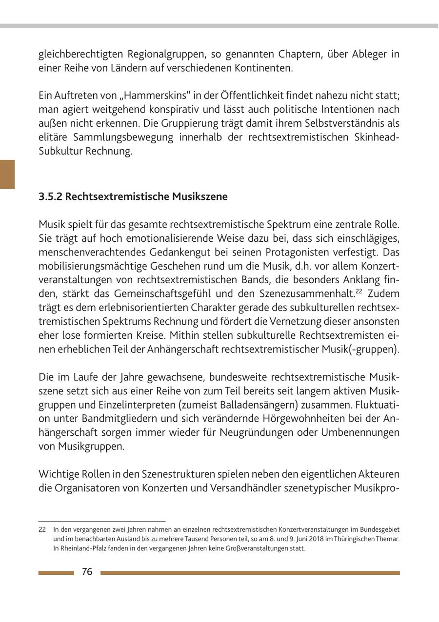 gleichberechtigten Regionalgruppen, so genannten Chaptern, über Ableger in einer Reihe von Ländern auf verschiedenen Kontinenten. Ein Auftreten von "Hammerskins" in der Öffentlichkeit findet nahezu nicht statt; man agiert weitgehend konspirativ und lässt auch politische Intentionen nach außen nicht erkennen. Die Gruppierung trägt damit ihrem Selbstverständnis als elitäre Sammlungsbewegung innerhalb der rechtsextremistischen SkinheadSubkultur Rechnung. 3.5.2 Rechtsextremistische Musikszene Musik spielt für das gesamte rechtsextremistische Spektrum eine zentrale Rolle. Sie trägt auf hoch emotionalisierende Weise dazu bei, dass sich einschlägiges, menschenverachtendes Gedankengut bei seinen Protagonisten verfestigt. Das mobilisierungsmächtige Geschehen rund um die Musik, d.h. vor allem Konzertveranstaltungen von rechtsextremistischen Bands, die besonders Anklang finden, stärkt das Gemeinschaftsgefühl und den Szenezusammenhalt.22 Zudem trägt es dem erlebnisorientierten Charakter gerade des subkulturellen rechtsextremistischen Spektrums Rechnung und fördert die Vernetzung dieser ansonsten eher lose formierten Kreise. Mithin stellen subkulturelle Rechtsextremisten einen erheblichen Teil der Anhängerschaft rechtsextremistischer Musik(-gruppen). Die im Laufe der Jahre gewachsene, bundesweite rechtsextremistische Musikszene setzt sich aus einer Reihe von zum Teil bereits seit langem aktiven Musikgruppen und Einzelinterpreten (zumeist Balladensängern) zusammen. Fluktuation unter Bandmitgliedern und sich verändernde Hörgewohnheiten bei der Anhängerschaft sorgen immer wieder für Neugründungen oder Umbenennungen von Musikgruppen. Wichtige Rollen in den Szenestrukturen spielen neben den eigentlichen Akteuren die Organisatoren von Konzerten und Versandhändler szenetypischer Musikpro22 In den vergangenen zwei Jahren nahmen an einzelnen rechtsextremistischen Konzertveranstaltungen im Bundesgebiet und im benachbarten Ausland bis zu mehrere Tausend Personen teil, so am 8. und 9. Juni 2018 im Thüringischen Themar. In Rheinland-Pfalz fanden in den vergangenen Jahren keine Großveranstaltungen statt. 76