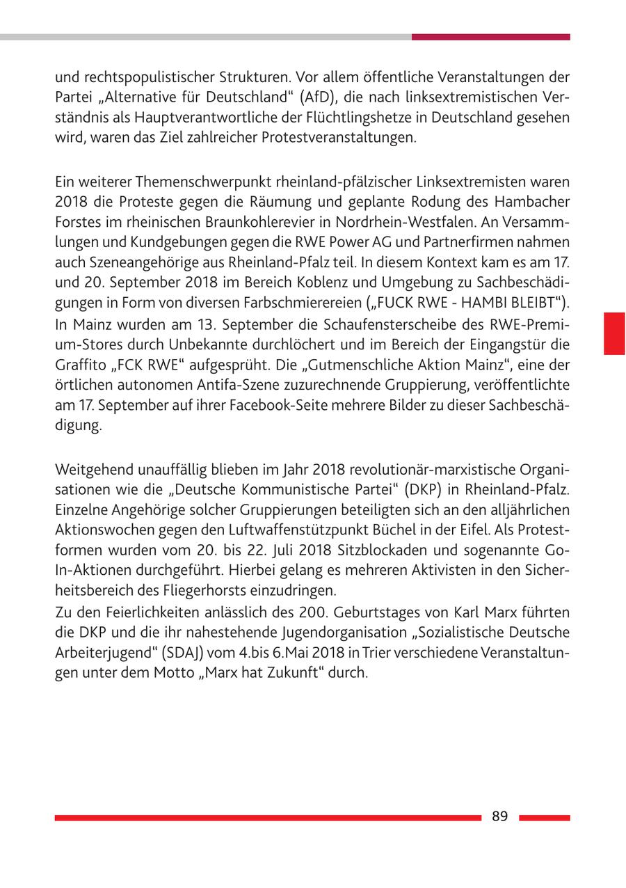 und rechtspopulistischer Strukturen. Vor allem öffentliche Veranstaltungen der Partei "Alternative für Deutschland" (AfD), die nach linksextremistischen Verständnis als Hauptverantwortliche der Flüchtlingshetze in Deutschland gesehen wird, waren das Ziel zahlreicher Protestveranstaltungen. Ein weiterer Themenschwerpunkt rheinland-pfälzischer Linksextremisten waren 2018 die Proteste gegen die Räumung und geplante Rodung des Hambacher Forstes im rheinischen Braunkohlerevier in Nordrhein-Westfalen. An Versammlungen und Kundgebungen gegen die RWE Power AG und Partnerfirmen nahmen auch Szeneangehörige aus Rheinland-Pfalz teil. In diesem Kontext kam es am 17. und 20. September 2018 im Bereich Koblenz und Umgebung zu Sachbeschädigungen in Form von diversen Farbschmierereien ("FUCK RWE - HAMBI BLEIBT"). In Mainz wurden am 13. September die Schaufensterscheibe des RWE-Premium-Stores durch Unbekannte durchlöchert und im Bereich der Eingangstür die Graffito "FCK RWE" aufgesprüht. Die "Gutmenschliche Aktion Mainz", eine der örtlichen autonomen Antifa-Szene zuzurechnende Gruppierung, veröffentlichte am 17. September auf ihrer Facebook-Seite mehrere Bilder zu dieser Sachbeschädigung. Weitgehend unauffällig blieben im Jahr 2018 revolutionär-marxistische Organisationen wie die "Deutsche Kommunistische Partei" (DKP) in Rheinland-Pfalz. Einzelne Angehörige solcher Gruppierungen beteiligten sich an den alljährlichen Aktionswochen gegen den Luftwaffenstützpunkt Büchel in der Eifel. Als Protestformen wurden vom 20. bis 22. Juli 2018 Sitzblockaden und sogenannte GoIn-Aktionen durchgeführt. Hierbei gelang es mehreren Aktivisten in den Sicherheitsbereich des Fliegerhorsts einzudringen. Zu den Feierlichkeiten anlässlich des 200. Geburtstages von Karl Marx führten die DKP und die ihr nahestehende Jugendorganisation "Sozialistische Deutsche Arbeiterjugend" (SDAJ) vom 4.bis 6.Mai 2018 in Trier verschiedene Veranstaltungen unter dem Motto "Marx hat Zukunft" durch. 89